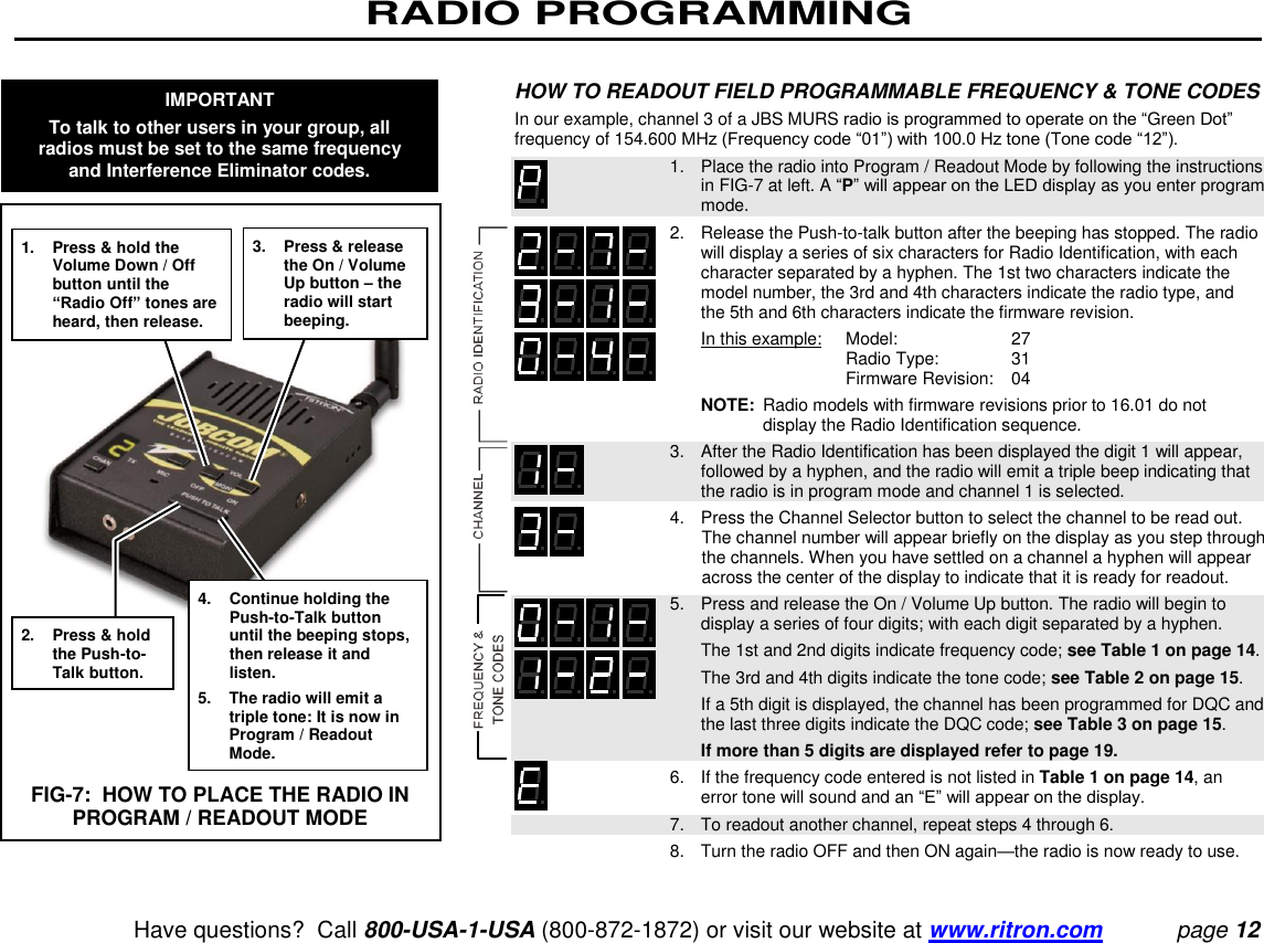 RADIO PROGRAMMING   Have questions?  Call 800-USA-1-USA (800-872-1872) or visit our website at www.ritron.com page 12  HOW TO READOUT FIELD PROGRAMMABLE FREQUENCY &amp; TONE CODES  In our example, channel 3 of a JBS MURS radio is programmed to operate on the “Green Dot” frequency of 154.600 MHz (Frequency code “01”) with 100.0 Hz tone (Tone code “12”).     1.   Place the radio into Program / Readout Mode by following the instructions in FIG-7 at left. A “P” will appear on the LED display as you enter program mode.   2.   Release the Push-to-talk button after the beeping has stopped. The radio will display a series of six characters for Radio Identification, with each character separated by a hyphen. The 1st two characters indicate the model number, the 3rd and 4th characters indicate the radio type, and the 5th and 6th characters indicate the firmware revision.      In this example:    Model:   27        Radio Type:   31        Firmware Revision:   04      NOTE:  Radio models with firmware revisions prior to 16.01 do not display the Radio Identification sequence.    3.   After the Radio Identification has been displayed the digit 1 will appear, followed by a hyphen, and the radio will emit a triple beep indicating that the radio is in program mode and channel 1 is selected.    4.   Press the Channel Selector button to select the channel to be read out. The channel number will appear briefly on the display as you step through the channels. When you have settled on a channel a hyphen will appear across the center of the display to indicate that it is ready for readout.    5.   Press and release the On / Volume Up button. The radio will begin to display a series of four digits; with each digit separated by a hyphen.      The 1st and 2nd digits indicate frequency code; see Table 1 on page 14.      The 3rd and 4th digits indicate the tone code; see Table 2 on page 15.      If a 5th digit is displayed, the channel has been programmed for DQC and the last three digits indicate the DQC code; see Table 3 on page 15.      If more than 5 digits are displayed refer to page 19.   6.   If the frequency code entered is not listed in Table 1 on page 14, an error tone will sound and an “E” will appear on the display.    7.   To readout another channel, repeat steps 4 through 6.    8.   Turn the radio OFF and then ON again—the radio is now ready to use.  1.  Press &amp; hold the Volume Down / Off button until the “Radio Off” tones are heard, then release. 2.  Press &amp; hold the Push-to-Talk button. 3.  Press &amp; release the On / Volume Up button – the radio will start beeping. 4.  Continue holding the Push-to-Talk button until the beeping stops, then release it and listen. 5.  The radio will emit a triple tone: It is now in Program / Readout Mode. FIG-7:  HOW TO PLACE THE RADIO IN PROGRAM / READOUT MODE IMPORTANT To talk to other users in your group, all radios must be set to the same frequency and Interference Eliminator codes. 