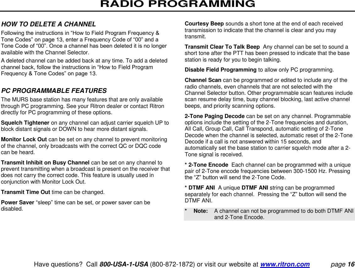 RADIO PROGRAMMING   Have questions?  Call 800-USA-1-USA (800-872-1872) or visit our website at www.ritron.com page 16   HOW TO DELETE A CHANNEL  Following the instructions in “How to Field Program Frequency &amp; Tone Codes” on page 13, enter a Frequency Code of “00” and a Tone Code of “00”. Once a channel has been deleted it is no longer available with the Channel Selector.  A deleted channel can be added back at any time. To add a deleted channel back, follow the instructions in “How to Field Program Frequency &amp; Tone Codes” on page 13.   PC PROGRAMMABLE FEATURES  The MURS base station has many features that are only available through PC programming. See your Ritron dealer or contact Ritron directly for PC programming of these options.  Squelch Tightener on any channel can adjust carrier squelch UP to block distant signals or DOWN to hear more distant signals.  Monitor Lock Out can be set on any channel to prevent monitoring of the channel, only broadcasts with the correct QC or DQC code can be heard.  Transmit Inhibit on Busy Channel can be set on any channel to prevent transmitting when a broadcast is present on the receiver that does not carry the correct code. This feature is usually used in conjunction with Monitor Lock Out.  Transmit Time Out time can be changed.  Power Saver “sleep” time can be set, or power saver can be disabled.  Courtesy Beep sounds a short tone at the end of each received transmission to indicate that the channel is clear and you may transmit.  Transmit Clear To Talk Beep  Any channel can be set to sound a short tone after the PTT has been pressed to indicate that the base station is ready for you to begin talking.  Disable Field Programming to allow only PC programming.  Channel Scan can be programmed or edited to include any of the radio channels, even channels that are not selected with the Channel Selector button. Other programmable scan features include scan resume delay time, busy channel blocking, last active channel beeps, and priority scanning options.  2-Tone Paging Decode can be set on any channel. Programmable options include the setting of the 2-Tone frequencies and duration, All Call, Group Call, Call Transpond, automatic setting of 2-Tone Decode when the channel is selected, automatic reset of the 2-Tone Decode if a call is not answered within 15 seconds, and automatically set the base station to carrier squelch mode after a 2-Tone signal is received.  * 2-Tone Encode  Each channel can be programmed with a unique pair of 2-Tone encode frequencies between 300-1500 Hz. Pressing the “Z” button will send the 2-Tone Code.  * DTMF ANI  A unique DTMF ANI string can be programmed separately for each channel.  Pressing the “Z” button will send the DTMF ANI. *  Note:   A channel can not be programmed to do both DTMF ANI and 2-Tone Encode.   