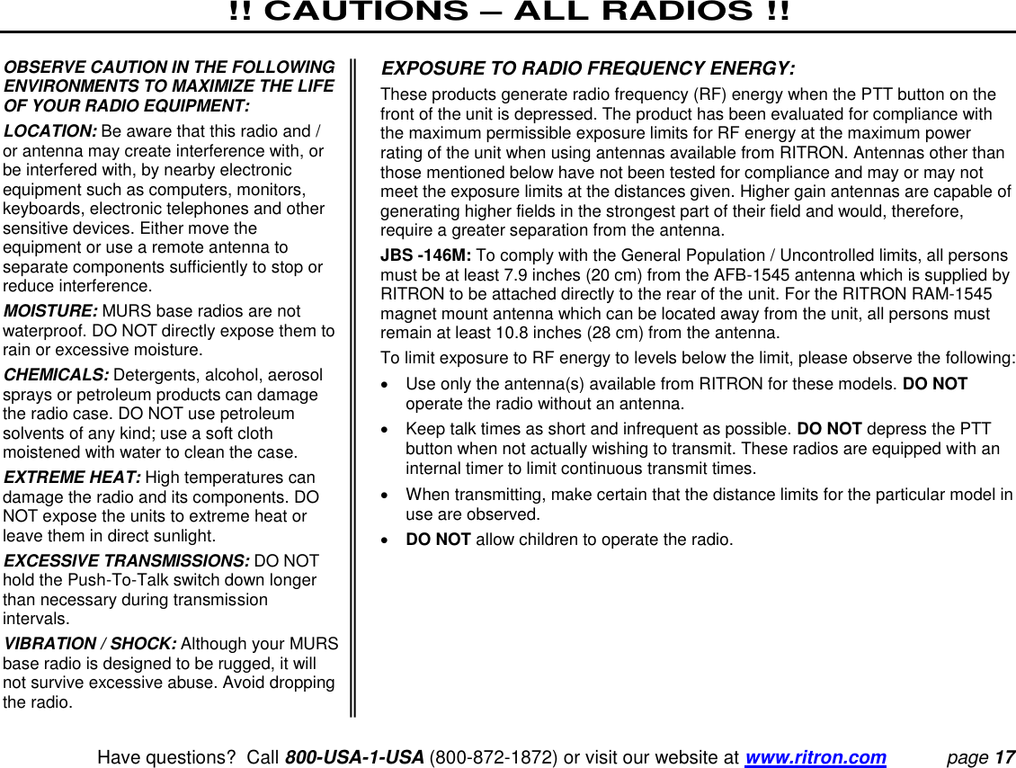 !! CAUTIONS – ALL RADIOS !!   Have questions?  Call 800-USA-1-USA (800-872-1872) or visit our website at www.ritron.com page 17  OBSERVE CAUTION IN THE FOLLOWING ENVIRONMENTS TO MAXIMIZE THE LIFE OF YOUR RADIO EQUIPMENT:  LOCATION: Be aware that this radio and / or antenna may create interference with, or be interfered with, by nearby electronic equipment such as computers, monitors, keyboards, electronic telephones and other sensitive devices. Either move the equipment or use a remote antenna to separate components sufficiently to stop or reduce interference.  MOISTURE: MURS base radios are not waterproof. DO NOT directly expose them to rain or excessive moisture.  CHEMICALS: Detergents, alcohol, aerosol sprays or petroleum products can damage the radio case. DO NOT use petroleum solvents of any kind; use a soft cloth moistened with water to clean the case.  EXTREME HEAT: High temperatures can damage the radio and its components. DO NOT expose the units to extreme heat or leave them in direct sunlight.  EXCESSIVE TRANSMISSIONS: DO NOT hold the Push-To-Talk switch down longer than necessary during transmission intervals.  VIBRATION / SHOCK: Although your MURS base radio is designed to be rugged, it will not survive excessive abuse. Avoid dropping the radio.  EXPOSURE TO RADIO FREQUENCY ENERGY:  These products generate radio frequency (RF) energy when the PTT button on the front of the unit is depressed. The product has been evaluated for compliance with the maximum permissible exposure limits for RF energy at the maximum power rating of the unit when using antennas available from RITRON. Antennas other than those mentioned below have not been tested for compliance and may or may not meet the exposure limits at the distances given. Higher gain antennas are capable of generating higher fields in the strongest part of their field and would, therefore, require a greater separation from the antenna.  JBS -146M: To comply with the General Population / Uncontrolled limits, all persons must be at least 7.9 inches (20 cm) from the AFB-1545 antenna which is supplied by RITRON to be attached directly to the rear of the unit. For the RITRON RAM-1545 magnet mount antenna which can be located away from the unit, all persons must remain at least 10.8 inches (28 cm) from the antenna.  To limit exposure to RF energy to levels below the limit, please observe the following:    Use only the antenna(s) available from RITRON for these models. DO NOT operate the radio without an antenna.    Keep talk times as short and infrequent as possible. DO NOT depress the PTT button when not actually wishing to transmit. These radios are equipped with an internal timer to limit continuous transmit times.    When transmitting, make certain that the distance limits for the particular model in use are observed.   DO NOT allow children to operate the radio.