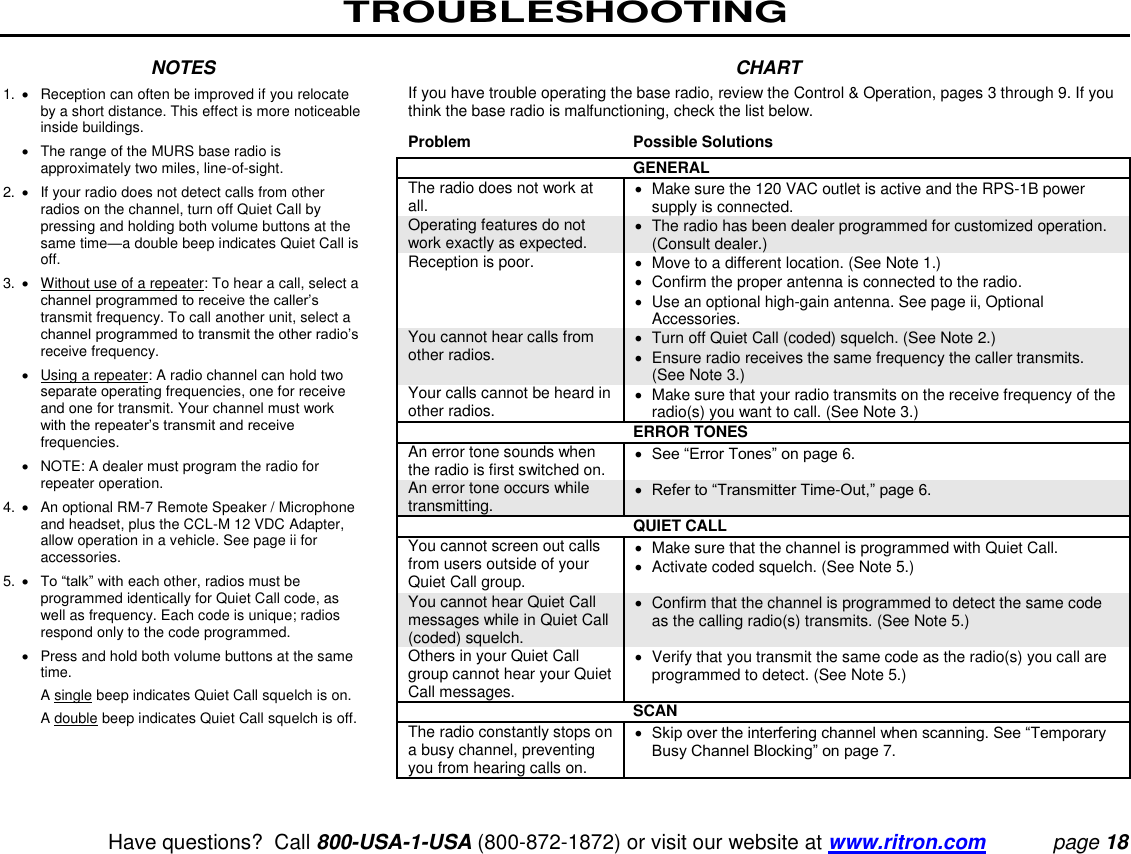 TROUBLESHOOTING   Have questions?  Call 800-USA-1-USA (800-872-1872) or visit our website at www.ritron.com page 18  NOTES 1.   Reception can often be improved if you relocate by a short distance. This effect is more noticeable inside buildings.     The range of the MURS base radio is approximately two miles, line-of-sight.  2.   If your radio does not detect calls from other radios on the channel, turn off Quiet Call by pressing and holding both volume buttons at the same time—a double beep indicates Quiet Call is off.  3.   Without use of a repeater: To hear a call, select a channel programmed to receive the caller’s transmit frequency. To call another unit, select a channel programmed to transmit the other radio’s receive frequency.     Using a repeater: A radio channel can hold two separate operating frequencies, one for receive and one for transmit. Your channel must work with the repeater’s transmit and receive frequencies.     NOTE: A dealer must program the radio for repeater operation.  4.    An optional RM-7 Remote Speaker / Microphone and headset, plus the CCL-M 12 VDC Adapter, allow operation in a vehicle. See page ii for accessories.  5.   To “talk” with each other, radios must be programmed identically for Quiet Call code, as well as frequency. Each code is unique; radios respond only to the code programmed.     Press and hold both volume buttons at the same time.    A single beep indicates Quiet Call squelch is on.    A double beep indicates Quiet Call squelch is off.  CHART If you have trouble operating the base radio, review the Control &amp; Operation, pages 3 through 9. If you think the base radio is malfunctioning, check the list below.  Problem  Possible Solutions  GENERAL  The radio does not work at all.    Make sure the 120 VAC outlet is active and the RPS-1B power supply is connected. Operating features do not work exactly as expected.    The radio has been dealer programmed for customized operation. (Consult dealer.) Reception is poor.    Move to a different location. (See Note 1.)    Confirm the proper antenna is connected to the radio.   Use an optional high-gain antenna. See page ii, Optional Accessories. You cannot hear calls from other radios.    Turn off Quiet Call (coded) squelch. (See Note 2.)    Ensure radio receives the same frequency the caller transmits. (See Note 3.)  Your calls cannot be heard in other radios.    Make sure that your radio transmits on the receive frequency of the radio(s) you want to call. (See Note 3.) ERROR TONES  An error tone sounds when the radio is first switched on.   See “Error Tones” on page 6. An error tone occurs while transmitting.   Refer to “Transmitter Time-Out,” page 6.  QUIET CALL  You cannot screen out calls from users outside of your Quiet Call group.    Make sure that the channel is programmed with Quiet Call.   Activate coded squelch. (See Note 5.)  You cannot hear Quiet Call messages while in Quiet Call (coded) squelch.    Confirm that the channel is programmed to detect the same code as the calling radio(s) transmits. (See Note 5.) Others in your Quiet Call group cannot hear your Quiet Call messages.    Verify that you transmit the same code as the radio(s) you call are programmed to detect. (See Note 5.)  SCAN  The radio constantly stops on a busy channel, preventing you from hearing calls on.   Skip over the interfering channel when scanning. See “Temporary Busy Channel Blocking” on page 7.   