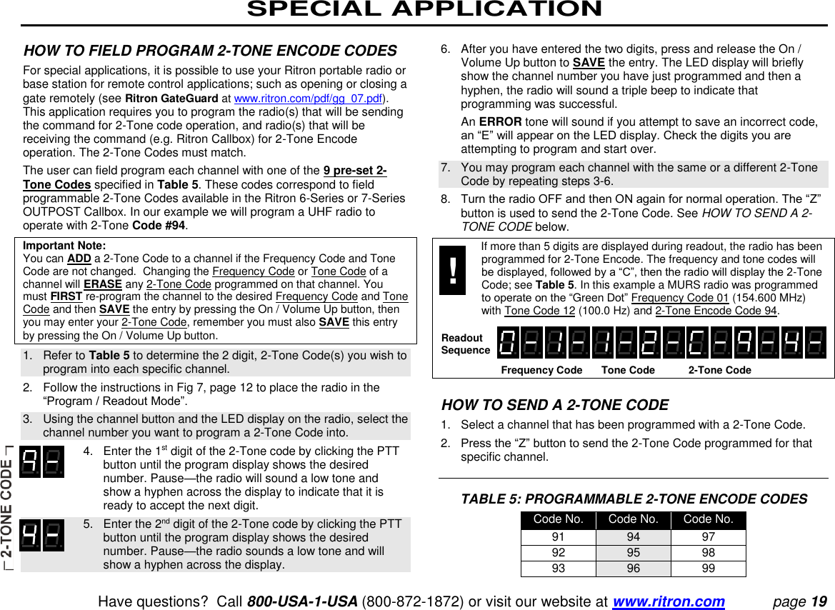 SPECIAL APPLICATION   Have questions?  Call 800-USA-1-USA (800-872-1872) or visit our website at www.ritron.com page 19  HOW TO FIELD PROGRAM 2-TONE ENCODE CODES  For special applications, it is possible to use your Ritron portable radio or base station for remote control applications; such as opening or closing a gate remotely (see Ritron GateGuard at www.ritron.com/pdf/gg_07.pdf). This application requires you to program the radio(s) that will be sending the command for 2-Tone code operation, and radio(s) that will be receiving the command (e.g. Ritron Callbox) for 2-Tone Encode operation. The 2-Tone Codes must match.  The user can field program each channel with one of the 9 pre-set 2-Tone Codes specified in Table 5. These codes correspond to field programmable 2-Tone Codes available in the Ritron 6-Series or 7-Series OUTPOST Callbox. In our example we will program a UHF radio to operate with 2-Tone Code #94.  Important Note:  You can ADD a 2-Tone Code to a channel if the Frequency Code and Tone Code are not changed.  Changing the Frequency Code or Tone Code of a channel will ERASE any 2-Tone Code programmed on that channel. You must FIRST re-program the channel to the desired Frequency Code and Tone Code and then SAVE the entry by pressing the On / Volume Up button, then you may enter your 2-Tone Code, remember you must also SAVE this entry by pressing the On / Volume Up button.  1.   Refer to Table 5 to determine the 2 digit, 2-Tone Code(s) you wish to program into each specific channel.  2.   Follow the instructions in Fig 7, page 12 to place the radio in the “Program / Readout Mode”.  3.   Using the channel button and the LED display on the radio, select the channel number you want to program a 2-Tone Code into.     4.   Enter the 1st digit of the 2-Tone code by clicking the PTT button until the program display shows the desired number. Pause—the radio will sound a low tone and show a hyphen across the display to indicate that it is ready to accept the next digit.     5.   Enter the 2nd digit of the 2-Tone code by clicking the PTT button until the program display shows the desired number. Pause—the radio sounds a low tone and will show a hyphen across the display.  6.   After you have entered the two digits, press and release the On / Volume Up button to SAVE the entry. The LED display will briefly show the channel number you have just programmed and then a hyphen, the radio will sound a triple beep to indicate that programming was successful.    An ERROR tone will sound if you attempt to save an incorrect code, an “E” will appear on the LED display. Check the digits you are attempting to program and start over.  7.   You may program each channel with the same or a different 2-Tone Code by repeating steps 3-6.  8.   Turn the radio OFF and then ON again for normal operation. The “Z” button is used to send the 2-Tone Code. See HOW TO SEND A 2-TONE CODE below.    If more than 5 digits are displayed during readout, the radio has been programmed for 2-Tone Encode. The frequency and tone codes will be displayed, followed by a “C”, then the radio will display the 2-Tone Code; see Table 5. In this example a MURS radio was programmed to operate on the “Green Dot” Frequency Code 01 (154.600 MHz) with Tone Code 12 (100.0 Hz) and 2-Tone Encode Code 94.     Frequency Code  Tone Code  2-Tone Code    HOW TO SEND A 2-TONE CODE  1.   Select a channel that has been programmed with a 2-Tone Code.  2.   Press the “Z” button to send the 2-Tone Code programmed for that specific channel.    TABLE 5: PROGRAMMABLE 2-TONE ENCODE CODES Code No. Code No. Code No. 91 94 97 92 95 98 93 96 99 Readout Sequence ! 