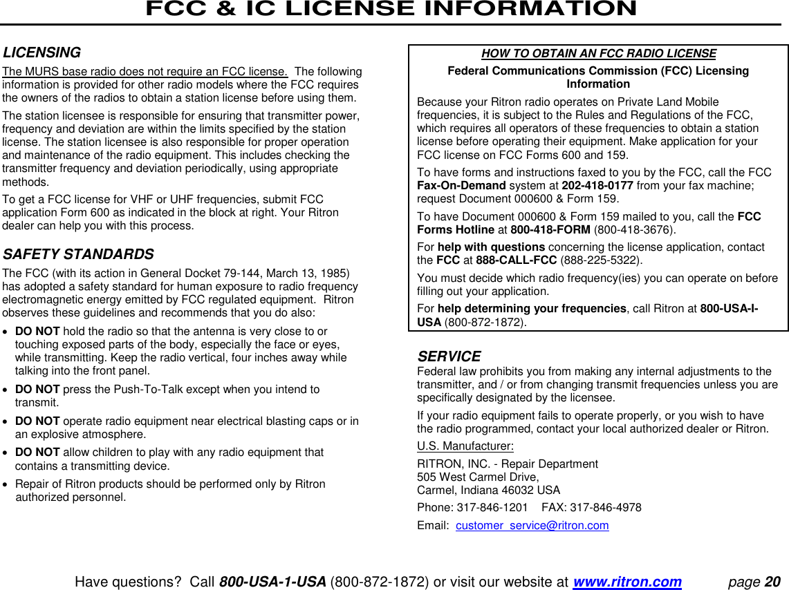 FCC &amp; IC LICENSE INFORMATION   Have questions?  Call 800-USA-1-USA (800-872-1872) or visit our website at www.ritron.com page 20  LICENSING  The MURS base radio does not require an FCC license.  The following information is provided for other radio models where the FCC requires the owners of the radios to obtain a station license before using them.  The station licensee is responsible for ensuring that transmitter power, frequency and deviation are within the limits specified by the station license. The station licensee is also responsible for proper operation and maintenance of the radio equipment. This includes checking the transmitter frequency and deviation periodically, using appropriate methods.  To get a FCC license for VHF or UHF frequencies, submit FCC application Form 600 as indicated in the block at right. Your Ritron dealer can help you with this process.   SAFETY STANDARDS  The FCC (with its action in General Docket 79-144, March 13, 1985) has adopted a safety standard for human exposure to radio frequency electromagnetic energy emitted by FCC regulated equipment.  Ritron observes these guidelines and recommends that you do also:   DO NOT hold the radio so that the antenna is very close to or touching exposed parts of the body, especially the face or eyes, while transmitting. Keep the radio vertical, four inches away while talking into the front panel.   DO NOT press the Push-To-Talk except when you intend to transmit.   DO NOT operate radio equipment near electrical blasting caps or in an explosive atmosphere.   DO NOT allow children to play with any radio equipment that contains a transmitting device.    Repair of Ritron products should be performed only by Ritron authorized personnel.     HOW TO OBTAIN AN FCC RADIO LICENSE Federal Communications Commission (FCC) Licensing Information Because your Ritron radio operates on Private Land Mobile frequencies, it is subject to the Rules and Regulations of the FCC, which requires all operators of these frequencies to obtain a station license before operating their equipment. Make application for your FCC license on FCC Forms 600 and 159.  To have forms and instructions faxed to you by the FCC, call the FCC Fax-On-Demand system at 202-418-0177 from your fax machine; request Document 000600 &amp; Form 159.  To have Document 000600 &amp; Form 159 mailed to you, call the FCC Forms Hotline at 800-418-FORM (800-418-3676).  For help with questions concerning the license application, contact the FCC at 888-CALL-FCC (888-225-5322).  You must decide which radio frequency(ies) you can operate on before filling out your application.  For help determining your frequencies, call Ritron at 800-USA-I-USA (800-872-1872).   SERVICE  Federal law prohibits you from making any internal adjustments to the transmitter, and / or from changing transmit frequencies unless you are specifically designated by the licensee.  If your radio equipment fails to operate properly, or you wish to have the radio programmed, contact your local authorized dealer or Ritron.  U.S. Manufacturer:  RITRON, INC. - Repair Department  505 West Carmel Drive,  Carmel, Indiana 46032 USA  Phone: 317-846-1201    FAX: 317-846-4978 Email:  customer_service@ritron.com 