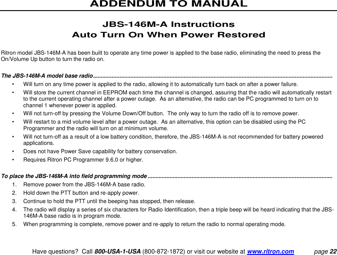 ADDENDUM TO MANUAL   Have questions?  Call 800-USA-1-USA (800-872-1872) or visit our website at www.ritron.com page 22  JBS-146M-A Instructions Auto Turn On When Power Restored  Ritron model JBS-146M-A has been built to operate any time power is applied to the base radio, eliminating the need to press the On/Volume Up button to turn the radio on.    The JBS-146M-A model base radio .........................................................................................................................................................  •  Will turn on any time power is applied to the radio, allowing it to automatically turn back on after a power failure. •  Will store the current channel in EEPROM each time the channel is changed, assuring that the radio will automatically restart to the current operating channel after a power outage.  As an alternative, the radio can be PC programmed to turn on to channel 1 whenever power is applied. •  Will not turn-off by pressing the Volume Down/Off button.  The only way to turn the radio off is to remove power. •  Will restart to a mid volume level after a power outage.  As an alternative, this option can be disabled using the PC Programmer and the radio will turn on at minimum volume. •  Will not turn-off as a result of a low battery condition, therefore, the JBS-146M-A is not recommended for battery powered applications. •  Does not have Power Save capability for battery conservation. •  Requires Ritron PC Programmer 9.6.0 or higher.  To place the JBS-146M-A into field programming mode ......................................................................................................................  1.  Remove power from the JBS-146M-A base radio. 2.  Hold down the PTT button and re-apply power. 3.  Continue to hold the PTT until the beeping has stopped, then release. 4.  The radio will display a series of six characters for Radio Identification, then a triple beep will be heard indicating that the JBS-146M-A base radio is in program mode. 5.  When programming is complete, remove power and re-apply to return the radio to normal operating mode. 