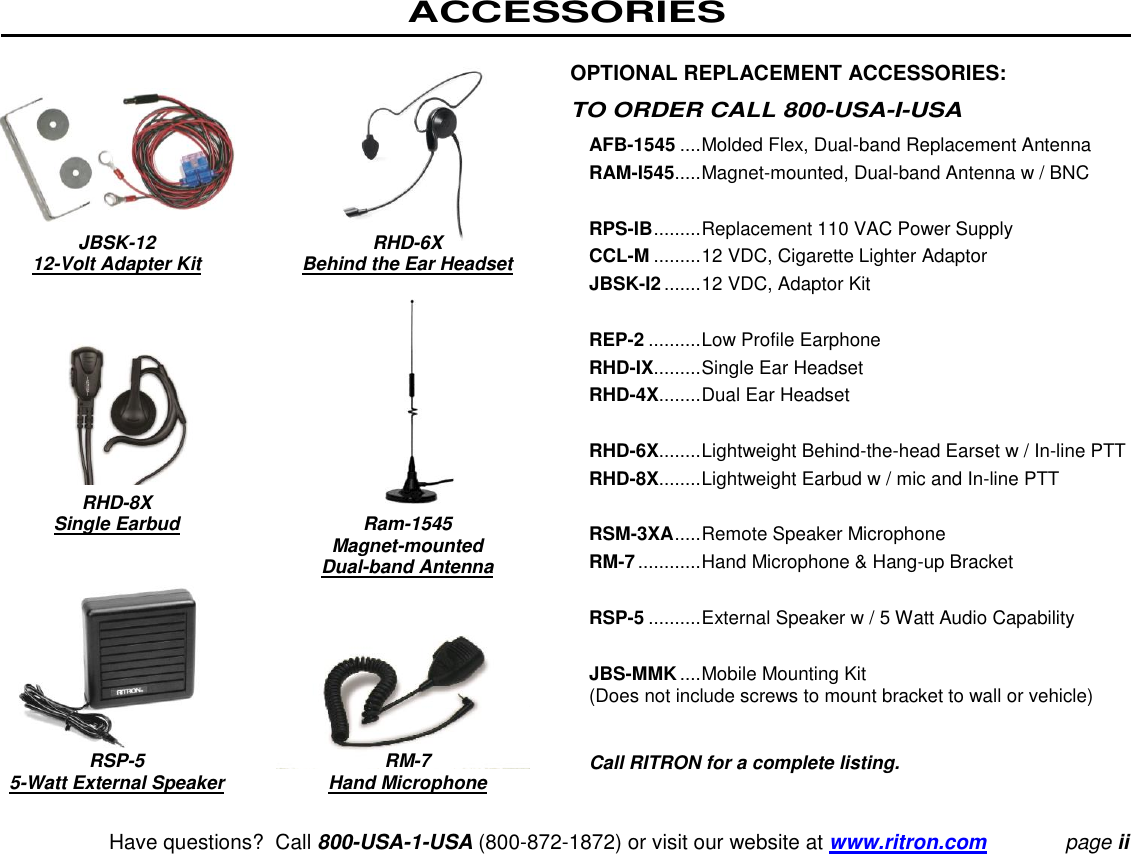 ACCESSORIES   Have questions?  Call 800-USA-1-USA (800-872-1872) or visit our website at www.ritron.com page ii          JBSK-12 RHD-6X    12-Volt Adapter Kit  Behind the Ear Headset          RHD-8X   Single Earbud  Ram-1545     Magnet-mounted     Dual-band Antenna           RSP-5  RM-7  5-Watt External Speaker  Hand Microphone OPTIONAL REPLACEMENT ACCESSORIES:  TO ORDER CALL 800-USA-I-USA  AFB-1545 .... Molded Flex, Dual-band Replacement Antenna  RAM-I545..... Magnet-mounted, Dual-band Antenna w / BNC   RPS-IB ......... Replacement 110 VAC Power Supply  CCL-M ......... 12 VDC, Cigarette Lighter Adaptor  JBSK-I2 ....... 12 VDC, Adaptor Kit   REP-2 .......... Low Profile Earphone  RHD-IX......... Single Ear Headset  RHD-4X........ Dual Ear Headset   RHD-6X........ Lightweight Behind-the-head Earset w / In-line PTT RHD-8X........ Lightweight Earbud w / mic and In-line PTT   RSM-3XA ..... Remote Speaker Microphone  RM-7 ............ Hand Microphone &amp; Hang-up Bracket   RSP-5 .......... External Speaker w / 5 Watt Audio Capability   JBS-MMK .... Mobile Mounting Kit  (Does not include screws to mount bracket to wall or vehicle)   Call RITRON for a complete listing.  