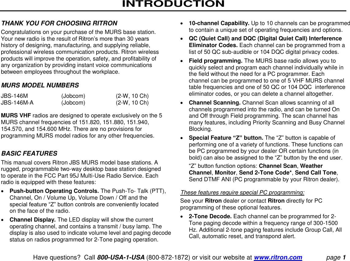 INTRODUCTION   Have questions?  Call 800-USA-1-USA (800-872-1872) or visit our website at www.ritron.com page 1 THANK YOU FOR CHOOSING RITRON  Congratulations on your purchase of the MURS base station. Your new radio is the result of Ritron’s more than 30 years history of designing, manufacturing, and supplying reliable, professional wireless communication products. Ritron wireless products will improve the operation, safety, and profitability of any organization by providing instant voice communications between employees throughout the workplace.   MURS MODEL NUMBERS  JBS-146M  (Jobcom)  (2-W, 10 Ch)  JBS-146M-A  (Jobcom)  (2-W, 10 Ch)  MURS VHF radios are designed to operate exclusively on the 5 MURS channel frequencies of 151.820, 151.880, 151.940, 154.570, and 154.600 MHz. There are no provisions for programming MURS model radios for any other frequencies.  BASIC FEATURES  This manual covers Ritron JBS MURS model base stations. A rugged, programmable two-way desktop base station designed to operate in the FCC Part 95J Multi-Use Radio Service. Each radio is equipped with these features:   Push-button Operating Controls. The Push-To- Talk (PTT), Channel, On / Volume Up, Volume Down / Off and the special feature “Z” button controls are conveniently located on the face of the radio.   Channel Display. The LED display will show the current operating channel, and contains a transmit / busy lamp. The display is also used to indicate volume level and paging decode status on radios programmed for 2-Tone paging operation.   10-channel Capability. Up to 10 channels can be programmed to contain a unique set of operating frequencies and options.   QC (Quiet Call) and DQC (Digital Quiet Call) Interference Eliminator Codes. Each channel can be programmed from a list of 50 QC sub-audible or 104 DQC digital privacy codes.   Field programming. The MURS base radio allows you to quickly select and program each channel individually while in the field without the need for a PC programmer. Each channel can be programmed to one of 5 VHF MURS channel table frequencies and one of 50 QC or 104 DQC  interference eliminator codes, or you can delete a channel altogether.  Channel Scanning. Channel Scan allows scanning of all channels programmed into the radio, and can be turned On and Off through Field programming. The scan channel has many features, including Priority Scanning and Busy Channel Blocking.   Special Feature “Z” button. The “Z” button is capable of performing one of a variety of functions. These functions can be PC programmed by your dealer OR certain functions (in bold) can also be assigned to the “Z” button by the end user.  “Z” button function options: Channel Scan, Weather Channel, Monitor, Send 2-Tone Code*, Send Call Tone, Send DTMF ANI (PC programmable by your Ritron dealer).   These features require special PC programming:  See your Ritron dealer or contact Ritron directly for PC programming of these optional features.   2-Tone Decode. Each channel can be programmed for 2-Tone paging decode within a frequency range of 300-1500 Hz. Additional 2-tone paging features include Group Call, All Call, automatic reset, and transpond alert.  