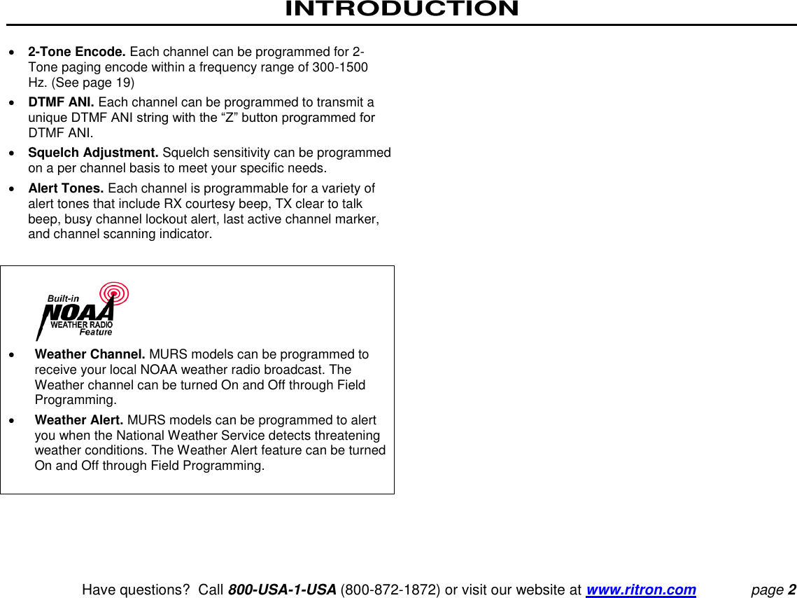 INTRODUCTION    Have questions?  Call 800-USA-1-USA (800-872-1872) or visit our website at www.ritron.com page 2  2-Tone Encode. Each channel can be programmed for 2-Tone paging encode within a frequency range of 300-1500 Hz. (See page 19)   DTMF ANI. Each channel can be programmed to transmit a unique DTMF ANI string with the “Z” button programmed for DTMF ANI.   Squelch Adjustment. Squelch sensitivity can be programmed on a per channel basis to meet your specific needs.   Alert Tones. Each channel is programmable for a variety of alert tones that include RX courtesy beep, TX clear to talk beep, busy channel lockout alert, last active channel marker, and channel scanning indicator.      Weather Channel. MURS models can be programmed to receive your local NOAA weather radio broadcast. The Weather channel can be turned On and Off through Field Programming.   Weather Alert. MURS models can be programmed to alert you when the National Weather Service detects threatening weather conditions. The Weather Alert feature can be turned On and Off through Field Programming.   