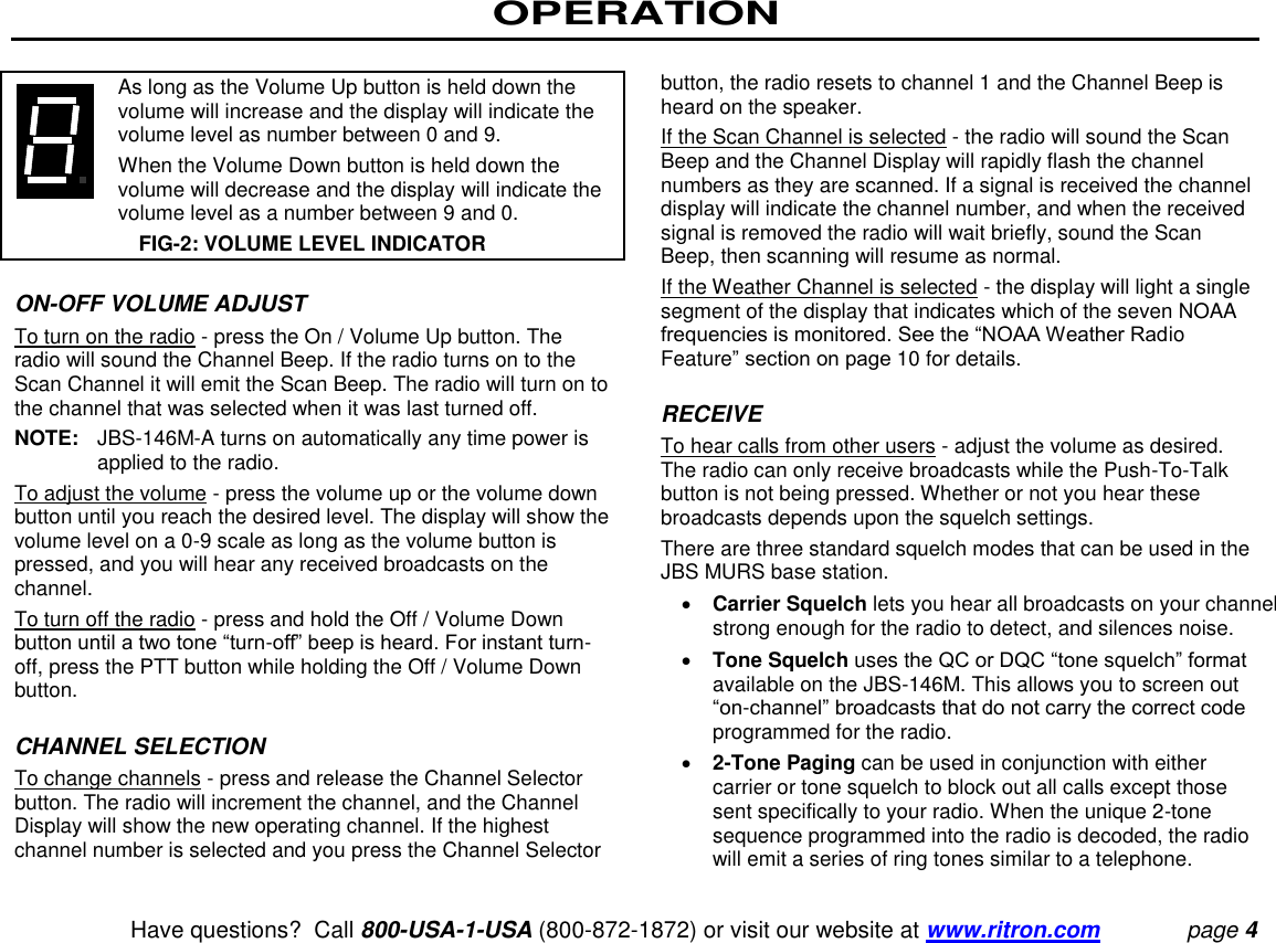 OPERATION   Have questions?  Call 800-USA-1-USA (800-872-1872) or visit our website at www.ritron.com page 4      As long as the Volume Up button is held down the volume will increase and the display will indicate the volume level as number between 0 and 9.     When the Volume Down button is held down the volume will decrease and the display will indicate the volume level as a number between 9 and 0.  FIG-2: VOLUME LEVEL INDICATOR  ON-OFF VOLUME ADJUST  To turn on the radio - press the On / Volume Up button. The radio will sound the Channel Beep. If the radio turns on to the Scan Channel it will emit the Scan Beep. The radio will turn on to the channel that was selected when it was last turned off.  NOTE:  JBS-146M-A turns on automatically any time power is applied to the radio. To adjust the volume - press the volume up or the volume down button until you reach the desired level. The display will show the volume level on a 0-9 scale as long as the volume button is pressed, and you will hear any received broadcasts on the channel.  To turn off the radio - press and hold the Off / Volume Down button until a two tone “turn-off” beep is heard. For instant turn-off, press the PTT button while holding the Off / Volume Down button.   CHANNEL SELECTION  To change channels - press and release the Channel Selector button. The radio will increment the channel, and the Channel Display will show the new operating channel. If the highest channel number is selected and you press the Channel Selector button, the radio resets to channel 1 and the Channel Beep is heard on the speaker.  If the Scan Channel is selected - the radio will sound the Scan Beep and the Channel Display will rapidly flash the channel numbers as they are scanned. If a signal is received the channel display will indicate the channel number, and when the received signal is removed the radio will wait briefly, sound the Scan Beep, then scanning will resume as normal.  If the Weather Channel is selected - the display will light a single segment of the display that indicates which of the seven NOAA frequencies is monitored. See the “NOAA Weather Radio Feature” section on page 10 for details.   RECEIVE  To hear calls from other users - adjust the volume as desired. The radio can only receive broadcasts while the Push-To-Talk button is not being pressed. Whether or not you hear these broadcasts depends upon the squelch settings.  There are three standard squelch modes that can be used in the JBS MURS base station.   Carrier Squelch lets you hear all broadcasts on your channel strong enough for the radio to detect, and silences noise.   Tone Squelch uses the QC or DQC “tone squelch” format available on the JBS-146M. This allows you to screen out “on-channel” broadcasts that do not carry the correct code programmed for the radio.   2-Tone Paging can be used in conjunction with either carrier or tone squelch to block out all calls except those sent specifically to your radio. When the unique 2-tone sequence programmed into the radio is decoded, the radio will emit a series of ring tones similar to a telephone.  