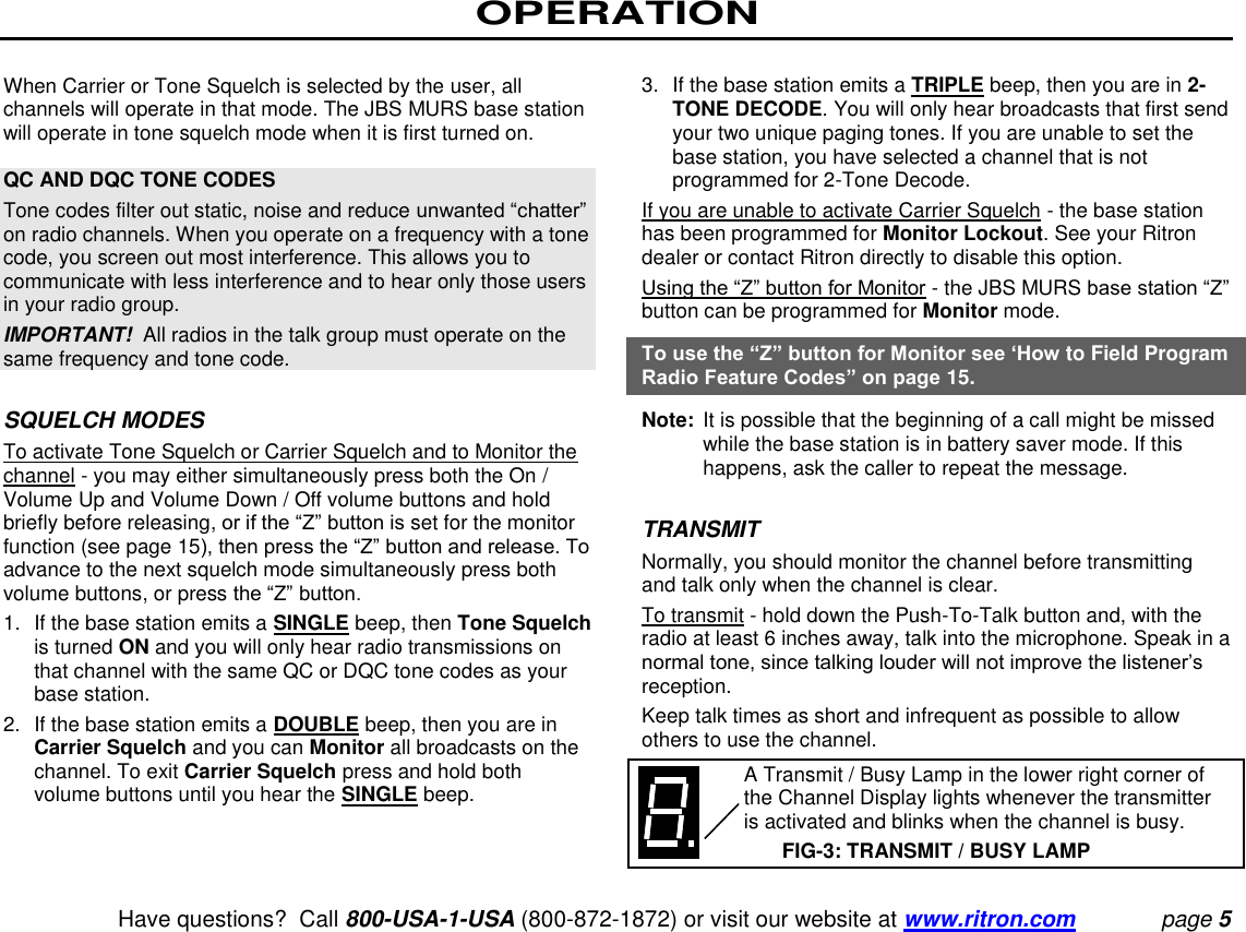 OPERATION   Have questions?  Call 800-USA-1-USA (800-872-1872) or visit our website at www.ritron.com page 5  When Carrier or Tone Squelch is selected by the user, all channels will operate in that mode. The JBS MURS base station will operate in tone squelch mode when it is first turned on.   QC AND DQC TONE CODES  Tone codes filter out static, noise and reduce unwanted “chatter” on radio channels. When you operate on a frequency with a tone code, you screen out most interference. This allows you to communicate with less interference and to hear only those users in your radio group.  IMPORTANT!  All radios in the talk group must operate on the same frequency and tone code.   SQUELCH MODES To activate Tone Squelch or Carrier Squelch and to Monitor the channel - you may either simultaneously press both the On / Volume Up and Volume Down / Off volume buttons and hold briefly before releasing, or if the “Z” button is set for the monitor function (see page 15), then press the “Z” button and release. To advance to the next squelch mode simultaneously press both volume buttons, or press the “Z” button.  1.  If the base station emits a SINGLE beep, then Tone Squelch is turned ON and you will only hear radio transmissions on that channel with the same QC or DQC tone codes as your base station.  2.  If the base station emits a DOUBLE beep, then you are in Carrier Squelch and you can Monitor all broadcasts on the channel. To exit Carrier Squelch press and hold both volume buttons until you hear the SINGLE beep.   3.  If the base station emits a TRIPLE beep, then you are in 2-TONE DECODE. You will only hear broadcasts that first send your two unique paging tones. If you are unable to set the base station, you have selected a channel that is not programmed for 2-Tone Decode.  If you are unable to activate Carrier Squelch - the base station has been programmed for Monitor Lockout. See your Ritron dealer or contact Ritron directly to disable this option.  Using the “Z” button for Monitor - the JBS MURS base station “Z” button can be programmed for Monitor mode.  To use the “Z” button for Monitor see ‘How to Field Program Radio Feature Codes” on page 15.  Note:  It is possible that the beginning of a call might be missed while the base station is in battery saver mode. If this happens, ask the caller to repeat the message.   TRANSMIT  Normally, you should monitor the channel before transmitting and talk only when the channel is clear.  To transmit - hold down the Push-To-Talk button and, with the radio at least 6 inches away, talk into the microphone. Speak in a normal tone, since talking louder will not improve the listener’s reception.  Keep talk times as short and infrequent as possible to allow others to use the channel.     A Transmit / Busy Lamp in the lower right corner of the Channel Display lights whenever the transmitter is activated and blinks when the channel is busy.  FIG-3: TRANSMIT / BUSY LAMP 