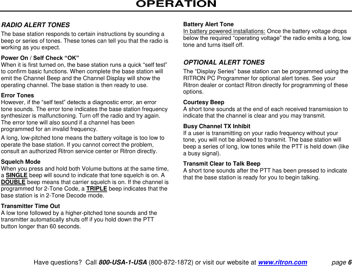 OPERATION   Have questions?  Call 800-USA-1-USA (800-872-1872) or visit our website at www.ritron.com page 6  RADIO ALERT TONES  The base station responds to certain instructions by sounding a beep or series of tones. These tones can tell you that the radio is working as you expect.  Power On / Self Check “OK”  When it is first turned on, the base station runs a quick “self test” to confirm basic functions. When complete the base station will emit the Channel Beep and the Channel Display will show the operating channel. The base station is then ready to use.  Error Tones  However, if the “self test” detects a diagnostic error, an error tone sounds. The error tone indicates the base station frequency synthesizer is malfunctioning. Turn off the radio and try again. The error tone will also sound if a channel has been programmed for an invalid frequency.  A long, low-pitched tone means the battery voltage is too low to operate the base station. If you cannot correct the problem, consult an authorized Ritron service center or Ritron directly.  Squelch Mode  When you press and hold both Volume buttons at the same time, a SINGLE beep will sound to indicate that tone squelch is on. A DOUBLE beep means that carrier squelch is on. If the channel is programmed for 2-Tone Code, a TRIPLE beep indicates that the base station is in 2-Tone Decode mode.  Transmitter Time Out  A low tone followed by a higher-pitched tone sounds and the transmitter automatically shuts off if you hold down the PTT button longer than 60 seconds.   Battery Alert Tone  In battery powered installations: Once the battery voltage drops below the required “operating voltage” the radio emits a long, low tone and turns itself off.   OPTIONAL ALERT TONES  The “Display Series” base station can be programmed using the RITRON PC Programmer for optional alert tones. See your Ritron dealer or contact Ritron directly for programming of these options.  Courtesy Beep  A short tone sounds at the end of each received transmission to indicate that the channel is clear and you may transmit.  Busy Channel TX Inhibit  If a user is transmitting on your radio frequency without your tone, you will not be allowed to transmit. The base station will beep a series of long, low tones while the PTT is held down (like a busy signal).  Transmit Clear to Talk Beep  A short tone sounds after the PTT has been pressed to indicate that the base station is ready for you to begin talking.   