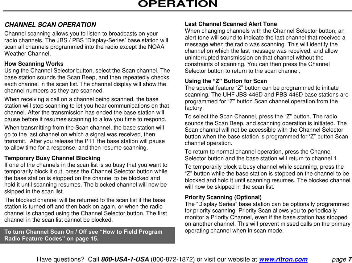 OPERATION   Have questions?  Call 800-USA-1-USA (800-872-1872) or visit our website at www.ritron.com page 7  CHANNEL SCAN OPERATION  Channel scanning allows you to listen to broadcasts on your radio channels. The JBS / PBS “Display-Series’ base station will scan all channels programmed into the radio except the NOAA Weather Channel.  How Scanning Works  Using the Channel Selector button, select the Scan channel. The base station sounds the Scan Beep, and then repeatedly checks each channel in the scan list. The channel display will show the channel numbers as they are scanned.  When receiving a call on a channel being scanned, the base station will stop scanning to let you hear communications on that channel. After the transmission has ended the base station will pause before it resumes scanning to allow you time to respond.  When transmitting from the Scan channel, the base station will go to the last channel on which a signal was received, then transmit.  After you release the PTT the base station will pause to allow time for a response, and then resume scanning.  Temporary Busy Channel Blocking  If one of the channels in the scan list is so busy that you want to temporarily block it out, press the Channel Selector button while the base station is stopped on the channel to be blocked and hold it until scanning resumes. The blocked channel will now be skipped in the scan list.  The blocked channel will be returned to the scan list if the base station is turned off and then back on again, or when the radio channel is changed using the Channel Selector button. The first channel in the scan list cannot be blocked.  To turn Channel Scan On / Off see “How to Field Program Radio Feature Codes” on page 15.   Last Channel Scanned Alert Tone  When changing channels with the Channel Selector button, an alert tone will sound to indicate the last channel that received a message when the radio was scanning. This will identify the channel on which the last message was received, and allow uninterrupted transmission on that channel without the constraints of scanning. You can then press the Channel Selector button to return to the scan channel.  Using the “Z” Button for Scan  The special feature “Z” button can be programmed to initiate scanning. The UHF JBS-446D and PBS-446D base stations are programmed for “Z” button Scan channel operation from the factory.  To select the Scan Channel, press the “Z” button. The radio sounds the Scan Beep, and scanning operation is initiated. The Scan channel will not be accessible with the Channel Selector button when the base station is programmed for ‘Z” button Scan channel operation.  To return to normal channel operation, press the Channel Selector button and the base station will return to channel 1.  To temporarily block a busy channel while scanning, press the “Z” button while the base station is stopped on the channel to be blocked and hold it until scanning resumes. The blocked channel will now be skipped in the scan list.  Priority Scanning (Optional)  The “Display Series” base station can be optionally programmed for priority scanning. Priority Scan allows you to periodically monitor a Priority Channel, even if the base station has stopped on another channel. This will prevent missed calls on the primary operating channel when in scan mode.  