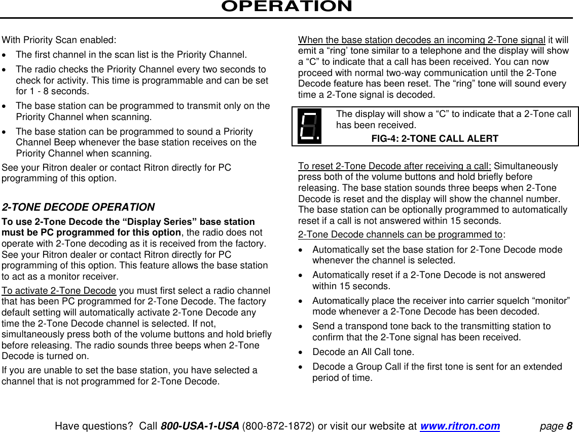 OPERATION   Have questions?  Call 800-USA-1-USA (800-872-1872) or visit our website at www.ritron.com page 8  With Priority Scan enabled:    The first channel in the scan list is the Priority Channel.    The radio checks the Priority Channel every two seconds to check for activity. This time is programmable and can be set for 1 - 8 seconds.    The base station can be programmed to transmit only on the Priority Channel when scanning.    The base station can be programmed to sound a Priority Channel Beep whenever the base station receives on the Priority Channel when scanning.  See your Ritron dealer or contact Ritron directly for PC programming of this option.   2-TONE DECODE OPERATION  To use 2-Tone Decode the “Display Series” base station must be PC programmed for this option, the radio does not operate with 2-Tone decoding as it is received from the factory. See your Ritron dealer or contact Ritron directly for PC programming of this option. This feature allows the base station to act as a monitor receiver.  To activate 2-Tone Decode you must first select a radio channel that has been PC programmed for 2-Tone Decode. The factory default setting will automatically activate 2-Tone Decode any time the 2-Tone Decode channel is selected. If not, simultaneously press both of the volume buttons and hold briefly before releasing. The radio sounds three beeps when 2-Tone Decode is turned on.  If you are unable to set the base station, you have selected a channel that is not programmed for 2-Tone Decode.   When the base station decodes an incoming 2-Tone signal it will emit a “ring’ tone similar to a telephone and the display will show a “C” to indicate that a call has been received. You can now proceed with normal two-way communication until the 2-Tone Decode feature has been reset. The “ring” tone will sound every time a 2-Tone signal is decoded.     The display will show a “C” to indicate that a 2-Tone call has been received.  FIG-4: 2-TONE CALL ALERT  To reset 2-Tone Decode after receiving a call: Simultaneously press both of the volume buttons and hold briefly before releasing. The base station sounds three beeps when 2-Tone Decode is reset and the display will show the channel number. The base station can be optionally programmed to automatically reset if a call is not answered within 15 seconds.  2-Tone Decode channels can be programmed to:    Automatically set the base station for 2-Tone Decode mode whenever the channel is selected.    Automatically reset if a 2-Tone Decode is not answered within 15 seconds.   Automatically place the receiver into carrier squelch “monitor” mode whenever a 2-Tone Decode has been decoded.    Send a transpond tone back to the transmitting station to confirm that the 2-Tone signal has been received.    Decode an All Call tone.    Decode a Group Call if the first tone is sent for an extended period of time.   