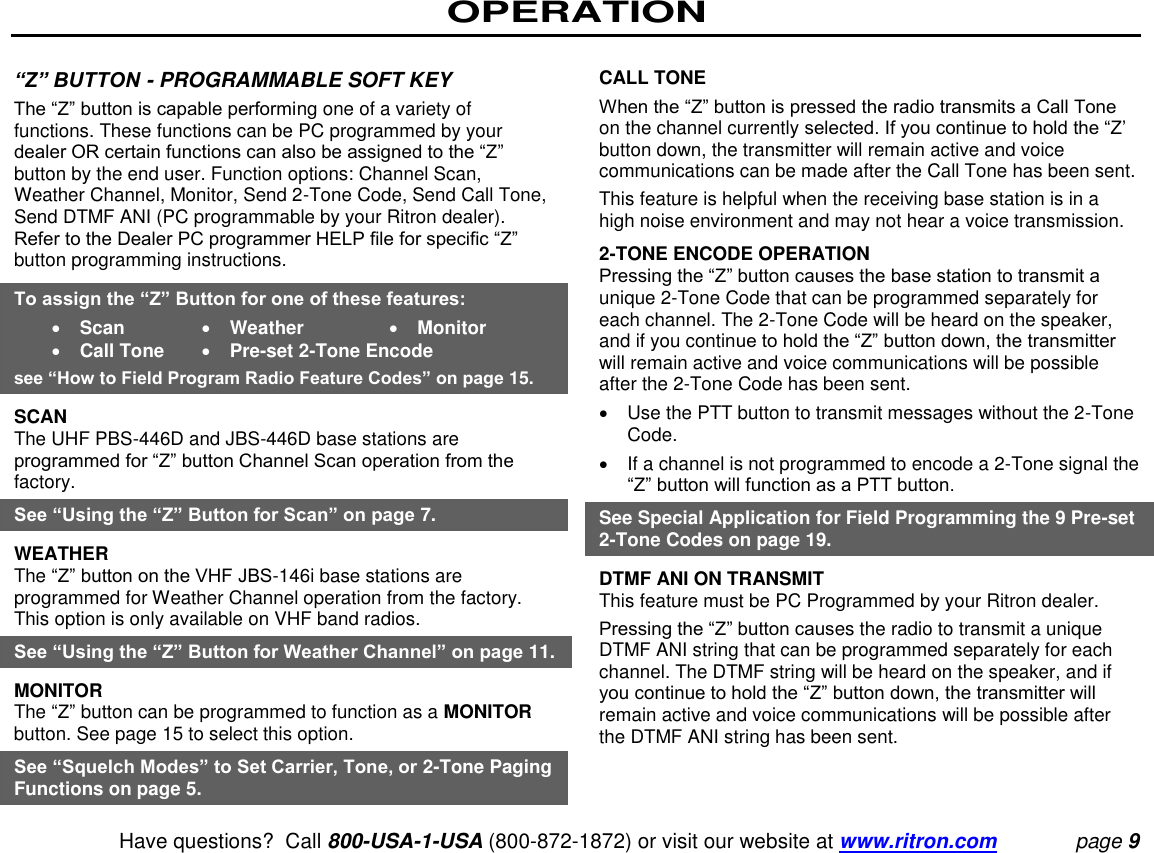 OPERATION   Have questions?  Call 800-USA-1-USA (800-872-1872) or visit our website at www.ritron.com page 9  “Z” BUTTON - PROGRAMMABLE SOFT KEY  The “Z” button is capable performing one of a variety of functions. These functions can be PC programmed by your dealer OR certain functions can also be assigned to the “Z” button by the end user. Function options: Channel Scan, Weather Channel, Monitor, Send 2-Tone Code, Send Call Tone, Send DTMF ANI (PC programmable by your Ritron dealer). Refer to the Dealer PC programmer HELP file for specific “Z” button programming instructions.  To assign the “Z” Button for one of these features:    Scan    Weather    Monitor   Call Tone    Pre-set 2-Tone Encode  see “How to Field Program Radio Feature Codes” on page 15.  SCAN  The UHF PBS-446D and JBS-446D base stations are programmed for “Z” button Channel Scan operation from the factory.  See “Using the “Z” Button for Scan” on page 7. WEATHER  The “Z” button on the VHF JBS-146i base stations are programmed for Weather Channel operation from the factory. This option is only available on VHF band radios.  See “Using the “Z” Button for Weather Channel” on page 11.  MONITOR  The “Z” button can be programmed to function as a MONITOR button. See page 15 to select this option.  See “Squelch Modes” to Set Carrier, Tone, or 2-Tone Paging Functions on page 5.   CALL TONE  When the “Z” button is pressed the radio transmits a Call Tone on the channel currently selected. If you continue to hold the “Z’ button down, the transmitter will remain active and voice communications can be made after the Call Tone has been sent.  This feature is helpful when the receiving base station is in a high noise environment and may not hear a voice transmission.  2-TONE ENCODE OPERATION  Pressing the “Z” button causes the base station to transmit a unique 2-Tone Code that can be programmed separately for each channel. The 2-Tone Code will be heard on the speaker, and if you continue to hold the “Z” button down, the transmitter will remain active and voice communications will be possible after the 2-Tone Code has been sent.    Use the PTT button to transmit messages without the 2-Tone Code.    If a channel is not programmed to encode a 2-Tone signal the “Z” button will function as a PTT button.  See Special Application for Field Programming the 9 Pre-set 2-Tone Codes on page 19.  DTMF ANI ON TRANSMIT  This feature must be PC Programmed by your Ritron dealer.  Pressing the “Z” button causes the radio to transmit a unique DTMF ANI string that can be programmed separately for each channel. The DTMF string will be heard on the speaker, and if you continue to hold the “Z” button down, the transmitter will remain active and voice communications will be possible after the DTMF ANI string has been sent.