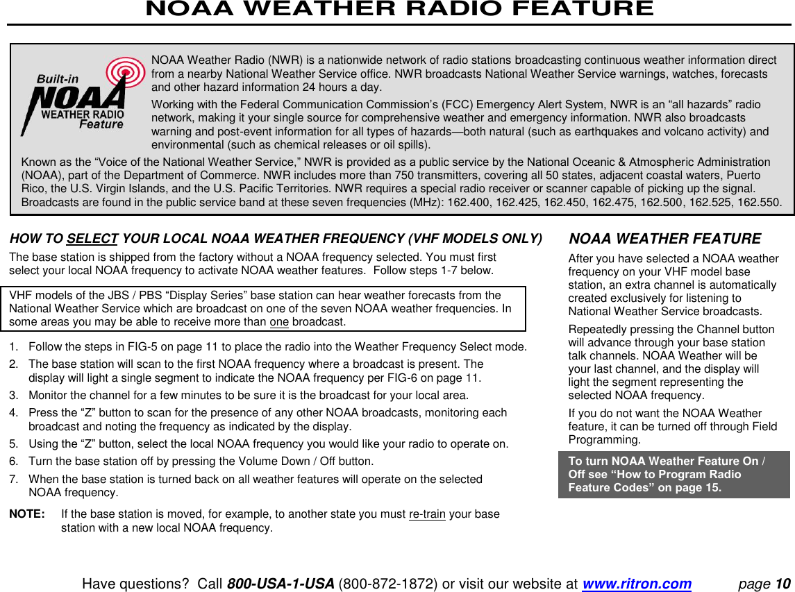 NOAA WEATHER RADIO FEATURE   Have questions?  Call 800-USA-1-USA (800-872-1872) or visit our website at www.ritron.com page 10    HOW TO SELECT YOUR LOCAL NOAA WEATHER FREQUENCY (VHF MODELS ONLY)  The base station is shipped from the factory without a NOAA frequency selected. You must first select your local NOAA frequency to activate NOAA weather features.  Follow steps 1-7 below.  VHF models of the JBS / PBS “Display Series” base station can hear weather forecasts from the National Weather Service which are broadcast on one of the seven NOAA weather frequencies. In some areas you may be able to receive more than one broadcast.  1.   Follow the steps in FIG-5 on page 11 to place the radio into the Weather Frequency Select mode.  2.   The base station will scan to the first NOAA frequency where a broadcast is present. The display will light a single segment to indicate the NOAA frequency per FIG-6 on page 11.  3.  Monitor the channel for a few minutes to be sure it is the broadcast for your local area.  4.   Press the “Z” button to scan for the presence of any other NOAA broadcasts, monitoring each broadcast and noting the frequency as indicated by the display.  5.   Using the “Z” button, select the local NOAA frequency you would like your radio to operate on.  6.   Turn the base station off by pressing the Volume Down / Off button.  7.   When the base station is turned back on all weather features will operate on the selected NOAA frequency.  NOTE:  If the base station is moved, for example, to another state you must re-train your base station with a new local NOAA frequency.  NOAA Weather Radio (NWR) is a nationwide network of radio stations broadcasting continuous weather information direct from a nearby National Weather Service office. NWR broadcasts National Weather Service warnings, watches, forecasts and other hazard information 24 hours a day.  Working with the Federal Communication Commission’s (FCC) Emergency Alert System, NWR is an “all hazards” radio network, making it your single source for comprehensive weather and emergency information. NWR also broadcasts warning and post-event information for all types of hazards—both natural (such as earthquakes and volcano activity) and environmental (such as chemical releases or oil spills).  Known as the “Voice of the National Weather Service,” NWR is provided as a public service by the National Oceanic &amp; Atmospheric Administration (NOAA), part of the Department of Commerce. NWR includes more than 750 transmitters, covering all 50 states, adjacent coastal waters, Puerto Rico, the U.S. Virgin Islands, and the U.S. Pacific Territories. NWR requires a special radio receiver or scanner capable of picking up the signal. Broadcasts are found in the public service band at these seven frequencies (MHz): 162.400, 162.425, 162.450, 162.475, 162.500, 162.525, 162.550.  NOAA WEATHER FEATURE  After you have selected a NOAA weather frequency on your VHF model base station, an extra channel is automatically created exclusively for listening to National Weather Service broadcasts.  Repeatedly pressing the Channel button will advance through your base station talk channels. NOAA Weather will be your last channel, and the display will light the segment representing the selected NOAA frequency.  If you do not want the NOAA Weather feature, it can be turned off through Field Programming.  To turn NOAA Weather Feature On / Off see “How to Program Radio Feature Codes” on page 15. 