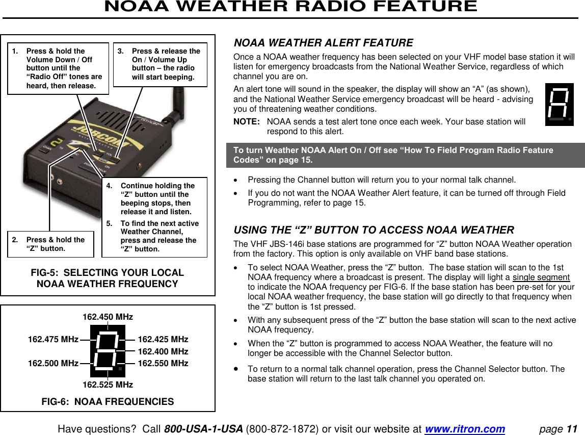 NOAA WEATHER RADIO FEATURE   Have questions?  Call 800-USA-1-USA (800-872-1872) or visit our website at www.ritron.com page 11  NOAA WEATHER ALERT FEATURE  Once a NOAA weather frequency has been selected on your VHF model base station it will listen for emergency broadcasts from the National Weather Service, regardless of which channel you are on.  An alert tone will sound in the speaker, the display will show an “A” (as shown), and the National Weather Service emergency broadcast will be heard - advising you of threatening weather conditions.  NOTE:   NOAA sends a test alert tone once each week. Your base station will respond to this alert.  To turn Weather NOAA Alert On / Off see “How To Field Program Radio Feature Codes” on page 15.    Pressing the Channel button will return you to your normal talk channel.    If you do not want the NOAA Weather Alert feature, it can be turned off through Field Programming, refer to page 15.   USING THE “Z” BUTTON TO ACCESS NOAA WEATHER  The VHF JBS-146i base stations are programmed for “Z” button NOAA Weather operation from the factory. This option is only available on VHF band base stations.   To select NOAA Weather, press the “Z” button.  The base station will scan to the 1st NOAA frequency where a broadcast is present. The display will light a single segment to indicate the NOAA frequency per FIG-6. If the base station has been pre-set for your local NOAA weather frequency, the base station will go directly to that frequency when the “Z” button is 1st pressed.   With any subsequent press of the “Z” button the base station will scan to the next active NOAA frequency.    When the “Z” button is programmed to access NOAA Weather, the feature will no longer be accessible with the Channel Selector button.   To return to a normal talk channel operation, press the Channel Selector button. The base station will return to the last talk channel you operated on.1.  Press &amp; hold the Volume Down / Off button until the “Radio Off” tones are heard, then release. 2.  Press &amp; hold the “Z” button. 3.  Press &amp; release the On / Volume Up button – the radio will start beeping. 4.  Continue holding the “Z” button until the beeping stops, then release it and listen. 5. To find the next active Weather Channel, press and release the “Z” button. FIG-5:  SELECTING YOUR LOCAL NOAA WEATHER FREQUENCY 162.450 MHz   162.475 MHz  162.425 MHz     162.400 MHz   162.500 MHz  162.550 MHz 162.525 MHz FIG-6:  NOAA FREQUENCIES 