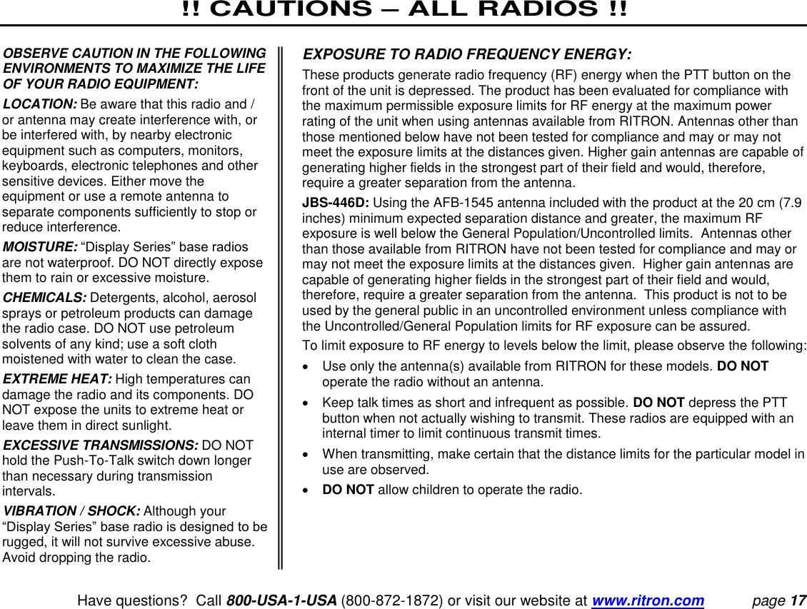 !! CAUTIONS – ALL RADIOS !!   Have questions?  Call 800-USA-1-USA (800-872-1872) or visit our website at www.ritron.com page 17  OBSERVE CAUTION IN THE FOLLOWING ENVIRONMENTS TO MAXIMIZE THE LIFE OF YOUR RADIO EQUIPMENT:  LOCATION: Be aware that this radio and / or antenna may create interference with, or be interfered with, by nearby electronic equipment such as computers, monitors, keyboards, electronic telephones and other sensitive devices. Either move the equipment or use a remote antenna to separate components sufficiently to stop or reduce interference.  MOISTURE: “Display Series” base radios are not waterproof. DO NOT directly expose them to rain or excessive moisture.  CHEMICALS: Detergents, alcohol, aerosol sprays or petroleum products can damage the radio case. DO NOT use petroleum solvents of any kind; use a soft cloth moistened with water to clean the case.  EXTREME HEAT: High temperatures can damage the radio and its components. DO NOT expose the units to extreme heat or leave them in direct sunlight.  EXCESSIVE TRANSMISSIONS: DO NOT hold the Push-To-Talk switch down longer than necessary during transmission intervals.  VIBRATION / SHOCK: Although your “Display Series” base radio is designed to be rugged, it will not survive excessive abuse. Avoid dropping the radio.  EXPOSURE TO RADIO FREQUENCY ENERGY:  These products generate radio frequency (RF) energy when the PTT button on the front of the unit is depressed. The product has been evaluated for compliance with the maximum permissible exposure limits for RF energy at the maximum power rating of the unit when using antennas available from RITRON. Antennas other than those mentioned below have not been tested for compliance and may or may not meet the exposure limits at the distances given. Higher gain antennas are capable of generating higher fields in the strongest part of their field and would, therefore, require a greater separation from the antenna.  JBS-446D: Using the AFB-1545 antenna included with the product at the 20 cm (7.9 inches) minimum expected separation distance and greater, the maximum RF exposure is well below the General Population/Uncontrolled limits.  Antennas other than those available from RITRON have not been tested for compliance and may or may not meet the exposure limits at the distances given.  Higher gain antennas are capable of generating higher fields in the strongest part of their field and would, therefore, require a greater separation from the antenna.  This product is not to be used by the general public in an uncontrolled environment unless compliance with the Uncontrolled/General Population limits for RF exposure can be assured. To limit exposure to RF energy to levels below the limit, please observe the following:    Use only the antenna(s) available from RITRON for these models. DO NOT operate the radio without an antenna.    Keep talk times as short and infrequent as possible. DO NOT depress the PTT button when not actually wishing to transmit. These radios are equipped with an internal timer to limit continuous transmit times.    When transmitting, make certain that the distance limits for the particular model in use are observed.   DO NOT allow children to operate the radio.