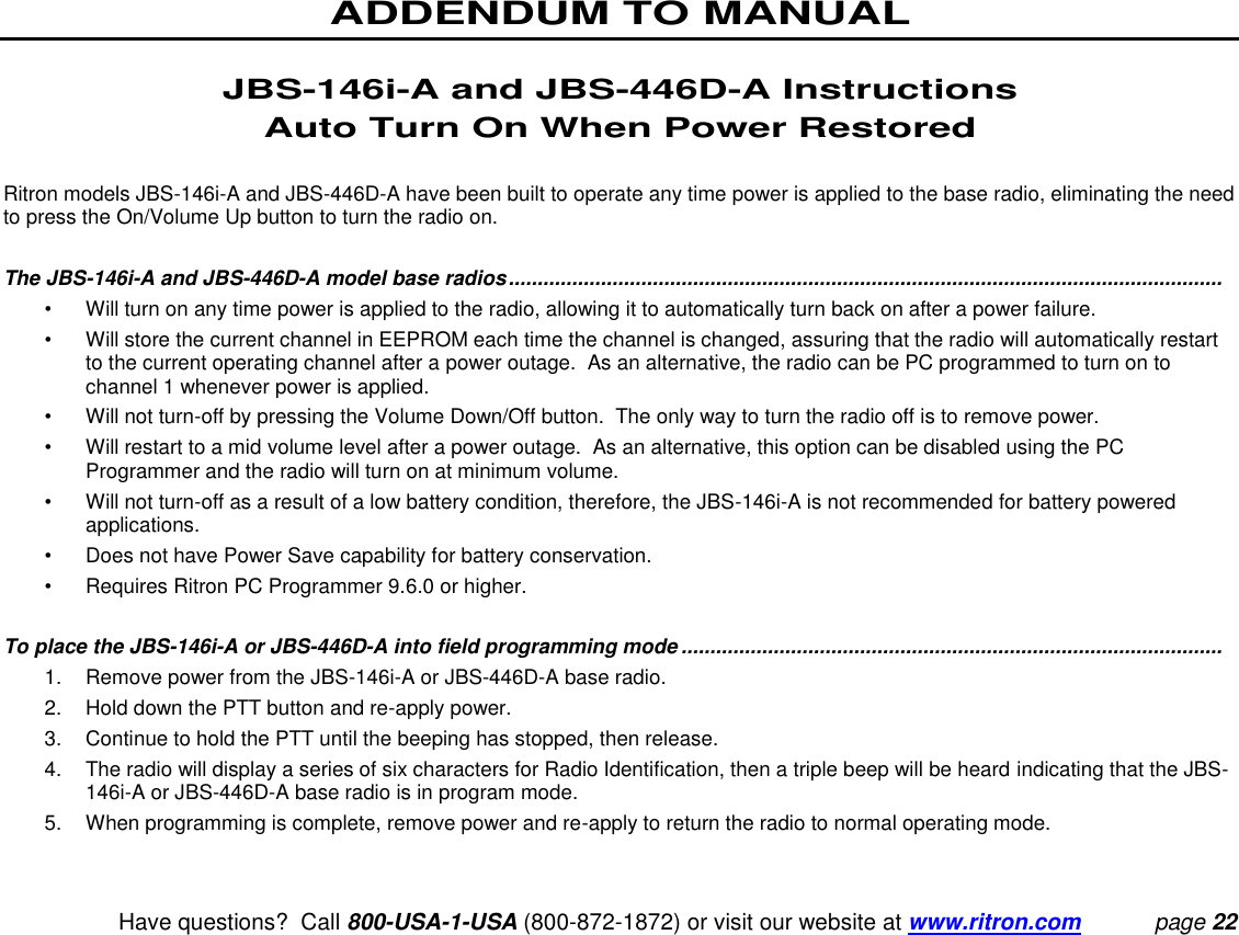 ADDENDUM TO MANUAL   Have questions?  Call 800-USA-1-USA (800-872-1872) or visit our website at www.ritron.com page 22  JBS-146i-A and JBS-446D-A Instructions Auto Turn On When Power Restored  Ritron models JBS-146i-A and JBS-446D-A have been built to operate any time power is applied to the base radio, eliminating the need to press the On/Volume Up button to turn the radio on.    The JBS-146i-A and JBS-446D-A model base radios ............................................................................................................................  •  Will turn on any time power is applied to the radio, allowing it to automatically turn back on after a power failure. •  Will store the current channel in EEPROM each time the channel is changed, assuring that the radio will automatically restart to the current operating channel after a power outage.  As an alternative, the radio can be PC programmed to turn on to channel 1 whenever power is applied. •  Will not turn-off by pressing the Volume Down/Off button.  The only way to turn the radio off is to remove power. •  Will restart to a mid volume level after a power outage.  As an alternative, this option can be disabled using the PC Programmer and the radio will turn on at minimum volume. •  Will not turn-off as a result of a low battery condition, therefore, the JBS-146i-A is not recommended for battery powered applications. •  Does not have Power Save capability for battery conservation. •  Requires Ritron PC Programmer 9.6.0 or higher.  To place the JBS-146i-A or JBS-446D-A into field programming mode ..............................................................................................  1.  Remove power from the JBS-146i-A or JBS-446D-A base radio. 2.  Hold down the PTT button and re-apply power. 3.  Continue to hold the PTT until the beeping has stopped, then release. 4.  The radio will display a series of six characters for Radio Identification, then a triple beep will be heard indicating that the JBS-146i-A or JBS-446D-A base radio is in program mode. 5.  When programming is complete, remove power and re-apply to return the radio to normal operating mode. 