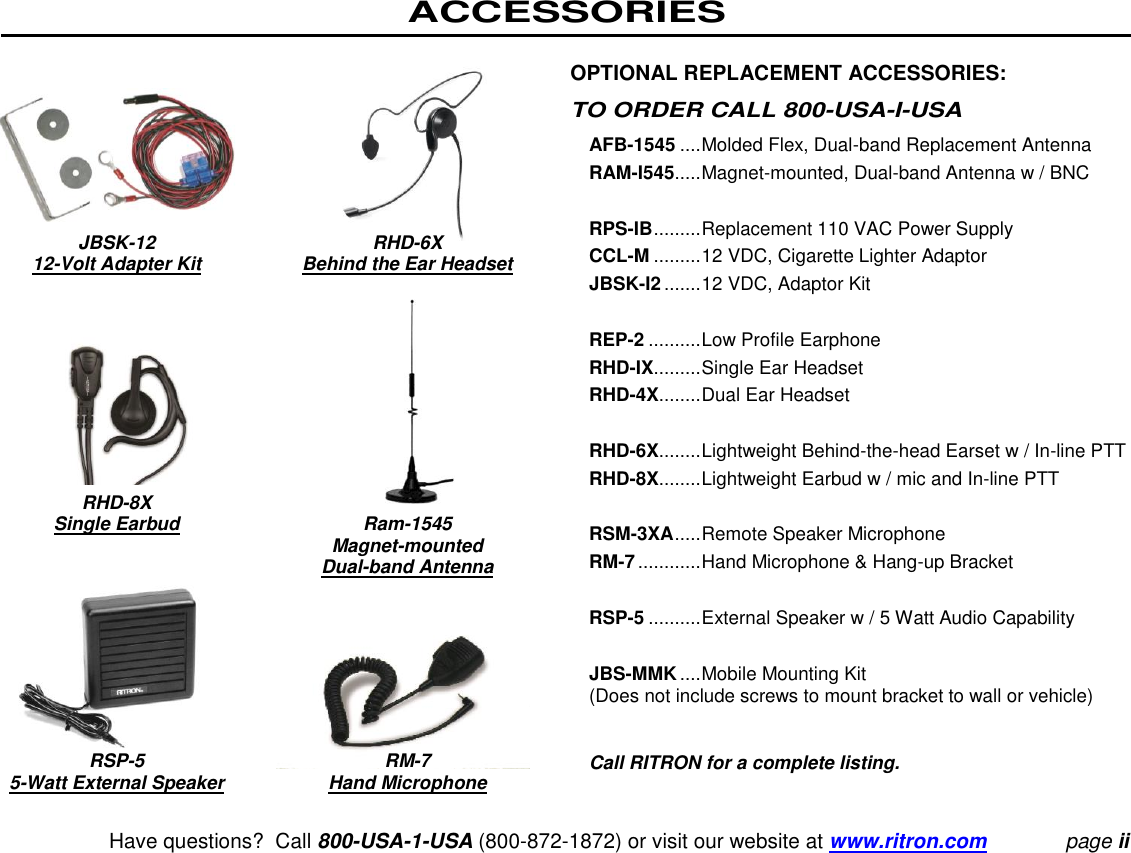 ACCESSORIES   Have questions?  Call 800-USA-1-USA (800-872-1872) or visit our website at www.ritron.com page ii          JBSK-12 RHD-6X    12-Volt Adapter Kit  Behind the Ear Headset          RHD-8X   Single Earbud  Ram-1545     Magnet-mounted     Dual-band Antenna           RSP-5  RM-7  5-Watt External Speaker  Hand Microphone OPTIONAL REPLACEMENT ACCESSORIES:  TO ORDER CALL 800-USA-I-USA  AFB-1545 .... Molded Flex, Dual-band Replacement Antenna  RAM-I545..... Magnet-mounted, Dual-band Antenna w / BNC   RPS-IB ......... Replacement 110 VAC Power Supply  CCL-M ......... 12 VDC, Cigarette Lighter Adaptor  JBSK-I2 ....... 12 VDC, Adaptor Kit   REP-2 .......... Low Profile Earphone  RHD-IX......... Single Ear Headset  RHD-4X........ Dual Ear Headset   RHD-6X........ Lightweight Behind-the-head Earset w / In-line PTT RHD-8X........ Lightweight Earbud w / mic and In-line PTT   RSM-3XA ..... Remote Speaker Microphone  RM-7 ............ Hand Microphone &amp; Hang-up Bracket   RSP-5 .......... External Speaker w / 5 Watt Audio Capability   JBS-MMK .... Mobile Mounting Kit  (Does not include screws to mount bracket to wall or vehicle)   Call RITRON for a complete listing.  