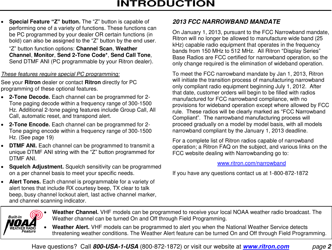 INTRODUCTION    Have questions?  Call 800-USA-1-USA (800-872-1872) or visit our website at www.ritron.com page 2  Special Feature “Z” button. The “Z” button is capable of performing one of a variety of functions. These functions can be PC programmed by your dealer OR certain functions (in bold) can also be assigned to the “Z” button by the end user.  “Z” button function options: Channel Scan, Weather Channel, Monitor, Send 2-Tone Code*, Send Call Tone, Send DTMF ANI (PC programmable by your Ritron dealer).   These features require special PC programming:  See your Ritron dealer or contact Ritron directly for PC programming of these optional features.   2-Tone Decode. Each channel can be programmed for 2-Tone paging decode within a frequency range of 300-1500 Hz. Additional 2-tone paging features include Group Call, All Call, automatic reset, and transpond alert.   2-Tone Encode. Each channel can be programmed for 2-Tone paging encode within a frequency range of 300-1500 Hz. (See page 19)   DTMF ANI. Each channel can be programmed to transmit a unique DTMF ANI string with the “Z” button programmed for DTMF ANI.   Squelch Adjustment. Squelch sensitivity can be programmed on a per channel basis to meet your specific needs.   Alert Tones. Each channel is programmable for a variety of alert tones that include RX courtesy beep, TX clear to talk beep, busy channel lockout alert, last active channel marker, and channel scanning indicator.  2013 FCC NARROWBAND MANDATE On January 1, 2013, pursuant to the FCC Narrowband mandate, Ritron will no longer be allowed to manufacture wide band (25 kHz) capable radio equipment that operates in the frequency bands from 150 MHz to 512 MHz.  All Ritron “Display Series” Base Radios are FCC certified for narrowband operation, so the only change required is the elimination of wideband operation.   To meet the FCC narrowband mandate by Jan 1, 2013, Ritron will initiate the transition process of manufacturing narrowband only compliant radio equipment beginning July 1, 2012.  After that date, customer orders will begin to be filled with radios manufactured for FCC narrowband compliance, with no provisions for wideband operation except where allowed by FCC rule.  These radios will be clearly marked as “FCC Narrowband Compliant”.  The narrowband manufacturing process will proceed gradually on a model by model basis, with all models narrowband compliant by the January 1, 2013 deadline.  For a complete list of Ritron radios capable of narrowband operation; a Ritron FAQ on the subject, and various links on the FCC website dealing with Narrowbanding go to: www.ritron.com/narrowband If you have any questions contact us at 1-800-872-1872 Weather Channel. VHF models can be programmed to receive your local NOAA weather radio broadcast. The Weather channel can be turned On and Off through Field Programming.   Weather Alert. VHF models can be programmed to alert you when the National Weather Service detects threatening weather conditions. The Weather Alert feature can be turned On and Off through Field Programming. 