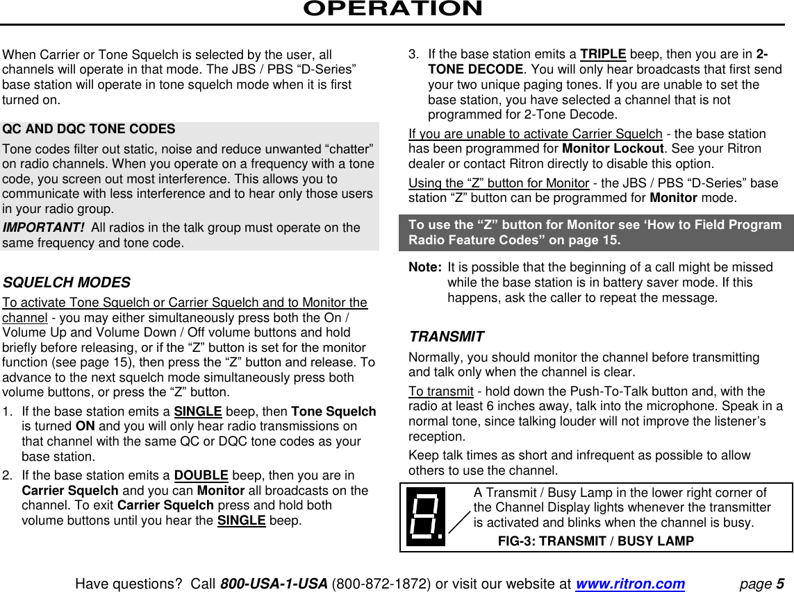 OPERATION   Have questions?  Call 800-USA-1-USA (800-872-1872) or visit our website at www.ritron.com page 5  When Carrier or Tone Squelch is selected by the user, all channels will operate in that mode. The JBS / PBS “D-Series” base station will operate in tone squelch mode when it is first turned on.   QC AND DQC TONE CODES  Tone codes filter out static, noise and reduce unwanted “chatter” on radio channels. When you operate on a frequency with a tone code, you screen out most interference. This allows you to communicate with less interference and to hear only those users in your radio group.  IMPORTANT!  All radios in the talk group must operate on the same frequency and tone code.   SQUELCH MODES To activate Tone Squelch or Carrier Squelch and to Monitor the channel - you may either simultaneously press both the On / Volume Up and Volume Down / Off volume buttons and hold briefly before releasing, or if the “Z” button is set for the monitor function (see page 15), then press the “Z” button and release. To advance to the next squelch mode simultaneously press both volume buttons, or press the “Z” button.  1.  If the base station emits a SINGLE beep, then Tone Squelch is turned ON and you will only hear radio transmissions on that channel with the same QC or DQC tone codes as your base station.  2.  If the base station emits a DOUBLE beep, then you are in Carrier Squelch and you can Monitor all broadcasts on the channel. To exit Carrier Squelch press and hold both volume buttons until you hear the SINGLE beep.   3.  If the base station emits a TRIPLE beep, then you are in 2-TONE DECODE. You will only hear broadcasts that first send your two unique paging tones. If you are unable to set the base station, you have selected a channel that is not programmed for 2-Tone Decode.  If you are unable to activate Carrier Squelch - the base station has been programmed for Monitor Lockout. See your Ritron dealer or contact Ritron directly to disable this option.  Using the “Z” button for Monitor - the JBS / PBS “D-Series” base station “Z” button can be programmed for Monitor mode.  To use the “Z” button for Monitor see ‘How to Field Program Radio Feature Codes” on page 15.  Note:  It is possible that the beginning of a call might be missed while the base station is in battery saver mode. If this happens, ask the caller to repeat the message.   TRANSMIT  Normally, you should monitor the channel before transmitting and talk only when the channel is clear.  To transmit - hold down the Push-To-Talk button and, with the radio at least 6 inches away, talk into the microphone. Speak in a normal tone, since talking louder will not improve the listener’s reception.  Keep talk times as short and infrequent as possible to allow others to use the channel.     A Transmit / Busy Lamp in the lower right corner of the Channel Display lights whenever the transmitter is activated and blinks when the channel is busy.  FIG-3: TRANSMIT / BUSY LAMP 