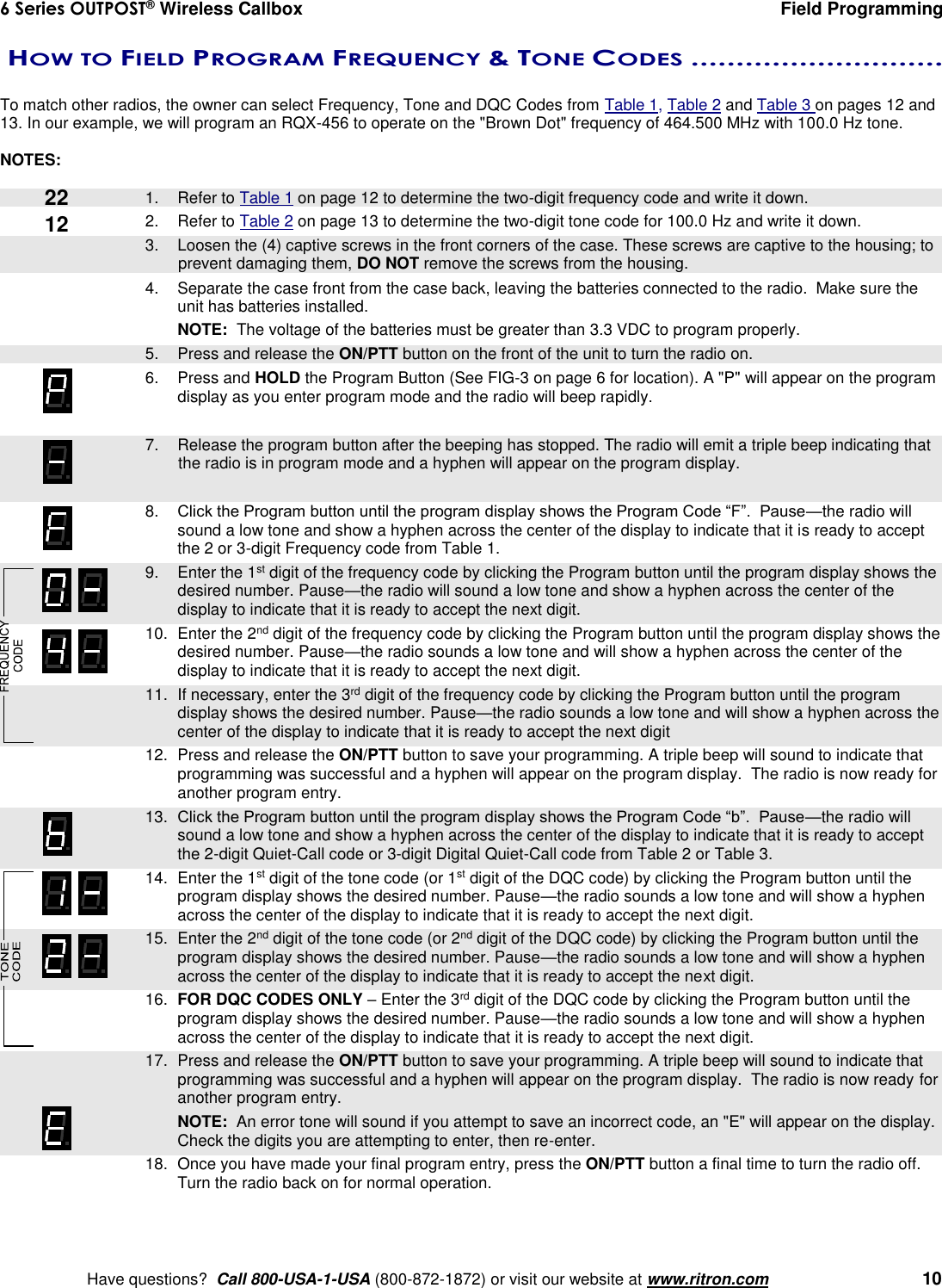 6 Series OUTPOST® Wireless Callbox  Field Programming    Have questions?  Call 800-USA-1-USA (800-872-1872) or visit our website at www.ritron.com   10  HOW TO FIELD PROGRAM FREQUENCY &amp; TONE CODES ............................   To match other radios, the owner can select Frequency, Tone and DQC Codes from Table 1, Table 2 and Table 3 on pages 12 and 13. In our example, we will program an RQX-456 to operate on the &quot;Brown Dot&quot; frequency of 464.500 MHz with 100.0 Hz tone.    NOTES:     1.  Refer to Table 1 on page 12 to determine the two-digit frequency code and write it down. 2.  Refer to Table 2 on page 13 to determine the two-digit tone code for 100.0 Hz and write it down.    3.  Loosen the (4) captive screws in the front corners of the case. These screws are captive to the housing; to prevent damaging them, DO NOT remove the screws from the housing. 4.  Separate the case front from the case back, leaving the batteries connected to the radio.  Make sure the unit has batteries installed.  NOTE:  The voltage of the batteries must be greater than 3.3 VDC to program properly.    5.  Press and release the ON/PTT button on the front of the unit to turn the radio on. 6.  Press and HOLD the Program Button (See FIG-3 on page 6 for location). A &quot;P&quot; will appear on the program display as you enter program mode and the radio will beep rapidly.     7.  Release the program button after the beeping has stopped. The radio will emit a triple beep indicating that the radio is in program mode and a hyphen will appear on the program display.    8. Click the Program button until the program display shows the Program Code “F”.  Pause—the radio will sound a low tone and show a hyphen across the center of the display to indicate that it is ready to accept the 2 or 3-digit Frequency code from Table 1.    9.  Enter the 1st digit of the frequency code by clicking the Program button until the program display shows the desired number. Pause—the radio will sound a low tone and show a hyphen across the center of the display to indicate that it is ready to accept the next digit.    10.  Enter the 2nd digit of the frequency code by clicking the Program button until the program display shows the desired number. Pause—the radio sounds a low tone and will show a hyphen across the center of the display to indicate that it is ready to accept the next digit.  11.  If necessary, enter the 3rd digit of the frequency code by clicking the Program button until the program display shows the desired number. Pause—the radio sounds a low tone and will show a hyphen across the center of the display to indicate that it is ready to accept the next digit     12.  Press and release the ON/PTT button to save your programming. A triple beep will sound to indicate that programming was successful and a hyphen will appear on the program display.  The radio is now ready for another program entry.   13.  Click the Program button until the program display shows the Program Code “b”.  Pause—the radio will sound a low tone and show a hyphen across the center of the display to indicate that it is ready to accept the 2-digit Quiet-Call code or 3-digit Digital Quiet-Call code from Table 2 or Table 3.    14.  Enter the 1st digit of the tone code (or 1st digit of the DQC code) by clicking the Program button until the program display shows the desired number. Pause—the radio sounds a low tone and will show a hyphen across the center of the display to indicate that it is ready to accept the next digit.    15.  Enter the 2nd digit of the tone code (or 2nd digit of the DQC code) by clicking the Program button until the program display shows the desired number. Pause—the radio sounds a low tone and will show a hyphen across the center of the display to indicate that it is ready to accept the next digit.    16.  FOR DQC CODES ONLY – Enter the 3rd digit of the DQC code by clicking the Program button until the program display shows the desired number. Pause—the radio sounds a low tone and will show a hyphen across the center of the display to indicate that it is ready to accept the next digit.     17.  Press and release the ON/PTT button to save your programming. A triple beep will sound to indicate that programming was successful and a hyphen will appear on the program display.  The radio is now ready for another program entry.     NOTE:  An error tone will sound if you attempt to save an incorrect code, an &quot;E&quot; will appear on the display.  Check the digits you are attempting to enter, then re-enter.    18.  Once you have made your final program entry, press the ON/PTT button a final time to turn the radio off.  Turn the radio back on for normal operation. 22 12 