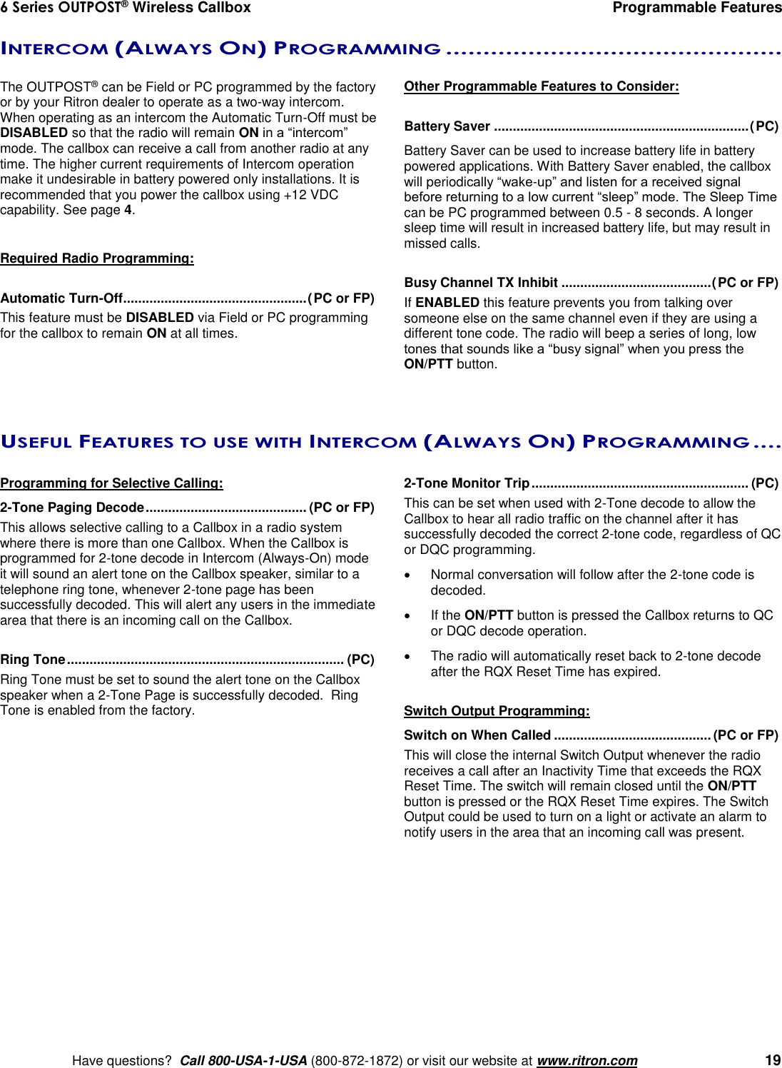 6 Series OUTPOST® Wireless Callbox  Programmable Features    Have questions?  Call 800-USA-1-USA (800-872-1872) or visit our website at www.ritron.com   19 INTERCOM (ALWAYS ON) PROGRAMMING .............................................   The OUTPOST® can be Field or PC programmed by the factory or by your Ritron dealer to operate as a two-way intercom.  When operating as an intercom the Automatic Turn-Off must be DISABLED so that the radio will remain ON in a “intercom” mode. The callbox can receive a call from another radio at any time. The higher current requirements of Intercom operation make it undesirable in battery powered only installations. It is recommended that you power the callbox using +12 VDC capability. See page 4.  Required Radio Programming:  Automatic Turn-Off ................................................. (PC or FP) This feature must be DISABLED via Field or PC programming for the callbox to remain ON at all times.  Other Programmable Features to Consider:  Battery Saver .................................................................... (PC)  Battery Saver can be used to increase battery life in battery powered applications. With Battery Saver enabled, the callbox will periodically “wake-up” and listen for a received signal before returning to a low current “sleep” mode. The Sleep Time can be PC programmed between 0.5 - 8 seconds. A longer sleep time will result in increased battery life, but may result in missed calls.  Busy Channel TX Inhibit ........................................ (PC or FP) If ENABLED this feature prevents you from talking over someone else on the same channel even if they are using a different tone code. The radio will beep a series of long, low tones that sounds like a “busy signal” when you press the ON/PTT button.  USEFUL FEATURES TO USE WITH INTERCOM (ALWAYS ON) PROGRAMMING ....   Programming for Selective Calling: 2-Tone Paging Decode ........................................... (PC or FP) This allows selective calling to a Callbox in a radio system where there is more than one Callbox. When the Callbox is programmed for 2-tone decode in Intercom (Always-On) mode it will sound an alert tone on the Callbox speaker, similar to a telephone ring tone, whenever 2-tone page has been successfully decoded. This will alert any users in the immediate area that there is an incoming call on the Callbox.  Ring Tone .......................................................................... (PC) Ring Tone must be set to sound the alert tone on the Callbox speaker when a 2-Tone Page is successfully decoded.  Ring Tone is enabled from the factory.   2-Tone Monitor Trip .......................................................... (PC) This can be set when used with 2-Tone decode to allow the Callbox to hear all radio traffic on the channel after it has successfully decoded the correct 2-tone code, regardless of QC or DQC programming.     Normal conversation will follow after the 2-tone code is decoded.      If the ON/PTT button is pressed the Callbox returns to QC or DQC decode operation.     The radio will automatically reset back to 2-tone decode after the RQX Reset Time has expired.  Switch Output Programming: Switch on When Called .......................................... (PC or FP) This will close the internal Switch Output whenever the radio receives a call after an Inactivity Time that exceeds the RQX Reset Time. The switch will remain closed until the ON/PTT button is pressed or the RQX Reset Time expires. The Switch Output could be used to turn on a light or activate an alarm to notify users in the area that an incoming call was present.      