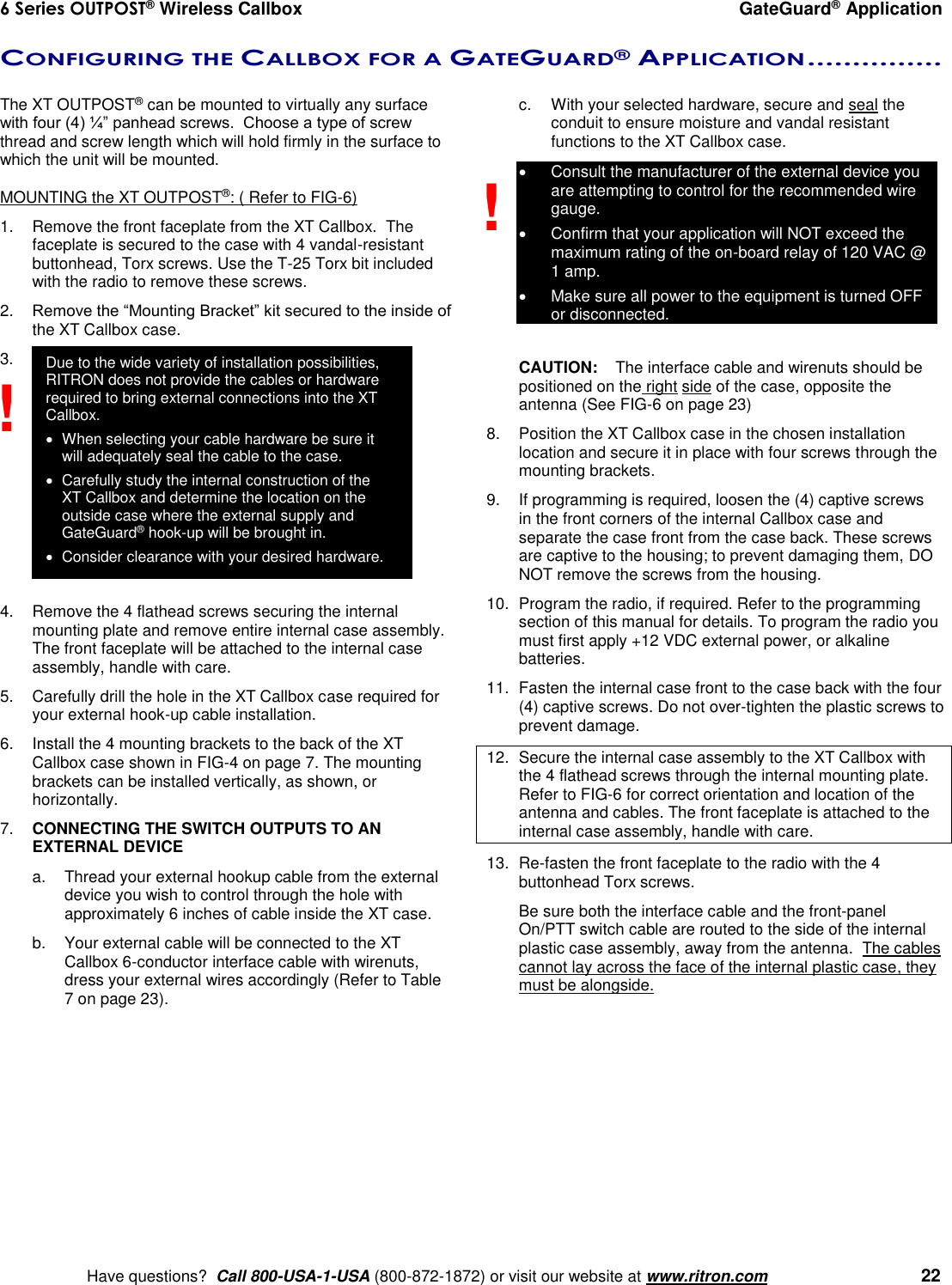 6 Series OUTPOST® Wireless Callbox  GateGuard® Application    Have questions?  Call 800-USA-1-USA (800-872-1872) or visit our website at www.ritron.com   22 CONFIGURING THE CALLBOX FOR A GATEGUARD® APPLICATION ...............   The XT OUTPOST® can be mounted to virtually any surface with four (4) ¼” panhead screws.  Choose a type of screw thread and screw length which will hold firmly in the surface to which the unit will be mounted.  MOUNTING the XT OUTPOST®: ( Refer to FIG-6) 1.  Remove the front faceplate from the XT Callbox.  The faceplate is secured to the case with 4 vandal-resistant buttonhead, Torx screws. Use the T-25 Torx bit included with the radio to remove these screws. 2. Remove the “Mounting Bracket” kit secured to the inside of the XT Callbox case. 3.              4.  Remove the 4 flathead screws securing the internal mounting plate and remove entire internal case assembly. The front faceplate will be attached to the internal case assembly, handle with care. 5.  Carefully drill the hole in the XT Callbox case required for your external hook-up cable installation.   6.  Install the 4 mounting brackets to the back of the XT Callbox case shown in FIG-4 on page 7. The mounting brackets can be installed vertically, as shown, or horizontally. 7. CONNECTING THE SWITCH OUTPUTS TO AN EXTERNAL DEVICE  a.  Thread your external hookup cable from the external device you wish to control through the hole with approximately 6 inches of cable inside the XT case.  b.  Your external cable will be connected to the XT Callbox 6-conductor interface cable with wirenuts, dress your external wires accordingly (Refer to Table 7 on page 23).  c.  With your selected hardware, secure and seal the conduit to ensure moisture and vandal resistant functions to the XT Callbox case.   Consult the manufacturer of the external device you are attempting to control for the recommended wire gauge.   Confirm that your application will NOT exceed the maximum rating of the on-board relay of 120 VAC @ 1 amp.    Make sure all power to the equipment is turned OFF or disconnected.  CAUTION:  The interface cable and wirenuts should be positioned on the right side of the case, opposite the antenna (See FIG-6 on page 23) 8.  Position the XT Callbox case in the chosen installation location and secure it in place with four screws through the mounting brackets. 9.  If programming is required, loosen the (4) captive screws in the front corners of the internal Callbox case and separate the case front from the case back. These screws are captive to the housing; to prevent damaging them, DO NOT remove the screws from the housing. 10.  Program the radio, if required. Refer to the programming section of this manual for details. To program the radio you must first apply +12 VDC external power, or alkaline batteries.   11.  Fasten the internal case front to the case back with the four (4) captive screws. Do not over-tighten the plastic screws to prevent damage. 12.  Secure the internal case assembly to the XT Callbox with the 4 flathead screws through the internal mounting plate. Refer to FIG-6 for correct orientation and location of the antenna and cables. The front faceplate is attached to the internal case assembly, handle with care. 13.  Re-fasten the front faceplate to the radio with the 4 buttonhead Torx screws.     Be sure both the interface cable and the front-panel On/PTT switch cable are routed to the side of the internal plastic case assembly, away from the antenna.  The cables cannot lay across the face of the internal plastic case, they must be alongside.  ! ! Due to the wide variety of installation possibilities, RITRON does not provide the cables or hardware required to bring external connections into the XT Callbox.    When selecting your cable hardware be sure it will adequately seal the cable to the case.   Carefully study the internal construction of the XT Callbox and determine the location on the outside case where the external supply and GateGuard® hook-up will be brought in.    Consider clearance with your desired hardware. 