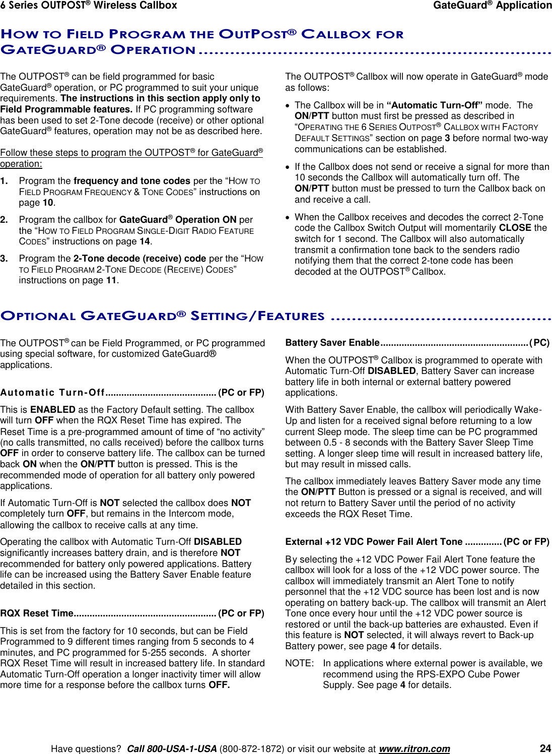 6 Series OUTPOST® Wireless Callbox  GateGuard® Application    Have questions?  Call 800-USA-1-USA (800-872-1872) or visit our website at www.ritron.com   24 HOW TO FIELD PROGRAM THE OUTPOST® CALLBOX FOR GATEGUARD® OPERATION ...................................................................   The OUTPOST® can be field programmed for basic GateGuard® operation, or PC programmed to suit your unique requirements. The instructions in this section apply only to Field Programmable features. If PC programming software has been used to set 2-Tone decode (receive) or other optional GateGuard® features, operation may not be as described here.  Follow these steps to program the OUTPOST® for GateGuard® operation: 1.  Program the frequency and tone codes per the “HOW TO FIELD PROGRAM FREQUENCY &amp; TONE CODES” instructions on page 10. 2.  Program the callbox for GateGuard® Operation ON per the “HOW TO FIELD PROGRAM SINGLE-DIGIT RADIO FEATURE CODES” instructions on page 14. 3.  Program the 2-Tone decode (receive) code per the “HOW TO FIELD PROGRAM 2-TONE DECODE (RECEIVE) CODES” instructions on page 11. The OUTPOST® Callbox will now operate in GateGuard® mode as follows:   The Callbox will be in “Automatic Turn-Off” mode.  The ON/PTT button must first be pressed as described in “OPERATING THE 6 SERIES OUTPOST® CALLBOX WITH FACTORY DEFAULT SETTINGS” section on page 3 before normal two-way communications can be established.   If the Callbox does not send or receive a signal for more than 10 seconds the Callbox will automatically turn off. The ON/PTT button must be pressed to turn the Callbox back on and receive a call.   When the Callbox receives and decodes the correct 2-Tone code the Callbox Switch Output will momentarily CLOSE the switch for 1 second. The Callbox will also automatically transmit a confirmation tone back to the senders radio notifying them that the correct 2-tone code has been decoded at the OUTPOST® Callbox. OPTIONAL GATEGUARD® SETTING/FEATURES ..........................................   The OUTPOST® can be Field Programmed, or PC programmed using special software, for customized GateGuard® applications.  Automatic Turn-Off.......................................... (PC or FP) This is ENABLED as the Factory Default setting. The callbox will turn OFF when the RQX Reset Time has expired. The Reset Time is a pre-programmed amount of time of “no activity” (no calls transmitted, no calls received) before the callbox turns OFF in order to conserve battery life. The callbox can be turned back ON when the ON/PTT button is pressed. This is the recommended mode of operation for all battery only powered applications. If Automatic Turn-Off is NOT selected the callbox does NOT completely turn OFF, but remains in the Intercom mode, allowing the callbox to receive calls at any time.  Operating the callbox with Automatic Turn-Off DISABLED significantly increases battery drain, and is therefore NOT recommended for battery only powered applications. Battery life can be increased using the Battery Saver Enable feature detailed in this section.  RQX Reset Time ...................................................... (PC or FP) This is set from the factory for 10 seconds, but can be Field Programmed to 9 different times ranging from 5 seconds to 4 minutes, and PC programmed for 5-255 seconds.  A shorter RQX Reset Time will result in increased battery life. In standard Automatic Turn-Off operation a longer inactivity timer will allow more time for a response before the callbox turns OFF. Battery Saver Enable ........................................................ (PC)  When the OUTPOST® Callbox is programmed to operate with Automatic Turn-Off DISABLED, Battery Saver can increase battery life in both internal or external battery powered applications.   With Battery Saver Enable, the callbox will periodically Wake-Up and listen for a received signal before returning to a low current Sleep mode. The sleep time can be PC programmed between 0.5 - 8 seconds with the Battery Saver Sleep Time setting. A longer sleep time will result in increased battery life, but may result in missed calls. The callbox immediately leaves Battery Saver mode any time the ON/PTT Button is pressed or a signal is received, and will not return to Battery Saver until the period of no activity exceeds the RQX Reset Time.  External +12 VDC Power Fail Alert Tone .............. (PC or FP) By selecting the +12 VDC Power Fail Alert Tone feature the callbox will look for a loss of the +12 VDC power source. The callbox will immediately transmit an Alert Tone to notify personnel that the +12 VDC source has been lost and is now operating on battery back-up. The callbox will transmit an Alert Tone once every hour until the +12 VDC power source is restored or until the back-up batteries are exhausted. Even if this feature is NOT selected, it will always revert to Back-up Battery power, see page 4 for details. NOTE:  In applications where external power is available, we recommend using the RPS-EXPO Cube Power Supply. See page 4 for details.  