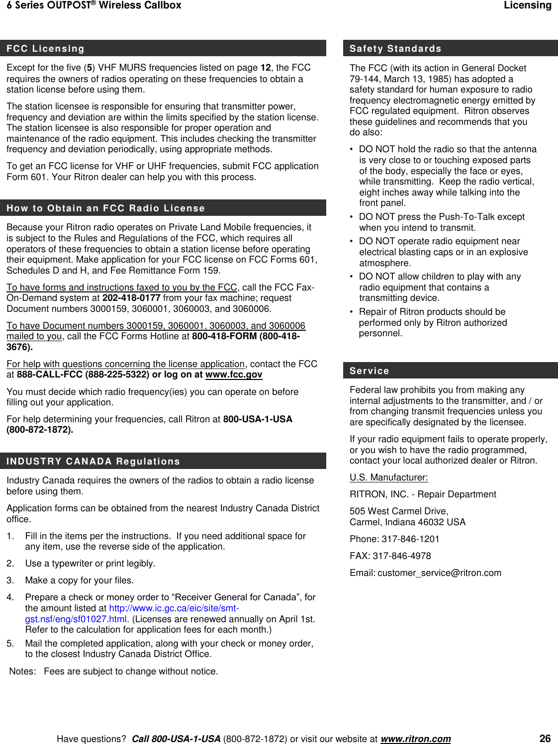 6 Series OUTPOST® Wireless Callbox  Licensing    Have questions?  Call 800-USA-1-USA (800-872-1872) or visit our website at www.ritron.com   26 FCC Licensing Except for the five (5) VHF MURS frequencies listed on page 12, the FCC requires the owners of radios operating on these frequencies to obtain a station license before using them.   The station licensee is responsible for ensuring that transmitter power, frequency and deviation are within the limits specified by the station license. The station licensee is also responsible for proper operation and maintenance of the radio equipment. This includes checking the transmitter frequency and deviation periodically, using appropriate methods. To get an FCC license for VHF or UHF frequencies, submit FCC application Form 601. Your Ritron dealer can help you with this process.    How to Obtain an FCC Radio License  Because your Ritron radio operates on Private Land Mobile frequencies, it is subject to the Rules and Regulations of the FCC, which requires all operators of these frequencies to obtain a station license before operating their equipment. Make application for your FCC license on FCC Forms 601, Schedules D and H, and Fee Remittance Form 159. To have forms and instructions faxed to you by the FCC, call the FCC Fax-On-Demand system at 202-418-0177 from your fax machine; request Document numbers 3000159, 3060001, 3060003, and 3060006.   To have Document numbers 3000159, 3060001, 3060003, and 3060006 mailed to you, call the FCC Forms Hotline at 800-418-FORM (800-418-3676). For help with questions concerning the license application, contact the FCC at 888-CALL-FCC (888-225-5322) or log on at www.fcc.gov You must decide which radio frequency(ies) you can operate on before filling out your application.   For help determining your frequencies, call Ritron at 800-USA-1-USA (800-872-1872).  INDUSTRY CANADA Regulations Industry Canada requires the owners of the radios to obtain a radio license before using them.   Application forms can be obtained from the nearest Industry Canada District office. 1.  Fill in the items per the instructions.  If you need additional space for any item, use the reverse side of the application. 2.  Use a typewriter or print legibly. 3.  Make a copy for your files. 4.   Prepare a check or money order to “Receiver General for Canada”, for the amount listed at http://www.ic.gc.ca/eic/site/smt-gst.nsf/eng/sf01027.html. (Licenses are renewed annually on April 1st. Refer to the calculation for application fees for each month.)  5.   Mail the completed application, along with your check or money order, to the closest Industry Canada District Office.   Notes:   Fees are subject to change without notice. Safety Standards The FCC (with its action in General Docket 79-144, March 13, 1985) has adopted a safety standard for human exposure to radio frequency electromagnetic energy emitted by FCC regulated equipment.  Ritron observes these guidelines and recommends that you do also: •  DO NOT hold the radio so that the antenna is very close to or touching exposed parts of the body, especially the face or eyes, while transmitting.  Keep the radio vertical, eight inches away while talking into the front panel.   •  DO NOT press the Push-To-Talk except when you intend to transmit. •  DO NOT operate radio equipment near electrical blasting caps or in an explosive atmosphere. •  DO NOT allow children to play with any radio equipment that contains a transmitting device. •  Repair of Ritron products should be performed only by Ritron authorized personnel.  Service Federal law prohibits you from making any internal adjustments to the transmitter, and / or from changing transmit frequencies unless you are specifically designated by the licensee.  If your radio equipment fails to operate properly, or you wish to have the radio programmed, contact your local authorized dealer or Ritron.  U.S. Manufacturer:  RITRON, INC. - Repair Department  505 West Carmel Drive,  Carmel, Indiana 46032 USA  Phone: 317-846-1201     FAX: 317-846-4978 Email: customer_service@ritron.com         