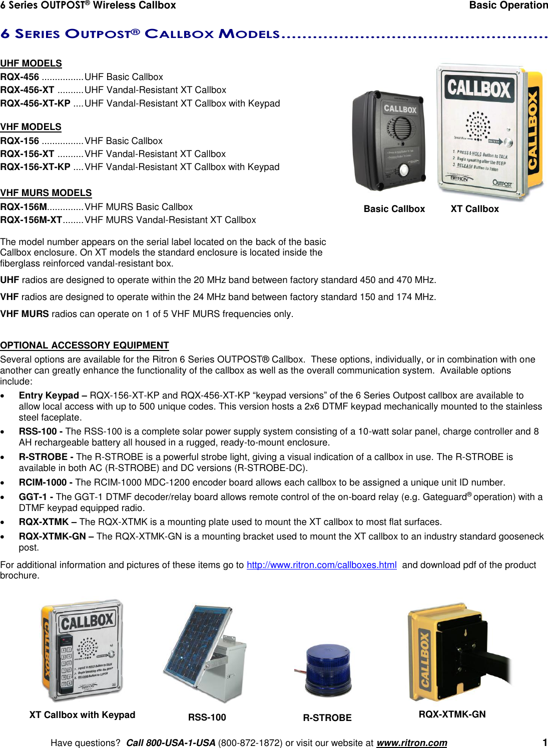 6 Series OUTPOST® Wireless Callbox  Basic Operation    Have questions?  Call 800-USA-1-USA (800-872-1872) or visit our website at www.ritron.com   1 6 SERIES OUTPOST® CALLBOX MODELS ...................................................   UHF MODELS RQX-456 ................ UHF Basic Callbox RQX-456-XT  .......... UHF Vandal-Resistant XT Callbox RQX-456-XT-KP  .... UHF Vandal-Resistant XT Callbox with Keypad  VHF MODELS RQX-156 ................ VHF Basic Callbox RQX-156-XT  .......... VHF Vandal-Resistant XT Callbox RQX-156-XT-KP  .... VHF Vandal-Resistant XT Callbox with Keypad  VHF MURS MODELS RQX-156M.............. VHF MURS Basic Callbox RQX-156M-XT ........ VHF MURS Vandal-Resistant XT Callbox  The model number appears on the serial label located on the back of the basic Callbox enclosure. On XT models the standard enclosure is located inside the fiberglass reinforced vandal-resistant box. UHF radios are designed to operate within the 20 MHz band between factory standard 450 and 470 MHz.  VHF radios are designed to operate within the 24 MHz band between factory standard 150 and 174 MHz. VHF MURS radios can operate on 1 of 5 VHF MURS frequencies only.  OPTIONAL ACCESSORY EQUIPMENT Several options are available for the Ritron 6 Series OUTPOST® Callbox.  These options, individually, or in combination with one another can greatly enhance the functionality of the callbox as well as the overall communication system.  Available options include:  Entry Keypad – RQX-156-XT-KP and RQX-456-XT-KP “keypad versions” of the 6 Series Outpost callbox are available to allow local access with up to 500 unique codes. This version hosts a 2x6 DTMF keypad mechanically mounted to the stainless steel faceplate.  RSS-100 - The RSS-100 is a complete solar power supply system consisting of a 10-watt solar panel, charge controller and 8 AH rechargeable battery all housed in a rugged, ready-to-mount enclosure.  R-STROBE - The R-STROBE is a powerful strobe light, giving a visual indication of a callbox in use. The R-STROBE is available in both AC (R-STROBE) and DC versions (R-STROBE-DC).  RCIM-1000 - The RCIM-1000 MDC-1200 encoder board allows each callbox to be assigned a unique unit ID number.  GGT-1 - The GGT-1 DTMF decoder/relay board allows remote control of the on-board relay (e.g. Gateguard® operation) with a DTMF keypad equipped radio.    RQX-XTMK – The RQX-XTMK is a mounting plate used to mount the XT callbox to most flat surfaces.  RQX-XTMK-GN – The RQX-XTMK-GN is a mounting bracket used to mount the XT callbox to an industry standard gooseneck post. For additional information and pictures of these items go to http://www.ritron.com/callboxes.html  and download pdf of the product brochure.   XT Callbox with Keypad RQX-XTMK-GN RSS-100 R-STROBE Basic Callbox   XT Callbox 