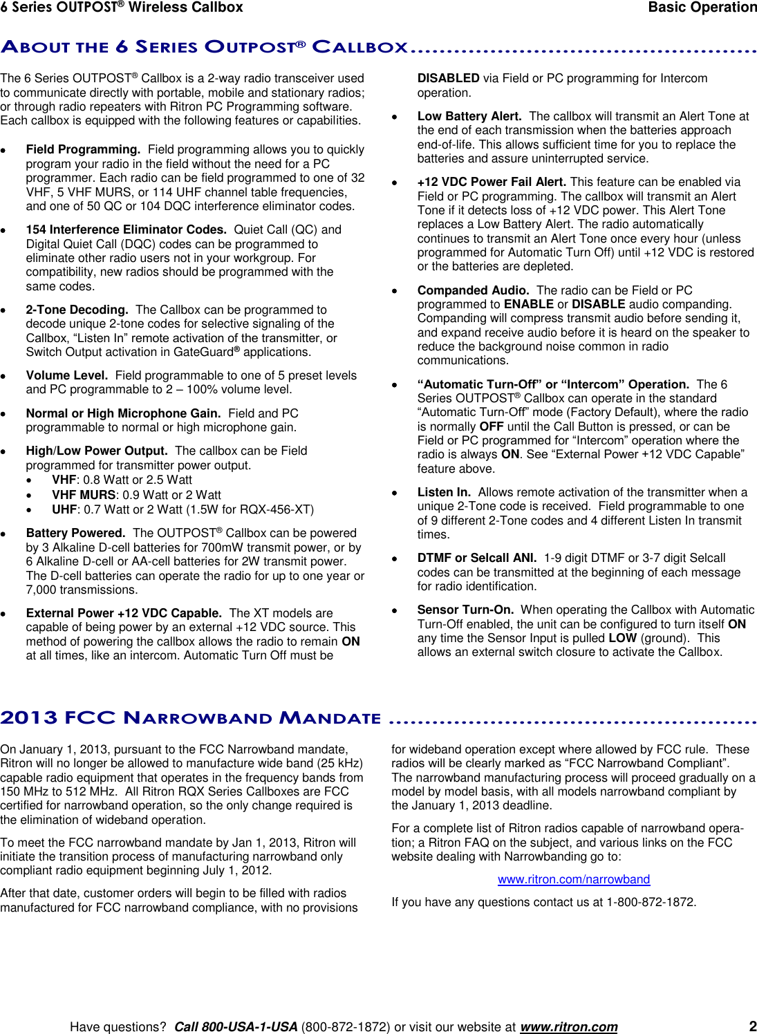 6 Series OUTPOST® Wireless Callbox  Basic Operation    Have questions?  Call 800-USA-1-USA (800-872-1872) or visit our website at www.ritron.com   2 ABOUT THE 6 SERIES OUTPOST® CALLBOX ................................................   The 6 Series OUTPOST® Callbox is a 2-way radio transceiver used to communicate directly with portable, mobile and stationary radios; or through radio repeaters with Ritron PC Programming software.  Each callbox is equipped with the following features or capabilities.    Field Programming.  Field programming allows you to quickly program your radio in the field without the need for a PC programmer. Each radio can be field programmed to one of 32 VHF, 5 VHF MURS, or 114 UHF channel table frequencies, and one of 50 QC or 104 DQC interference eliminator codes.   154 Interference Eliminator Codes.  Quiet Call (QC) and Digital Quiet Call (DQC) codes can be programmed to eliminate other radio users not in your workgroup. For compatibility, new radios should be programmed with the same codes.   2-Tone Decoding.  The Callbox can be programmed to decode unique 2-tone codes for selective signaling of the Callbox, “Listen In” remote activation of the transmitter, or Switch Output activation in GateGuard® applications.   Volume Level.  Field programmable to one of 5 preset levels and PC programmable to 2 – 100% volume level.   Normal or High Microphone Gain.  Field and PC programmable to normal or high microphone gain.    High/Low Power Output.  The callbox can be Field programmed for transmitter power output.  VHF: 0.8 Watt or 2.5 Watt  VHF MURS: 0.9 Watt or 2 Watt  UHF: 0.7 Watt or 2 Watt (1.5W for RQX-456-XT)   Battery Powered.  The OUTPOST® Callbox can be powered by 3 Alkaline D-cell batteries for 700mW transmit power, or by 6 Alkaline D-cell or AA-cell batteries for 2W transmit power.   The D-cell batteries can operate the radio for up to one year or 7,000 transmissions.   External Power +12 VDC Capable.  The XT models are capable of being power by an external +12 VDC source. This method of powering the callbox allows the radio to remain ON at all times, like an intercom. Automatic Turn Off must be DISABLED via Field or PC programming for Intercom operation.   Low Battery Alert.  The callbox will transmit an Alert Tone at the end of each transmission when the batteries approach end-of-life. This allows sufficient time for you to replace the batteries and assure uninterrupted service.   +12 VDC Power Fail Alert. This feature can be enabled via Field or PC programming. The callbox will transmit an Alert Tone if it detects loss of +12 VDC power. This Alert Tone replaces a Low Battery Alert. The radio automatically continues to transmit an Alert Tone once every hour (unless programmed for Automatic Turn Off) until +12 VDC is restored or the batteries are depleted.   Companded Audio.  The radio can be Field or PC programmed to ENABLE or DISABLE audio companding. Companding will compress transmit audio before sending it, and expand receive audio before it is heard on the speaker to reduce the background noise common in radio communications.  “Automatic Turn-Off” or “Intercom” Operation.  The 6 Series OUTPOST® Callbox can operate in the standard “Automatic Turn-Off” mode (Factory Default), where the radio is normally OFF until the Call Button is pressed, or can be Field or PC programmed for “Intercom” operation where the radio is always ON. See “External Power +12 VDC Capable” feature above.   Listen In.  Allows remote activation of the transmitter when a unique 2-Tone code is received.  Field programmable to one of 9 different 2-Tone codes and 4 different Listen In transmit times.   DTMF or Selcall ANI.  1-9 digit DTMF or 3-7 digit Selcall codes can be transmitted at the beginning of each message for radio identification.   Sensor Turn-On.  When operating the Callbox with Automatic Turn-Off enabled, the unit can be configured to turn itself ON any time the Sensor Input is pulled LOW (ground).  This allows an external switch closure to activate the Callbox.   2013 FCC NARROWBAND MANDATE ...................................................  On January 1, 2013, pursuant to the FCC Narrowband mandate, Ritron will no longer be allowed to manufacture wide band (25 kHz) capable radio equipment that operates in the frequency bands from 150 MHz to 512 MHz.  All Ritron RQX Series Callboxes are FCC certified for narrowband operation, so the only change required is the elimination of wideband operation.   To meet the FCC narrowband mandate by Jan 1, 2013, Ritron will initiate the transition process of manufacturing narrowband only compliant radio equipment beginning July 1, 2012.   After that date, customer orders will begin to be filled with radios manufactured for FCC narrowband compliance, with no provisions for wideband operation except where allowed by FCC rule.  These radios will be clearly marked as “FCC Narrowband Compliant”.  The narrowband manufacturing process will proceed gradually on a model by model basis, with all models narrowband compliant by the January 1, 2013 deadline.  For a complete list of Ritron radios capable of narrowband opera-tion; a Ritron FAQ on the subject, and various links on the FCC website dealing with Narrowbanding go to: www.ritron.com/narrowband If you have any questions contact us at 1-800-872-1872.  