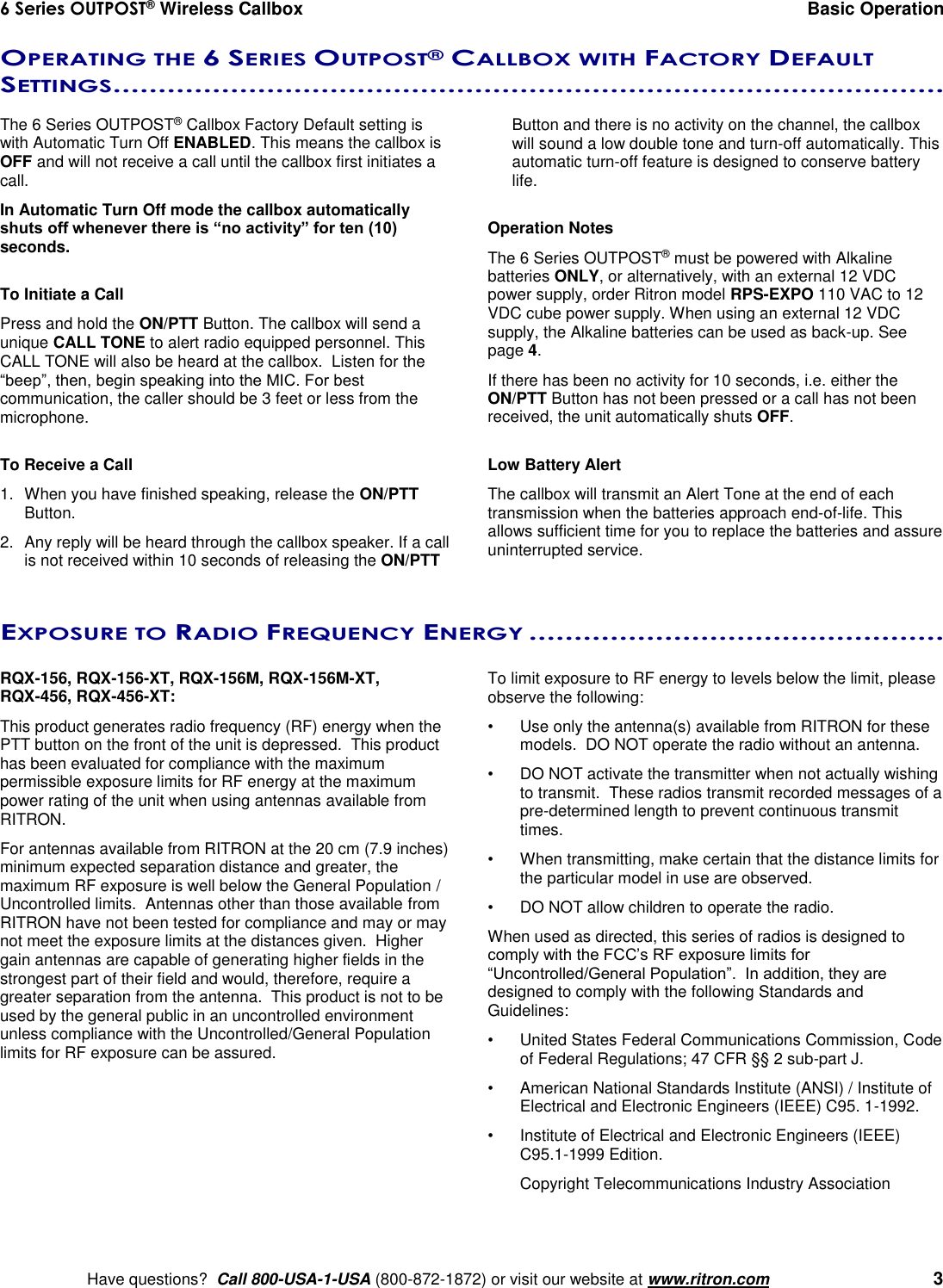 6 Series OUTPOST® Wireless Callbox  Basic Operation    Have questions?  Call 800-USA-1-USA (800-872-1872) or visit our website at www.ritron.com   3 OPERATING THE 6 SERIES OUTPOST® CALLBOX WITH FACTORY DEFAULT SETTINGS............................................................................................   The 6 Series OUTPOST® Callbox Factory Default setting is with Automatic Turn Off ENABLED. This means the callbox is OFF and will not receive a call until the callbox first initiates a call. In Automatic Turn Off mode the callbox automatically shuts off whenever there is “no activity” for ten (10) seconds.  To Initiate a Call Press and hold the ON/PTT Button. The callbox will send a unique CALL TONE to alert radio equipped personnel. This CALL TONE will also be heard at the callbox.  Listen for the “beep”, then, begin speaking into the MIC. For best communication, the caller should be 3 feet or less from the microphone.  To Receive a Call 1.  When you have finished speaking, release the ON/PTT Button. 2.  Any reply will be heard through the callbox speaker. If a call is not received within 10 seconds of releasing the ON/PTT Button and there is no activity on the channel, the callbox will sound a low double tone and turn-off automatically. This automatic turn-off feature is designed to conserve battery life.  Operation Notes The 6 Series OUTPOST® must be powered with Alkaline batteries ONLY, or alternatively, with an external 12 VDC power supply, order Ritron model RPS-EXPO 110 VAC to 12 VDC cube power supply. When using an external 12 VDC supply, the Alkaline batteries can be used as back-up. See page 4. If there has been no activity for 10 seconds, i.e. either the ON/PTT Button has not been pressed or a call has not been received, the unit automatically shuts OFF.   Low Battery Alert The callbox will transmit an Alert Tone at the end of each transmission when the batteries approach end-of-life. This allows sufficient time for you to replace the batteries and assure uninterrupted service. EXPOSURE TO RADIO FREQUENCY ENERGY ..............................................   RQX-156, RQX-156-XT, RQX-156M, RQX-156M-XT,  RQX-456, RQX-456-XT:  This product generates radio frequency (RF) energy when the PTT button on the front of the unit is depressed.  This product has been evaluated for compliance with the maximum permissible exposure limits for RF energy at the maximum power rating of the unit when using antennas available from RITRON.   For antennas available from RITRON at the 20 cm (7.9 inches) minimum expected separation distance and greater, the maximum RF exposure is well below the General Population / Uncontrolled limits.  Antennas other than those available from RITRON have not been tested for compliance and may or may not meet the exposure limits at the distances given.  Higher gain antennas are capable of generating higher fields in the strongest part of their field and would, therefore, require a greater separation from the antenna.  This product is not to be used by the general public in an uncontrolled environment unless compliance with the Uncontrolled/General Population limits for RF exposure can be assured.  To limit exposure to RF energy to levels below the limit, please observe the following: •  Use only the antenna(s) available from RITRON for these models.  DO NOT operate the radio without an antenna. •  DO NOT activate the transmitter when not actually wishing to transmit.  These radios transmit recorded messages of a pre-determined length to prevent continuous transmit times. •  When transmitting, make certain that the distance limits for the particular model in use are observed. •  DO NOT allow children to operate the radio. When used as directed, this series of radios is designed to comply with the FCC’s RF exposure limits for “Uncontrolled/General Population”.  In addition, they are designed to comply with the following Standards and Guidelines: •   United States Federal Communications Commission, Code of Federal Regulations; 47 CFR §§ 2 sub-part J.  •   American National Standards Institute (ANSI) / Institute of Electrical and Electronic Engineers (IEEE) C95. 1-1992. •   Institute of Electrical and Electronic Engineers (IEEE) C95.1-1999 Edition.  Copyright Telecommunications Industry Association