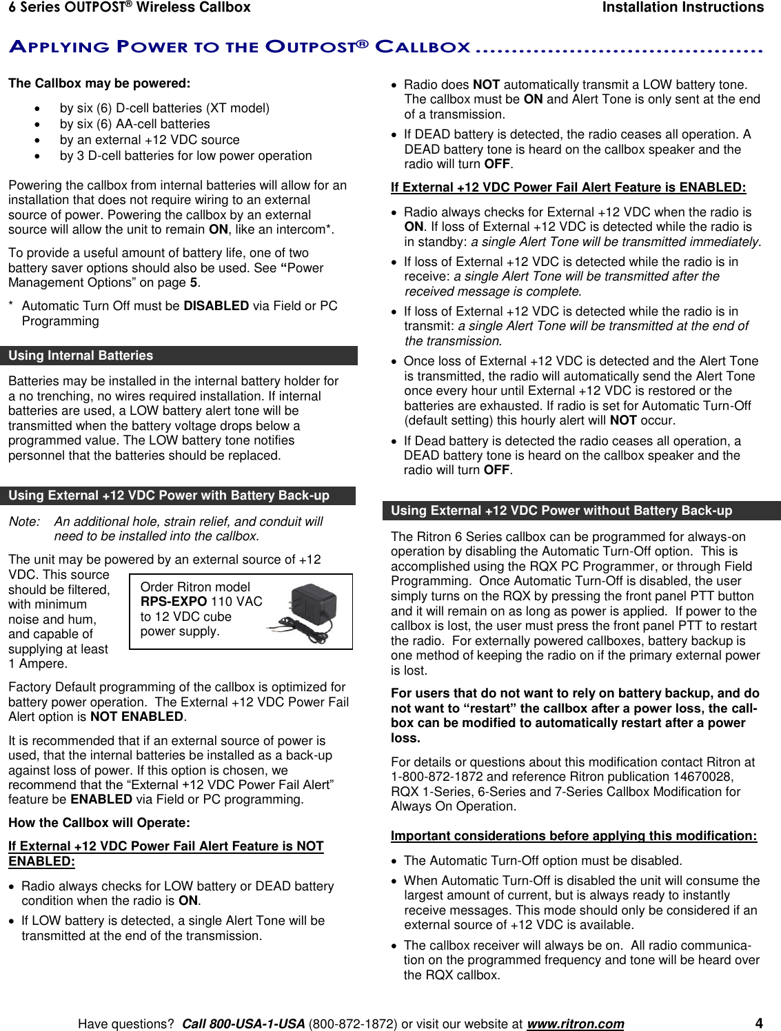 6 Series OUTPOST® Wireless Callbox  Installation Instructions    Have questions?  Call 800-USA-1-USA (800-872-1872) or visit our website at www.ritron.com   4 Order Ritron model RPS-EXPO 110 VAC to 12 VDC cube power supply. APPLYING POWER TO THE OUTPOST® CALLBOX ........................................   The Callbox may be powered:    by six (6) D-cell batteries (XT model)   by six (6) AA-cell batteries  by an external +12 VDC source   by 3 D-cell batteries for low power operation  Powering the callbox from internal batteries will allow for an installation that does not require wiring to an external source of power. Powering the callbox by an external source will allow the unit to remain ON, like an intercom*.  To provide a useful amount of battery life, one of two battery saver options should also be used. See “Power Management Options” on page 5. *  Automatic Turn Off must be DISABLED via Field or PC Programming Using Internal Batteries Batteries may be installed in the internal battery holder for a no trenching, no wires required installation. If internal batteries are used, a LOW battery alert tone will be transmitted when the battery voltage drops below a programmed value. The LOW battery tone notifies personnel that the batteries should be replaced.  Using External +12 VDC Power with Battery Back-up Note:   An additional hole, strain relief, and conduit will need to be installed into the callbox. The unit may be powered by an external source of +12 VDC. This source should be filtered, with minimum noise and hum, and capable of supplying at least 1 Ampere.  Factory Default programming of the callbox is optimized for battery power operation.  The External +12 VDC Power Fail Alert option is NOT ENABLED. It is recommended that if an external source of power is used, that the internal batteries be installed as a back-up against loss of power. If this option is chosen, we recommend that the “External +12 VDC Power Fail Alert” feature be ENABLED via Field or PC programming. How the Callbox will Operate: If External +12 VDC Power Fail Alert Feature is NOT ENABLED:   Radio always checks for LOW battery or DEAD battery condition when the radio is ON.    If LOW battery is detected, a single Alert Tone will be transmitted at the end of the transmission.    Radio does NOT automatically transmit a LOW battery tone. The callbox must be ON and Alert Tone is only sent at the end of a transmission.    If DEAD battery is detected, the radio ceases all operation. A DEAD battery tone is heard on the callbox speaker and the radio will turn OFF. If External +12 VDC Power Fail Alert Feature is ENABLED:   Radio always checks for External +12 VDC when the radio is ON. If loss of External +12 VDC is detected while the radio is in standby: a single Alert Tone will be transmitted immediately.    If loss of External +12 VDC is detected while the radio is in receive: a single Alert Tone will be transmitted after the received message is complete.    If loss of External +12 VDC is detected while the radio is in transmit: a single Alert Tone will be transmitted at the end of the transmission.    Once loss of External +12 VDC is detected and the Alert Tone is transmitted, the radio will automatically send the Alert Tone once every hour until External +12 VDC is restored or the batteries are exhausted. If radio is set for Automatic Turn-Off (default setting) this hourly alert will NOT occur.   If Dead battery is detected the radio ceases all operation, a DEAD battery tone is heard on the callbox speaker and the radio will turn OFF.  Using External +12 VDC Power without Battery Back-up The Ritron 6 Series callbox can be programmed for always-on operation by disabling the Automatic Turn-Off option.  This is accomplished using the RQX PC Programmer, or through Field Programming.  Once Automatic Turn-Off is disabled, the user simply turns on the RQX by pressing the front panel PTT button and it will remain on as long as power is applied.  If power to the callbox is lost, the user must press the front panel PTT to restart the radio.  For externally powered callboxes, battery backup is one method of keeping the radio on if the primary external power is lost.   For users that do not want to rely on battery backup, and do not want to “restart” the callbox after a power loss, the call-box can be modified to automatically restart after a power loss.  For details or questions about this modification contact Ritron at 1-800-872-1872 and reference Ritron publication 14670028, RQX 1-Series, 6-Series and 7-Series Callbox Modification for Always On Operation.  Important considerations before applying this modification:   The Automatic Turn-Off option must be disabled.   When Automatic Turn-Off is disabled the unit will consume the largest amount of current, but is always ready to instantly receive messages. This mode should only be considered if an external source of +12 VDC is available.   The callbox receiver will always be on.  All radio communica-tion on the programmed frequency and tone will be heard over the RQX callbox. 