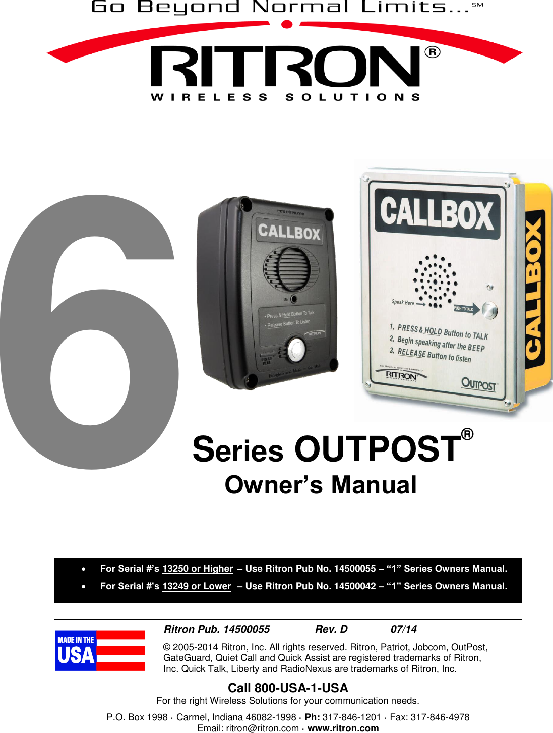  6Series OUTPOST®  Ritron Pub. 14500055     Rev. D     07/14 © 2005-2014 Ritron, Inc. All rights reserved. Ritron, Patriot, Jobcom, OutPost, GateGuard, Quiet Call and Quick Assist are registered trademarks of Ritron, Inc. Quick Talk, Liberty and RadioNexus are trademarks of Ritron, Inc. Call 800-USA-1-USA For the right Wireless Solutions for your communication needs. P.O. Box 1998 · Carmel, Indiana 46082-1998 · Ph: 317-846-1201 · Fax: 317-846-4978 Email: ritron@ritron.com · www.ritron.com   For Serial #’s 13250 or Higher  – Use Ritron Pub No. 14500055 – “1” Series Owners Manual.  For Serial #’s 13249 or Lower  – Use Ritron Pub No. 14500042 – “1” Series Owners Manual.     Owner’s Manual 