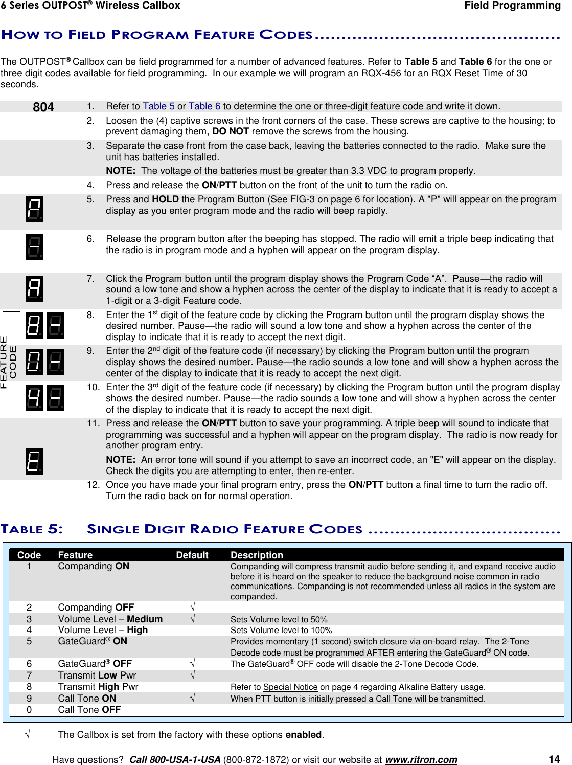 6 Series OUTPOST® Wireless Callbox  Field Programming    Have questions?  Call 800-USA-1-USA (800-872-1872) or visit our website at www.ritron.com   14 HOW TO FIELD PROGRAM FEATURE CODES ..............................................   The OUTPOST® Callbox can be field programmed for a number of advanced features. Refer to Table 5 and Table 6 for the one or three digit codes available for field programming.  In our example we will program an RQX-456 for an RQX Reset Time of 30 seconds.      1.  Refer to Table 5 or Table 6 to determine the one or three-digit feature code and write it down. 2.  Loosen the (4) captive screws in the front corners of the case. These screws are captive to the housing; to prevent damaging them, DO NOT remove the screws from the housing.    3.  Separate the case front from the case back, leaving the batteries connected to the radio.  Make sure the unit has batteries installed.     NOTE:  The voltage of the batteries must be greater than 3.3 VDC to program properly. 4.  Press and release the ON/PTT button on the front of the unit to turn the radio on.    5.  Press and HOLD the Program Button (See FIG-3 on page 6 for location). A &quot;P&quot; will appear on the program display as you enter program mode and the radio will beep rapidly.  6.  Release the program button after the beeping has stopped. The radio will emit a triple beep indicating that the radio is in program mode and a hyphen will appear on the program display.     7. Click the Program button until the program display shows the Program Code “A”.  Pause—the radio will sound a low tone and show a hyphen across the center of the display to indicate that it is ready to accept a 1-digit or a 3-digit Feature code.     8.  Enter the 1st digit of the feature code by clicking the Program button until the program display shows the desired number. Pause—the radio will sound a low tone and show a hyphen across the center of the display to indicate that it is ready to accept the next digit.    9.  Enter the 2nd digit of the feature code (if necessary) by clicking the Program button until the program display shows the desired number. Pause—the radio sounds a low tone and will show a hyphen across the center of the display to indicate that it is ready to accept the next digit.    10.  Enter the 3rd digit of the feature code (if necessary) by clicking the Program button until the program display shows the desired number. Pause—the radio sounds a low tone and will show a hyphen across the center of the display to indicate that it is ready to accept the next digit.    11.  Press and release the ON/PTT button to save your programming. A triple beep will sound to indicate that programming was successful and a hyphen will appear on the program display.  The radio is now ready for another program entry.     NOTE:  An error tone will sound if you attempt to save an incorrect code, an &quot;E&quot; will appear on the display.  Check the digits you are attempting to enter, then re-enter.    12.  Once you have made your final program entry, press the ON/PTT button a final time to turn the radio off.  Turn the radio back on for normal operation.  TABLE 5:  SINGLE DIGIT RADIO FEATURE CODES ....................................    Code  Feature  Default  Description   1  Companding ON    Companding will compress transmit audio before sending it, and expand receive audio before it is heard on the speaker to reduce the background noise common in radio communications. Companding is not recommended unless all radios in the system are companded.   2  Companding OFF    3  Volume Level – Medium  Sets Volume level to 50%   4  Volume Level – High    Sets Volume level to 100%   5  GateGuard® ON    Provides momentary (1 second) switch closure via on-board relay.  The 2-Tone Decode code must be programmed AFTER entering the GateGuard® ON code.   6  GateGuard® OFF  The GateGuard® OFF code will disable the 2-Tone Decode Code.   7  Transmit Low Pwr     8  Transmit High Pwr    Refer to Special Notice on page 4 regarding Alkaline Battery usage.   9  Call Tone ON  When PTT button is initially pressed a Call Tone will be transmitted.   0  Call Tone OFF    The Callbox is set from the factory with these options enabled. 804 