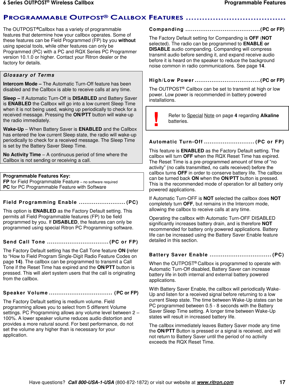 6 Series OUTPOST® Wireless Callbox  Programmable Features    Have questions?  Call 800-USA-1-USA (800-872-1872) or visit our website at www.ritron.com   17 PROGRAMMABLE OUTPOST® CALLBOX FEATURES .....................................  The OUTPOST® Callbox has a variety of programmable features that determine how your callbox operates. Some of these features can be Field Programmed (FP) by you without using special tools, while other features can only be Programmed (PC) with a PC and RQX Series PC Programmer version 10.1.0 or higher. Contact your Ritron dealer or the factory for details.  Glossary of Terms  Intercom Mode – The Automatic Turn-Off feature has been disabled and the Callbox is able to receive calls at any time. Sleep – If Automatic Turn-Off is DISABLED and Battery Saver is ENABLED the Callbox will go into a low current Sleep Time when it is not being used, waking up periodically to check for a received message. Pressing the ON/PTT button will wake-up the radio immediately. Wake-Up – When Battery Saver is ENABLED and the Callbox has entered the low current Sleep state, the radio will wake-up periodically to check for a received message. The Sleep Time is set by the Battery Saver Sleep Time. No Activity Time – A continuous period of time where the Callbox is not sending or receiving a call.  Programmable Features Key:   FP for Field Programmable Feature – no software required PC for PC Programmable Feature with Software  Field Programming Enable  ......................... (PC) This option is ENABLED as the Factory Default setting. This permits all Field Programmable features (FP) to be field programmed by you. If DISABLED, the features can only be programmed using special Ritron PC Programming software.  Send Call Tone ................................. (PC or FP) The Factory Default setting has the Call Tone feature ON (refer to “How to Field Program Single-Digit Radio Feature Codes on page 14). The callbox can be programmed to transmit a Call Tone if the Reset Time has expired and the ON/PTT button is pressed. This will alert system users that the call is originating from the callbox.  Speaker Volume .................................. (PC or FP) The Factory Default setting is medium volume. Field programming allows you to select from 5 different Volume settings. PC Programming allows any volume level between 2 – 100%. A lower speaker volume reduces audio distortion and provides a more natural sound. For best performance, do not set the volume any higher than is necessary for your application.  Companding ........................................(PC or FP) The Factory Default setting for Companding is OFF (NOT selected). The radio can be programmed to ENABLE or DISABLE audio companding. Companding will compress transmit audio before sending it, and expand receive audio before it is heard on the speaker to reduce the background noise common in radio communications. See page 14.  High/Low Power ...................................(PC or FP) The OUTPOST® Callbox can be set to transmit at high or low power. Low power is recommended in battery powered installations.     Refer to Special Note on page 4 regarding Alkaline batteries.   Automatic Turn-Off ........................... (PC or FP) This feature is ENABLED as the Factory Default setting. The callbox will turn OFF when the RQX Reset Time has expired. The Reset Time is a pre-programmed amount of time of “no activity” (no calls transmitted, no calls received) before the callbox turns OFF in order to conserve battery life. The callbox can be turned back ON when the ON/PTT button is pressed. This is the recommended mode of operation for all battery only powered applications. If Automatic Turn-OFF is NOT selected the callbox does NOT completely turn OFF, but remains in the Intercom mode, allowing the callbox to receive calls at any time.  Operating the callbox with Automatic Turn-OFF DISABLED significantly increases battery drain, and is therefore NOT recommended for battery only powered applications. Battery life can be increased using the Battery Saver Enable feature detailed in this section.  Battery Saver Enable  ................................. (PC) When the OUTPOST® Callbox is programmed to operate with Automatic Turn-Off disabled, Battery Saver can increase battery life in both internal and external battery powered applications. With Battery Saver Enable, the callbox will periodically Wake-Up and listen for a received signal before returning to a low current Sleep state. The time between Wake-Up states can be PC programmed between 0.5 - 8 seconds with the Battery Saver Sleep Time setting. A longer time between Wake-Up states will result in increased battery life. The callbox immediately leaves Battery Saver mode any time the ON/PTT Button is pressed or a signal is received, and will not return to Battery Saver until the period of no activity exceeds the RQX Reset Time.  ! 