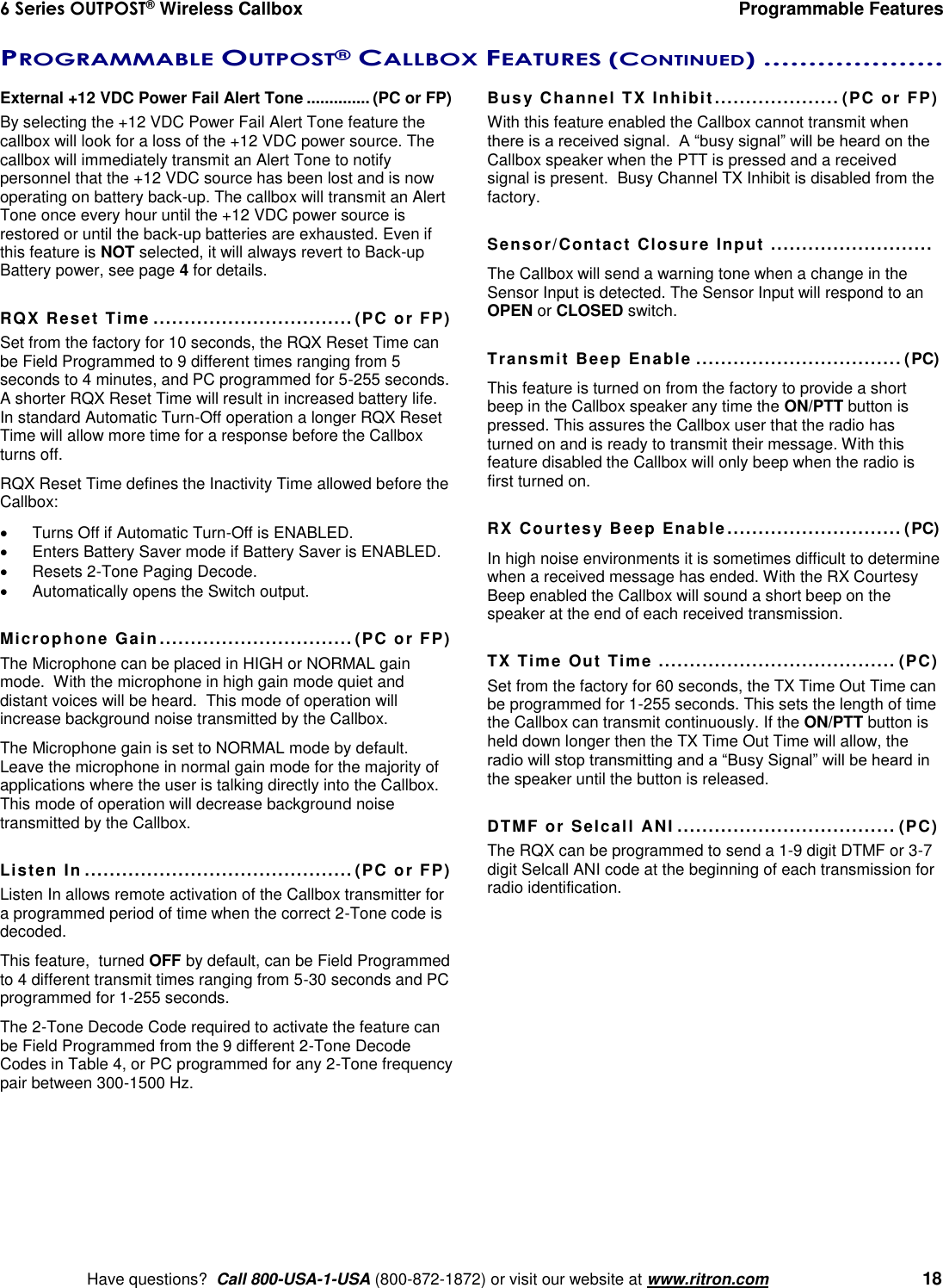 6 Series OUTPOST® Wireless Callbox  Programmable Features    Have questions?  Call 800-USA-1-USA (800-872-1872) or visit our website at www.ritron.com   18 PROGRAMMABLE OUTPOST® CALLBOX FEATURES (CONTINUED) ....................  External +12 VDC Power Fail Alert Tone .............. (PC or FP) By selecting the +12 VDC Power Fail Alert Tone feature the callbox will look for a loss of the +12 VDC power source. The callbox will immediately transmit an Alert Tone to notify personnel that the +12 VDC source has been lost and is now operating on battery back-up. The callbox will transmit an Alert Tone once every hour until the +12 VDC power source is restored or until the back-up batteries are exhausted. Even if this feature is NOT selected, it will always revert to Back-up Battery power, see page 4 for details.  RQX Reset Time ................................ (PC or FP) Set from the factory for 10 seconds, the RQX Reset Time can be Field Programmed to 9 different times ranging from 5 seconds to 4 minutes, and PC programmed for 5-255 seconds.  A shorter RQX Reset Time will result in increased battery life. In standard Automatic Turn-Off operation a longer RQX Reset Time will allow more time for a response before the Callbox turns off. RQX Reset Time defines the Inactivity Time allowed before the Callbox:   Turns Off if Automatic Turn-Off is ENABLED.   Enters Battery Saver mode if Battery Saver is ENABLED.   Resets 2-Tone Paging Decode.   Automatically opens the Switch output.  Microphone Gain  ............................... (PC or FP) The Microphone can be placed in HIGH or NORMAL gain mode.  With the microphone in high gain mode quiet and distant voices will be heard.  This mode of operation will increase background noise transmitted by the Callbox.   The Microphone gain is set to NORMAL mode by default. Leave the microphone in normal gain mode for the majority of applications where the user is talking directly into the Callbox.  This mode of operation will decrease background noise transmitted by the Callbox.  Listen In ........................................... (PC or FP) Listen In allows remote activation of the Callbox transmitter for a programmed period of time when the correct 2-Tone code is decoded.   This feature,  turned OFF by default, can be Field Programmed to 4 different transmit times ranging from 5-30 seconds and PC programmed for 1-255 seconds.   The 2-Tone Decode Code required to activate the feature can be Field Programmed from the 9 different 2-Tone Decode Codes in Table 4, or PC programmed for any 2-Tone frequency pair between 300-1500 Hz.  Busy Channel TX Inhibit .................... (PC or FP) With this feature enabled the Callbox cannot transmit when there is a received signal.  A “busy signal” will be heard on the Callbox speaker when the PTT is pressed and a received signal is present.  Busy Channel TX Inhibit is disabled from the factory.  Sensor/Contact Closure Input  ..........................  The Callbox will send a warning tone when a change in the Sensor Input is detected. The Sensor Input will respond to an OPEN or CLOSED switch.  Transmit Beep Enable ................................. (PC) This feature is turned on from the factory to provide a short beep in the Callbox speaker any time the ON/PTT button is pressed. This assures the Callbox user that the radio has turned on and is ready to transmit their message. With this feature disabled the Callbox will only beep when the radio is first turned on.  RX Courtesy Beep Enable ............................ (PC) In high noise environments it is sometimes difficult to determine when a received message has ended. With the RX Courtesy Beep enabled the Callbox will sound a short beep on the speaker at the end of each received transmission.   TX Time Out Time  ...................................... (PC) Set from the factory for 60 seconds, the TX Time Out Time can be programmed for 1-255 seconds. This sets the length of time the Callbox can transmit continuously. If the ON/PTT button is held down longer then the TX Time Out Time will allow, the radio will stop transmitting and a “Busy Signal” will be heard in the speaker until the button is released.   DTMF or Selcall ANI ................................... (PC) The RQX can be programmed to send a 1-9 digit DTMF or 3-7 digit Selcall ANI code at the beginning of each transmission for radio identification. 