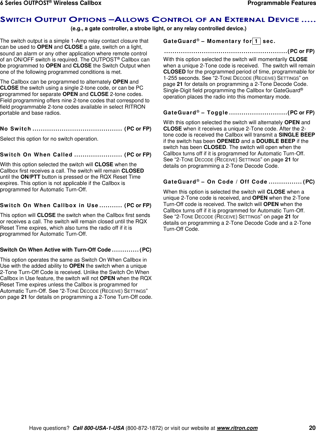 6 Series OUTPOST® Wireless Callbox  Programmable Features    Have questions?  Call 800-USA-1-USA (800-872-1872) or visit our website at www.ritron.com   20 SWITCH OUTPUT OPTIONS –ALLOWS CONTROL OF AN EXTERNAL DEVICE .....   (e.g., a gate controller, a strobe light, or any relay controlled device.) The switch output is a simple 1-Amp relay contact closure that can be used to OPEN and CLOSE a gate, switch on a light, sound an alarm or any other application where remote control of an ON/OFF switch is required. The OUTPOST® Callbox can be programmed to OPEN and CLOSE the Switch Output when one of the following programmed conditions is met.  The Callbox can be programmed to alternately OPEN and CLOSE the switch using a single 2-tone code, or can be PC programmed for separate OPEN and CLOSE 2-tone codes. Field programming offers nine 2-tone codes that correspond to field programmable 2-tone codes available in select RITRON portable and base radios.  No Switch ........................................... (PC or FP) Select this option for no switch operation.  Switch On When Called ....................... (PC or FP) With this option selected the switch will CLOSE when the Callbox first receives a call. The switch will remain CLOSED until the ON/PTT button is pressed or the RQX Reset Time expires. This option is not applicable if the Callbox is programmed for Automatic Turn-Off.  Switch On When Callbox in Use  ........... (PC or FP) This option will CLOSE the switch when the Callbox first sends or receives a call. The switch will remain closed until the RQX Reset Time expires, which also turns the radio off if it is programmed for Automatic Turn-Off.  Switch On When Active with Turn-Off Code ............. (PC) This option operates the same as Switch On When Callbox in Use with the added ability to OPEN the switch when a unique 2-Tone Turn-Off Code is received. Unlike the Switch On When Callbox in Use feature, the switch will not OPEN when the RQX Reset Time expires unless the Callbox is programmed for Automatic Turn-Off. See “2-TONE DECODE (RECEIVE) SETTINGS” on page 21 for details on programming a 2-Tone Turn-Off code.  GateGuard® – Momentary for  1   sec.   ...........................................................(PC or FP) With this option selected the switch will momentarily CLOSE when a unique 2-Tone code is received.  The switch will remain CLOSED for the programmed period of time, programmable for 1-255 seconds. See “2-TONE DECODE (RECEIVE) SETTINGS” on page 21 for details on programming a 2-Tone Decode Code. Single-Digit field programming the Callbox for GateGuard® operation places the radio into this momentary mode.  GateGuard® – Toggle ............................(PC or FP) With this option selected the switch will alternately OPEN and CLOSE when it receives a unique 2-Tone code. After the 2-tone code is received the Callbox will transmit a SINGLE BEEP if the switch has been OPENED and a DOUBLE BEEP if the switch has been CLOSED. The switch will open when the Callbox turns off if it is programmed for Automatic Turn-Off. See “2-TONE DECODE (RECEIVE) SETTINGS” on page 21 for details on programming a 2-Tone Decode Code.  GateGuard® – On Code / Off Code ................ (PC) When this option is selected the switch will CLOSE when a unique 2-Tone code is received, and OPEN when the 2-Tone Turn-Off code is received. The switch will OPEN when the Callbox turns off if it is programmed for Automatic Turn-Off.  See “2-TONE DECODE (RECEIVE) SETTINGS” on page 21 for details on programming a 2-Tone Decode Code and a 2-Tone Turn-Off Code. 