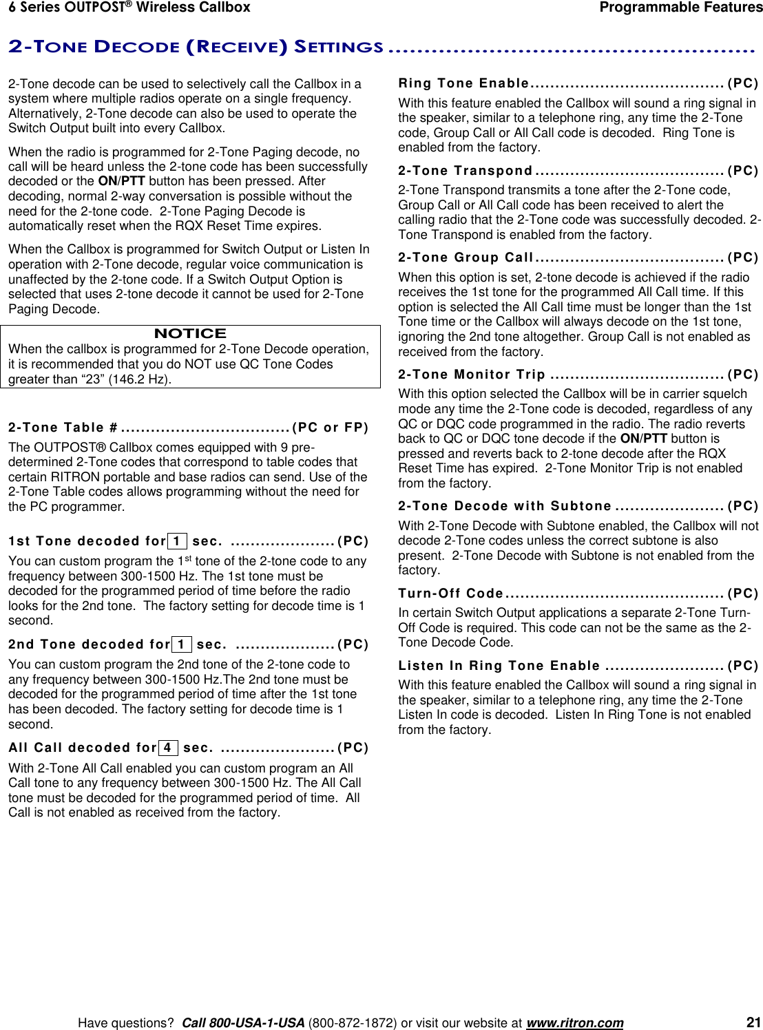 6 Series OUTPOST® Wireless Callbox  Programmable Features    Have questions?  Call 800-USA-1-USA (800-872-1872) or visit our website at www.ritron.com   21 2-TONE DECODE (RECEIVE) SETTINGS ...................................................   2-Tone decode can be used to selectively call the Callbox in a system where multiple radios operate on a single frequency. Alternatively, 2-Tone decode can also be used to operate the Switch Output built into every Callbox.  When the radio is programmed for 2-Tone Paging decode, no call will be heard unless the 2-tone code has been successfully decoded or the ON/PTT button has been pressed. After decoding, normal 2-way conversation is possible without the need for the 2-tone code.  2-Tone Paging Decode is automatically reset when the RQX Reset Time expires. When the Callbox is programmed for Switch Output or Listen In operation with 2-Tone decode, regular voice communication is unaffected by the 2-tone code. If a Switch Output Option is selected that uses 2-tone decode it cannot be used for 2-Tone Paging Decode. NOTICE When the callbox is programmed for 2-Tone Decode operation, it is recommended that you do NOT use QC Tone Codes greater than “23” (146.2 Hz).  2-Tone Table # .................................. (PC or FP) The OUTPOST® Callbox comes equipped with 9 pre-determined 2-Tone codes that correspond to table codes that certain RITRON portable and base radios can send. Use of the 2-Tone Table codes allows programming without the need for the PC programmer.  1st Tone decoded for  1   sec.  ..................... (PC) You can custom program the 1st tone of the 2-tone code to any frequency between 300-1500 Hz. The 1st tone must be decoded for the programmed period of time before the radio looks for the 2nd tone.  The factory setting for decode time is 1 second. 2nd Tone decoded for  1   sec.  .................... (PC) You can custom program the 2nd tone of the 2-tone code to any frequency between 300-1500 Hz.The 2nd tone must be decoded for the programmed period of time after the 1st tone has been decoded. The factory setting for decode time is 1 second. All Call decoded for  4   sec.  ....................... (PC) With 2-Tone All Call enabled you can custom program an All Call tone to any frequency between 300-1500 Hz. The All Call tone must be decoded for the programmed period of time.  All Call is not enabled as received from the factory. Ring Tone Enable ....................................... (PC) With this feature enabled the Callbox will sound a ring signal in the speaker, similar to a telephone ring, any time the 2-Tone code, Group Call or All Call code is decoded.  Ring Tone is enabled from the factory. 2-Tone Transpond ...................................... (PC) 2-Tone Transpond transmits a tone after the 2-Tone code, Group Call or All Call code has been received to alert the calling radio that the 2-Tone code was successfully decoded. 2-Tone Transpond is enabled from the factory. 2-Tone Group Call ...................................... (PC) When this option is set, 2-tone decode is achieved if the radio receives the 1st tone for the programmed All Call time. If this option is selected the All Call time must be longer than the 1st Tone time or the Callbox will always decode on the 1st tone, ignoring the 2nd tone altogether. Group Call is not enabled as received from the factory. 2-Tone Monitor Trip ................................... (PC) With this option selected the Callbox will be in carrier squelch mode any time the 2-Tone code is decoded, regardless of any QC or DQC code programmed in the radio. The radio reverts back to QC or DQC tone decode if the ON/PTT button is pressed and reverts back to 2-tone decode after the RQX Reset Time has expired.  2-Tone Monitor Trip is not enabled from the factory. 2-Tone Decode with Subtone ...................... (PC) With 2-Tone Decode with Subtone enabled, the Callbox will not decode 2-Tone codes unless the correct subtone is also present.  2-Tone Decode with Subtone is not enabled from the factory. Turn-Off Code ............................................ (PC) In certain Switch Output applications a separate 2-Tone Turn-Off Code is required. This code can not be the same as the 2-Tone Decode Code. Listen In Ring Tone Enable ........................ (PC) With this feature enabled the Callbox will sound a ring signal in the speaker, similar to a telephone ring, any time the 2-Tone Listen In code is decoded.  Listen In Ring Tone is not enabled from the factory. 