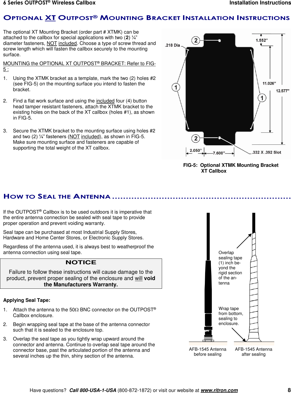 6 Series OUTPOST® Wireless Callbox  Installation Instructions    Have questions?  Call 800-USA-1-USA (800-872-1872) or visit our website at www.ritron.com   8 OPTIONAL XT OUTPOST® MOUNTING BRACKET INSTALLATION INSTRUCTIONS   The optional XT Mounting Bracket (order part # XTMK) can be attached to the callbox for special applications with two (2) ¼” diameter fasteners, NOT included. Choose a type of screw thread and screw length which will fasten the callbox securely to the mounting surface.MOUNTING the OPTIONAL XT OUTPOST® BRACKET: Refer to FIG-5 : 1.  Using the XTMK bracket as a template, mark the two (2) holes #2 (see FIG-5) on the mounting surface you intend to fasten the bracket.  2.  Find a flat work surface and using the included four (4) button head tamper resistant fasteners, attach the XTMK bracket to the existing holes on the back of the XT callbox (holes #1), as shown in FIG-5.  3.  Secure the XTMK bracket to the mounting surface using holes #2 and two (2) ¼” fasteners (NOT included), as shown in FIG-5. Make sure mounting surface and fasteners are capable of supporting the total weight of the XT callbox.      HOW TO SEAL THE ANTENNA .................................................................  If the OUTPOST® Callbox is to be used outdoors it is imperative that the entire antenna connection be sealed with seal tape to provide proper operation and prevent voiding warranty. Seal tape can be purchased at most Industrial Supply Stores, Hardware and Home Center Stores, or Electronic Supply Stores. Regardless of the antenna used, it is always best to weatherproof the antenna connection using seal tape. NOTICE Failure to follow these instructions will cause damage to the product, prevent proper sealing of the enclosure and will void the Manufacturers Warranty.  Applying Seal Tape: 1.  Attach the antenna to the 50 BNC connector on the OUTPOST® Callbox enclosure. 2.  Begin wrapping seal tape at the base of the antenna connector such that it is sealed to the enclosure top. 3.  Overlap the seal tape as you tightly wrap upward around the connector and antenna. Continue to overlap seal tape around the connector base, past the articulated portion of the antenna and several inches up the thin, shiny section of the antenna.   FIG-5:  Optional XTMK Mounting Bracket              XT Callbox  AFB-1545 Antenna before sealing Wrap tape from bottom, sealing to enclosure. Overlap sealing tape (1) inch be-yond the rigid section of the an-tenna AFB-1545 Antenna after sealing 