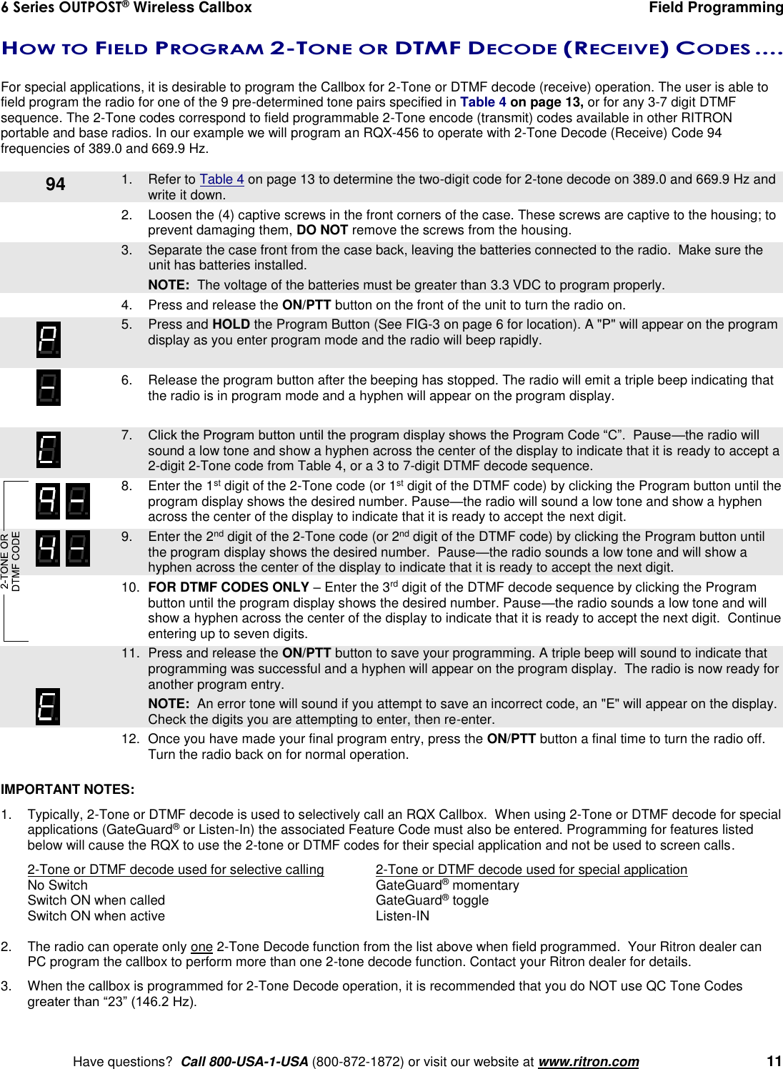 6 Series OUTPOST® Wireless Callbox  Field Programming    Have questions?  Call 800-USA-1-USA (800-872-1872) or visit our website at www.ritron.com   11 HOW TO FIELD PROGRAM 2-TONE OR DTMF DECODE (RECEIVE) CODES ....   For special applications, it is desirable to program the Callbox for 2-Tone or DTMF decode (receive) operation. The user is able to field program the radio for one of the 9 pre-determined tone pairs specified in Table 4 on page 13, or for any 3-7 digit DTMF sequence. The 2-Tone codes correspond to field programmable 2-Tone encode (transmit) codes available in other RITRON portable and base radios. In our example we will program an RQX-456 to operate with 2-Tone Decode (Receive) Code 94 frequencies of 389.0 and 669.9 Hz.     1.  Refer to Table 4 on page 13 to determine the two-digit code for 2-tone decode on 389.0 and 669.9 Hz and write it down. 2.  Loosen the (4) captive screws in the front corners of the case. These screws are captive to the housing; to prevent damaging them, DO NOT remove the screws from the housing.    3.  Separate the case front from the case back, leaving the batteries connected to the radio.  Make sure the unit has batteries installed.     NOTE:  The voltage of the batteries must be greater than 3.3 VDC to program properly. 4.  Press and release the ON/PTT button on the front of the unit to turn the radio on.    5.  Press and HOLD the Program Button (See FIG-3 on page 6 for location). A &quot;P&quot; will appear on the program display as you enter program mode and the radio will beep rapidly.  6.  Release the program button after the beeping has stopped. The radio will emit a triple beep indicating that the radio is in program mode and a hyphen will appear on the program display.     7. Click the Program button until the program display shows the Program Code “C”.  Pause—the radio will sound a low tone and show a hyphen across the center of the display to indicate that it is ready to accept a 2-digit 2-Tone code from Table 4, or a 3 to 7-digit DTMF decode sequence.     8.  Enter the 1st digit of the 2-Tone code (or 1st digit of the DTMF code) by clicking the Program button until the program display shows the desired number. Pause—the radio will sound a low tone and show a hyphen across the center of the display to indicate that it is ready to accept the next digit.    9.  Enter the 2nd digit of the 2-Tone code (or 2nd digit of the DTMF code) by clicking the Program button until the program display shows the desired number.  Pause—the radio sounds a low tone and will show a hyphen across the center of the display to indicate that it is ready to accept the next digit. 10. FOR DTMF CODES ONLY – Enter the 3rd digit of the DTMF decode sequence by clicking the Program button until the program display shows the desired number. Pause—the radio sounds a low tone and will show a hyphen across the center of the display to indicate that it is ready to accept the next digit.  Continue entering up to seven digits.    11.  Press and release the ON/PTT button to save your programming. A triple beep will sound to indicate that programming was successful and a hyphen will appear on the program display.  The radio is now ready for another program entry.     NOTE:  An error tone will sound if you attempt to save an incorrect code, an &quot;E&quot; will appear on the display.  Check the digits you are attempting to enter, then re-enter. 12.  Once you have made your final program entry, press the ON/PTT button a final time to turn the radio off.  Turn the radio back on for normal operation.  IMPORTANT NOTES:   1.  Typically, 2-Tone or DTMF decode is used to selectively call an RQX Callbox.  When using 2-Tone or DTMF decode for special applications (GateGuard® or Listen-In) the associated Feature Code must also be entered. Programming for features listed below will cause the RQX to use the 2-tone or DTMF codes for their special application and not be used to screen calls. 2-Tone or DTMF decode used for selective calling  2-Tone or DTMF decode used for special application No Switch  GateGuard® momentary Switch ON when called  GateGuard® toggle Switch ON when active  Listen-IN  2.  The radio can operate only one 2-Tone Decode function from the list above when field programmed.  Your Ritron dealer can PC program the callbox to perform more than one 2-tone decode function. Contact your Ritron dealer for details.  3.  When the callbox is programmed for 2-Tone Decode operation, it is recommended that you do NOT use QC Tone Codes greater than “23” (146.2 Hz). 94 