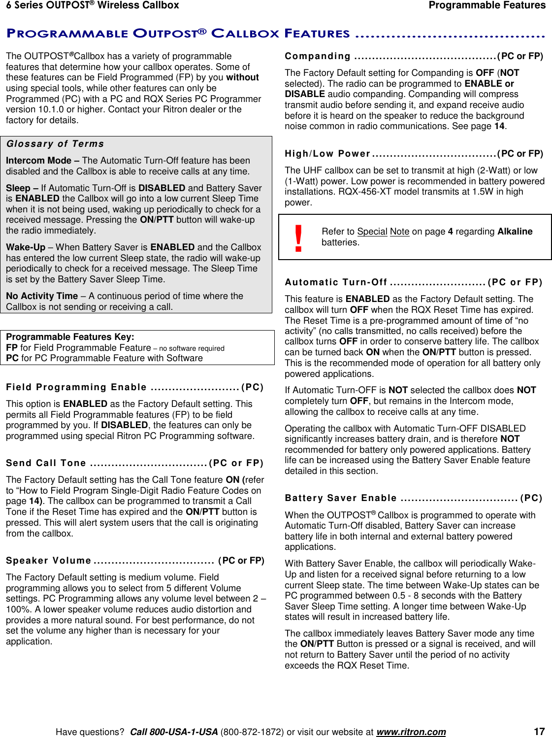 6 Series OUTPOST® Wireless Callbox  Programmable Features    Have questions?  Call 800-USA-1-USA (800-872-1872) or visit our website at www.ritron.com   17 PROGRAMMABLE OUTPOST® CALLBOX FEATURES .....................................  The OUTPOST® Callbox has a variety of programmable features that determine how your callbox operates. Some of these features can be Field Programmed (FP) by you without using special tools, while other features can only be Programmed (PC) with a PC and RQX Series PC Programmer version 10.1.0 or higher. Contact your Ritron dealer or the factory for details.  Glossary of Terms Intercom Mode – The Automatic Turn-Off feature has been disabled and the Callbox is able to receive calls at any time. Sleep – If Automatic Turn-Off is DISABLED and Battery Saver is ENABLED the Callbox will go into a low current Sleep Time when it is not being used, waking up periodically to check for a received message. Pressing the ON/PTT button will wake-up the radio immediately. Wake-Up – When Battery Saver is ENABLED and the Callbox has entered the low current Sleep state, the radio will wake-up periodically to check for a received message. The Sleep Time is set by the Battery Saver Sleep Time. No Activity Time – A continuous period of time where the Callbox is not sending or receiving a call.  Programmable Features Key:   FP for Field Programmable Feature – no software required PC for PC Programmable Feature with Software  Field Programming Enable  ......................... (PC) This option is ENABLED as the Factory Default setting. This permits all Field Programmable features (FP) to be field programmed by you. If DISABLED, the features can only be programmed using special Ritron PC Programming software.  Send Call Tone ................................. (PC or FP) The Factory Default setting has the Call Tone feature ON (refer to “How to Field Program Single-Digit Radio Feature Codes on page 14). The callbox can be programmed to transmit a Call Tone if the Reset Time has expired and the ON/PTT button is pressed. This will alert system users that the call is originating from the callbox.  Speaker Volume .................................. (PC or FP) The Factory Default setting is medium volume. Field programming allows you to select from 5 different Volume settings. PC Programming allows any volume level between 2 – 100%. A lower speaker volume reduces audio distortion and provides a more natural sound. For best performance, do not set the volume any higher than is necessary for your application.  Companding ........................................(PC or FP) The Factory Default setting for Companding is OFF (NOT selected). The radio can be programmed to ENABLE or DISABLE audio companding. Companding will compress transmit audio before sending it, and expand receive audio before it is heard on the speaker to reduce the background noise common in radio communications. See page 14.  High/Low Power ...................................(PC or FP) The UHF callbox can be set to transmit at high (2-Watt) or low (1-Watt) power. Low power is recommended in battery powered installations. RQX-456-XT model transmits at 1.5W in high power.    Refer to Special Note on page 4 regarding Alkaline batteries.   Automatic Turn-Off ........................... (PC or FP) This feature is ENABLED as the Factory Default setting. The callbox will turn OFF when the RQX Reset Time has expired. The Reset Time is a pre-programmed amount of time of “no activity” (no calls transmitted, no calls received) before the callbox turns OFF in order to conserve battery life. The callbox can be turned back ON when the ON/PTT button is pressed. This is the recommended mode of operation for all battery only powered applications. If Automatic Turn-OFF is NOT selected the callbox does NOT completely turn OFF, but remains in the Intercom mode, allowing the callbox to receive calls at any time.  Operating the callbox with Automatic Turn-OFF DISABLED significantly increases battery drain, and is therefore NOT recommended for battery only powered applications. Battery life can be increased using the Battery Saver Enable feature detailed in this section.  Battery Saver Enable  ................................. (PC) When the OUTPOST® Callbox is programmed to operate with Automatic Turn-Off disabled, Battery Saver can increase battery life in both internal and external battery powered applications. With Battery Saver Enable, the callbox will periodically Wake-Up and listen for a received signal before returning to a low current Sleep state. The time between Wake-Up states can be PC programmed between 0.5 - 8 seconds with the Battery Saver Sleep Time setting. A longer time between Wake-Up states will result in increased battery life. The callbox immediately leaves Battery Saver mode any time the ON/PTT Button is pressed or a signal is received, and will not return to Battery Saver until the period of no activity exceeds the RQX Reset Time.  ! 