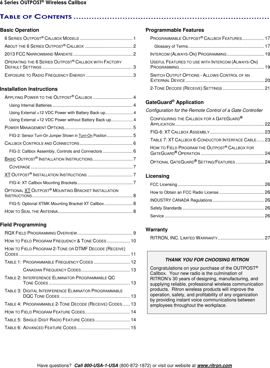 6 Series OUTPOST® Wireless Callbox     Have questions?  Call 800-USA-1-USA (800-872-1872) or visit our website at www.ritron.com TABLE OF CONTENTS ............................................................................   Basic Operation   6 SERIES OUTPOST® CALLBOX MODELS ......................................... 1   ABOUT THE 6 SERIES OUTPOST® CALLBOX ..................................... 2  2013 FCC NARROWBAND MANDATE .............................................. 2   OPERATING THE 6 SERIES OUTPOST® CALLBOX WITH FACTORY DEFAULT SETTINGS ...................................................................... 3   EXPOSURE TO RADIO FREQUENCY ENERGY .................................... 3  Installation Instructions   APPLYING POWER TO THE OUTPOST® CALLBOX ............................... 4     Using Internal Batteries .............................................................. 4     Using External +12 VDC Power with Battery Back-up........................ 4     Using External +12 VDC Power without Battery Back-up ................... 4   POWER MANAGEMENT OPTIONS ..................................................... 5     FIG-2: Sensor Turn-On Jumper Shown in Turn-On Position .................... 5   CALLBOX CONTROLS AND CONNECTORS ......................................... 6     FIG-3: Callbox Assembly, Controls and Connectors ....................... 6   BASIC OUTPOST® INSTALLATION INSTRUCTIONS ............................... 7     COVERAGE ............................................................................... 7  XT OUTPOST® INSTALLATION INSTRUCTIONS ................................... 7     FIG-4: XT Callbox Mounting Brackets ........................................... 7   OPTIONAL XT OUTPOST® MOUNTING BRACKET INSTALLATION INSTRUCTIONS .............................................................................. 8     FIG-5: Optional XTMK Mounting Bracket XT Callbox ...................... 8   HOW TO SEAL THE ANTENNA.......................................................... 8  Field Programming   RQX FIELD PROGRAMMING OVERVIEW ........................................... 9   HOW TO FIELD PROGRAM FREQUENCY &amp; TONE CODES .................. 10   HOW TO FIELD PROGRAM 2-TONE OR DTMF DECODE (RECEIVE) CODES ...................................................................................... 11   TABLE 1: PROGRAMMABLE FREQUENCY CODES ............................ 12      CANADIAN FREQUENCY CODES ...................................... 13   TABLE 2:  INTERFERENCE ELIMINATOR PROGRAMMABLE QC TONE CODES ............................................................... 13   TABLE 3:  DIGITAL INTERFERENCE ELIMINATOR PROGRAMMABLE DQC TONE CODES ...................................................... 13   TABLE 4:  PROGRAMMABLE 2-TONE DECODE (RECEIVE) CODES ...... 13   HOW TO FIELD PROGRAM FEATURE CODES ................................... 14   TABLE 5: SINGLE-DIGIT RADIO FEATURE CODES ........................... 14   TABLE 6: ADVANCED FEATURE CODES ......................................... 15 Programmable Features   PROGRAMMABLE OUTPOST® CALLBOX FEATURES ................. 17      Glossary of Terms ........................................................... 17   INTERCOM (ALWAYS-ON) PROGRAMMING ............................. 19   USEFUL FEATURES TO USE WITH INTERCOM (ALWAYS-ON) PROGRAMMING .................................................................. 19   SWITCH OUTPUT OPTIONS - ALLOWS CONTROL OF AN EXTERNAL DEVICE ............................................................. 20   2-TONE DECODE (RECEIVE) SETTINGS ................................ 21  GateGuard® Application Configuration for the Remote Control of a Gate Controller   CONFIGURING THE CALLBOX FOR A GATEGUARD® APPLICATION ..................................................................... 22    FIG-6: XT CALLBOX ASSEMBLY .......................................... 23   TABLE 7: XT CALLBOX 6-CONDUCTOR INTERFACE CABLE...... 23   HOW TO FIELD PROGRAM THE OUTPOST® CALLBOX FOR GATEGUARD® OPERATION ................................................. 24   OPTIONAL GATEGUARD® SETTING/FEATURES ...................... 24  Licensing  FCC Licensing ................................................................... 26  How to Obtain an FCC Radio License ................................... 26  INDUSTRY CANADA Regulations ........................................ 26    Safety Standards ............................................................... 26   Service ............................................................................. 26  Warranty   RITRON, INC. LIMITED WARRANTY .................................... 27   THANK YOU FOR CHOOSING RITRON Congratulations on your purchase of the OUTPOST® Callbox.  Your new radio is the culmination of RITRON’s 30 years of designing, manufacturing, and supplying reliable, professional wireless communication products.  Ritron wireless products will improve the operation, safety, and profitability of any organization by providing instant voice communications between employees throughout the workplace.    