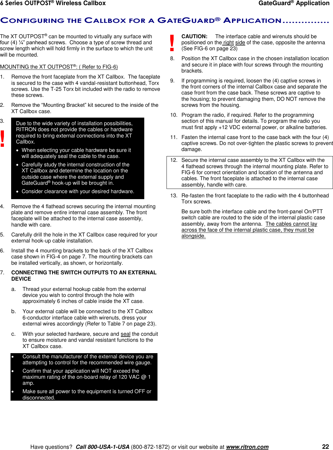 6 Series OUTPOST® Wireless Callbox  GateGuard® Application    Have questions?  Call 800-USA-1-USA (800-872-1872) or visit our website at www.ritron.com   22 CONFIGURING THE CALLBOX FOR A GATEGUARD® APPLICATION ...............   The XT OUTPOST® can be mounted to virtually any surface with four (4) ¼” panhead screws.  Choose a type of screw thread and screw length which will hold firmly in the surface to which the unit will be mounted.  MOUNTING the XT OUTPOST®: ( Refer to FIG-6) 1.  Remove the front faceplate from the XT Callbox.  The faceplate is secured to the case with 4 vandal-resistant buttonhead, Torx screws. Use the T-25 Torx bit included with the radio to remove these screws. 2. Remove the “Mounting Bracket” kit secured to the inside of the XT Callbox case. 3.              4.  Remove the 4 flathead screws securing the internal mounting plate and remove entire internal case assembly. The front faceplate will be attached to the internal case assembly, handle with care. 5.  Carefully drill the hole in the XT Callbox case required for your external hook-up cable installation.   6.  Install the 4 mounting brackets to the back of the XT Callbox case shown in FIG-4 on page 7. The mounting brackets can be installed vertically, as shown, or horizontally. 7. CONNECTING THE SWITCH OUTPUTS TO AN EXTERNAL DEVICE  a. Thread your external hookup cable from the external device you wish to control through the hole with approximately 6 inches of cable inside the XT case.  b. Your external cable will be connected to the XT Callbox 6-conductor interface cable with wirenuts, dress your external wires accordingly (Refer to Table 7 on page 23).  c. With your selected hardware, secure and seal the conduit to ensure moisture and vandal resistant functions to the XT Callbox case.   Consult the manufacturer of the external device you are attempting to control for the recommended wire gauge.   Confirm that your application will NOT exceed the maximum rating of the on-board relay of 120 VAC @ 1 amp.    Make sure all power to the equipment is turned OFF or disconnected. CAUTION:  The interface cable and wirenuts should be positioned on the right side of the case, opposite the antenna (See FIG-6 on page 23) 8.  Position the XT Callbox case in the chosen installation location and secure it in place with four screws through the mounting brackets. 9.  If programming is required, loosen the (4) captive screws in the front corners of the internal Callbox case and separate the case front from the case back. These screws are captive to the housing; to prevent damaging them, DO NOT remove the screws from the housing. 10.  Program the radio, if required. Refer to the programming section of this manual for details. To program the radio you must first apply +12 VDC external power, or alkaline batteries.   11.  Fasten the internal case front to the case back with the four (4) captive screws. Do not over-tighten the plastic screws to prevent damage. 12.  Secure the internal case assembly to the XT Callbox with the 4 flathead screws through the internal mounting plate. Refer to FIG-6 for correct orientation and location of the antenna and cables. The front faceplate is attached to the internal case assembly, handle with care. 13.  Re-fasten the front faceplate to the radio with the 4 buttonhead Torx screws.     Be sure both the interface cable and the front-panel On/PTT switch cable are routed to the side of the internal plastic case assembly, away from the antenna.  The cables cannot lay across the face of the internal plastic case, they must be alongside.  ! ! Due to the wide variety of installation possibilities, RITRON does not provide the cables or hardware required to bring external connections into the XT Callbox.    When selecting your cable hardware be sure it will adequately seal the cable to the case.   Carefully study the internal construction of the XT Callbox and determine the location on the outside case where the external supply and GateGuard® hook-up will be brought in.    Consider clearance with your desired hardware. 