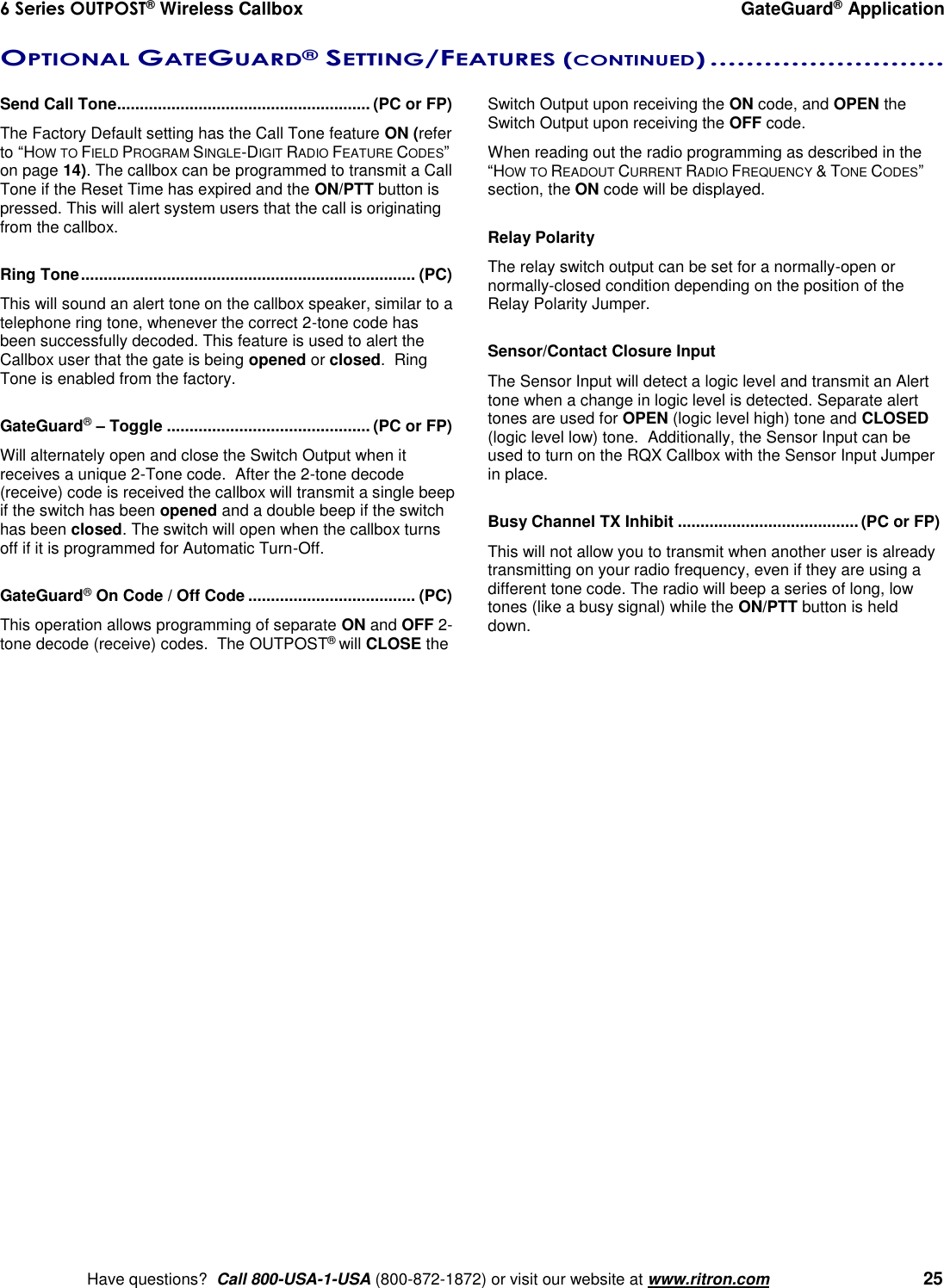 6 Series OUTPOST® Wireless Callbox  GateGuard® Application    Have questions?  Call 800-USA-1-USA (800-872-1872) or visit our website at www.ritron.com   25 OPTIONAL GATEGUARD® SETTING/FEATURES (CONTINUED) ..........................   Send Call Tone ........................................................ (PC or FP) The Factory Default setting has the Call Tone feature ON (refer to “HOW TO FIELD PROGRAM SINGLE-DIGIT RADIO FEATURE CODES” on page 14). The callbox can be programmed to transmit a Call Tone if the Reset Time has expired and the ON/PTT button is pressed. This will alert system users that the call is originating from the callbox.  Ring Tone .......................................................................... (PC) This will sound an alert tone on the callbox speaker, similar to a telephone ring tone, whenever the correct 2-tone code has been successfully decoded. This feature is used to alert the Callbox user that the gate is being opened or closed.  Ring Tone is enabled from the factory.  GateGuard® – Toggle ............................................. (PC or FP) Will alternately open and close the Switch Output when it receives a unique 2-Tone code.  After the 2-tone decode (receive) code is received the callbox will transmit a single beep if the switch has been opened and a double beep if the switch has been closed. The switch will open when the callbox turns off if it is programmed for Automatic Turn-Off.  GateGuard® On Code / Off Code ..................................... (PC) This operation allows programming of separate ON and OFF 2-tone decode (receive) codes.  The OUTPOST® will CLOSE the Switch Output upon receiving the ON code, and OPEN the Switch Output upon receiving the OFF code.  When reading out the radio programming as described in the “HOW TO READOUT CURRENT RADIO FREQUENCY &amp; TONE CODES” section, the ON code will be displayed.  Relay Polarity The relay switch output can be set for a normally-open or normally-closed condition depending on the position of the Relay Polarity Jumper.  Sensor/Contact Closure Input  The Sensor Input will detect a logic level and transmit an Alert tone when a change in logic level is detected. Separate alert tones are used for OPEN (logic level high) tone and CLOSED (logic level low) tone.  Additionally, the Sensor Input can be used to turn on the RQX Callbox with the Sensor Input Jumper in place.  Busy Channel TX Inhibit ........................................ (PC or FP) This will not allow you to transmit when another user is already transmitting on your radio frequency, even if they are using a different tone code. The radio will beep a series of long, low tones (like a busy signal) while the ON/PTT button is held down.    