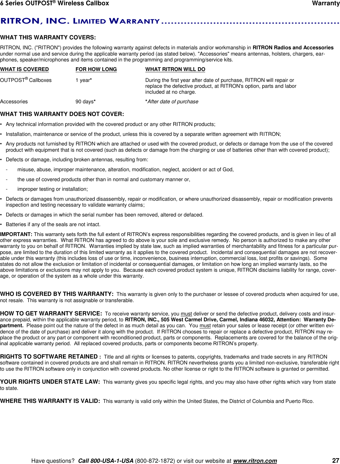 6 Series OUTPOST® Wireless Callbox      Warranty    Have questions?  Call 800-USA-1-USA (800-872-1872) or visit our website at www.ritron.com   27 RITRON, INC. LIMITED WARRANTY .......................................................   WHAT THIS WARRANTY COVERS:   RITRON, INC. (&quot;RITRON&quot;) provides the following warranty against defects in materials and/or workmanship in RITRON Radios and Accessories under normal use and service during the applicable warranty period (as stated below). &quot;Accessories&quot; means antennas, holsters, chargers, ear-phones, speaker/microphones and items contained in the programming and programming/service kits.   WHAT IS COVERED  FOR HOW LONG  WHAT RITRON WILL DO OUTPOST® Callboxes  1 year*  During the first year after date of purchase, RITRON will repair or      replace the defective product, at RITRON&apos;s option, parts and labor      included at no charge. Accessories  90 days* *After date of purchase  WHAT THIS WARRANTY DOES NOT COVER:   •  Any technical information provided with the covered product or any other RITRON products; •  Installation, maintenance or service of the product, unless this is covered by a separate written agreement with RITRON; •  Any products not furnished by RITRON which are attached or used with the covered product, or defects or damage from the use of the covered product with equipment that is not covered (such as defects or damage from the charging or use of batteries other than with covered product); •  Defects or damage, including broken antennas, resulting from: -  misuse, abuse, improper maintenance, alteration, modification, neglect, accident or act of God, -  the use of covered products other than in normal and customary manner or,  -  improper testing or installation; •  Defects or damages from unauthorized disassembly, repair or modification, or where unauthorized disassembly, repair or modification prevents inspection and testing necessary to validate warranty claims; •  Defects or damages in which the serial number has been removed, altered or defaced. •  Batteries if any of the seals are not intact. IMPORTANT: This warranty sets forth the full extent of RITRON’s express responsibilities regarding the covered products, and is given in lieu of all other express warranties.  What RITRON has agreed to do above is your sole and exclusive remedy.  No person is authorized to make any other warranty to you on behalf of RITRON.  Warranties implied by state law, such as implied warranties of merchantability and fitness for a particular pur-pose, are limited to the duration of this limited warranty as it applies to the covered product.  Incidental and consequential damages are not recover-able under this warranty (this includes loss of use or time, inconvenience, business interruption, commercial loss, lost profits or savings).  Some states do not allow the exclusion or limitation of incidental or consequential damages, or limitation on how long an implied warranty lasts, so the above limitations or exclusions may not apply to you.  Because each covered product system is unique, RITRON disclaims liability for range, cover-age, or operation of the system as a whole under this warranty.   WHO IS COVERED BY THIS WARRANTY:  This warranty is given only to the purchaser or lessee of covered products when acquired for use, not resale.  This warranty is not assignable or transferable.  HOW TO GET WARRANTY SERVICE:  To receive warranty service, you must deliver or send the defective product, delivery costs and insur-ance prepaid, within the applicable warranty period, to RITRON, INC., 505 West Carmel Drive, Carmel, Indiana 46032, Attention:  Warranty De-partment.  Please point out the nature of the defect in as much detail as you can.  You must retain your sales or lease receipt (or other written evi-dence of the date of purchase) and deliver it along with the product.  If RITRON chooses to repair or replace a defective product, RITRON may re-place the product or any part or component with reconditioned product, parts or components.  Replacements are covered for the balance of the orig-inal applicable warranty period.  All replaced covered products, parts or components become RITRON’s property.  RIGHTS TO SOFTWARE RETAINED :  Title and all rights or licenses to patents, copyrights, trademarks and trade secrets in any RITRON software contained in covered products are and shall remain in RITRON. RITRON nevertheless grants you a limited non-exclusive, transferable right to use the RITRON software only in conjunction with covered products. No other license or right to the RITRON software is granted or permitted.  YOUR RIGHTS UNDER STATE LAW:  This warranty gives you specific legal rights, and you may also have other rights which vary from state to state.  WHERE THIS WARRANTY IS VALID:  This warranty is valid only within the United States, the District of Columbia and Puerto Rico. 