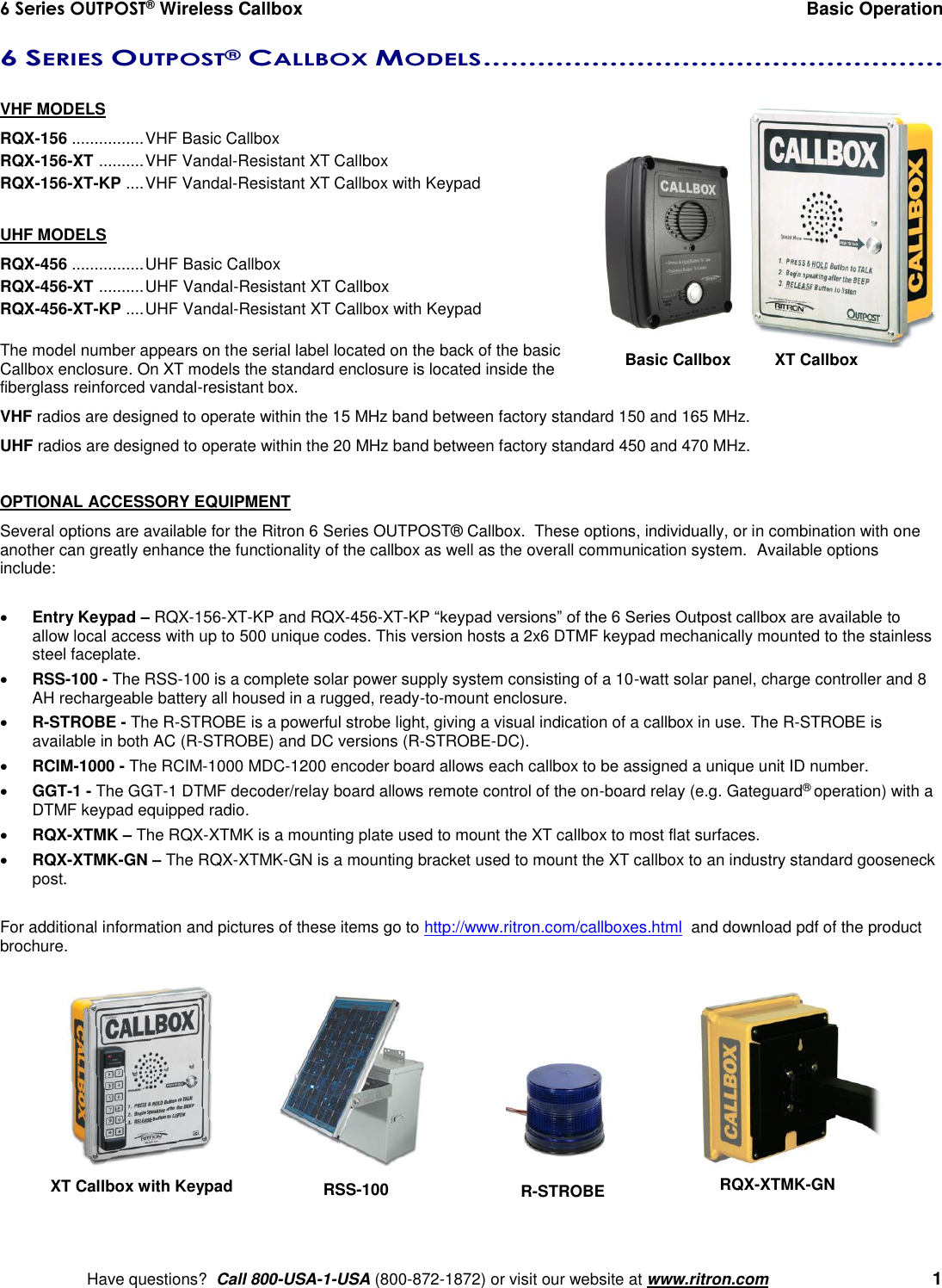 6 Series OUTPOST® Wireless Callbox  Basic Operation    Have questions?  Call 800-USA-1-USA (800-872-1872) or visit our website at www.ritron.com   1 6 SERIES OUTPOST® CALLBOX MODELS ...................................................   VHF MODELS RQX-156 ................ VHF Basic Callbox RQX-156-XT  .......... VHF Vandal-Resistant XT Callbox RQX-156-XT-KP  .... VHF Vandal-Resistant XT Callbox with Keypad  UHF MODELS RQX-456 ................ UHF Basic Callbox RQX-456-XT  .......... UHF Vandal-Resistant XT Callbox RQX-456-XT-KP  .... UHF Vandal-Resistant XT Callbox with Keypad  The model number appears on the serial label located on the back of the basic Callbox enclosure. On XT models the standard enclosure is located inside the fiberglass reinforced vandal-resistant box. VHF radios are designed to operate within the 15 MHz band between factory standard 150 and 165 MHz. UHF radios are designed to operate within the 20 MHz band between factory standard 450 and 470 MHz.    OPTIONAL ACCESSORY EQUIPMENT Several options are available for the Ritron 6 Series OUTPOST® Callbox.  These options, individually, or in combination with one another can greatly enhance the functionality of the callbox as well as the overall communication system.  Available options include:   Entry Keypad – RQX-156-XT-KP and RQX-456-XT-KP “keypad versions” of the 6 Series Outpost callbox are available to allow local access with up to 500 unique codes. This version hosts a 2x6 DTMF keypad mechanically mounted to the stainless steel faceplate.  RSS-100 - The RSS-100 is a complete solar power supply system consisting of a 10-watt solar panel, charge controller and 8 AH rechargeable battery all housed in a rugged, ready-to-mount enclosure.  R-STROBE - The R-STROBE is a powerful strobe light, giving a visual indication of a callbox in use. The R-STROBE is available in both AC (R-STROBE) and DC versions (R-STROBE-DC).  RCIM-1000 - The RCIM-1000 MDC-1200 encoder board allows each callbox to be assigned a unique unit ID number.  GGT-1 - The GGT-1 DTMF decoder/relay board allows remote control of the on-board relay (e.g. Gateguard® operation) with a DTMF keypad equipped radio.    RQX-XTMK – The RQX-XTMK is a mounting plate used to mount the XT callbox to most flat surfaces.  RQX-XTMK-GN – The RQX-XTMK-GN is a mounting bracket used to mount the XT callbox to an industry standard gooseneck post.  For additional information and pictures of these items go to http://www.ritron.com/callboxes.html  and download pdf of the product brochure.   XT Callbox with Keypad RQX-XTMK-GN RSS-100 R-STROBE Basic Callbox   XT Callbox 