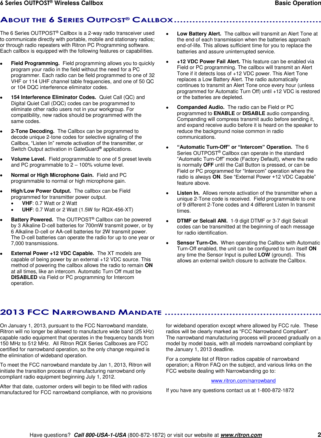 6 Series OUTPOST® Wireless Callbox  Basic Operation    Have questions?  Call 800-USA-1-USA (800-872-1872) or visit our website at www.ritron.com   2 ABOUT THE 6 SERIES OUTPOST® CALLBOX ................................................   The 6 Series OUTPOST® Callbox is a 2-way radio transceiver used to communicate directly with portable, mobile and stationary radios; or through radio repeaters with Ritron PC Programming software.  Each callbox is equipped with the following features or capabilities.    Field Programming.  Field programming allows you to quickly program your radio in the field without the need for a PC programmer. Each radio can be field programmed to one of 32 VHF or 114 UHF channel table frequencies, and one of 50 QC or 104 DQC interference eliminator codes.   154 Interference Eliminator Codes.  Quiet Call (QC) and Digital Quiet Call (DQC) codes can be programmed to eliminate other radio users not in your workgroup. For compatibility, new radios should be programmed with the same codes.   2-Tone Decoding.  The Callbox can be programmed to decode unique 2-tone codes for selective signaling of the Callbox, “Listen In” remote activation of the transmitter, or Switch Output activation in GateGuard® applications.   Volume Level.  Field programmable to one of 5 preset levels and PC programmable to 2 – 100% volume level.   Normal or High Microphone Gain.  Field and PC programmable to normal or high microphone gain.    High/Low Power Output.  The callbox can be Field programmed for transmitter power output.  VHF: 0.7 Watt or 2 Watt  UHF: 0.7 Watt or 2 Watt (1.5W for RQX-456-XT)   Battery Powered.  The OUTPOST® Callbox can be powered by 3 Alkaline D-cell batteries for 700mW transmit power, or by 6 Alkaline D-cell or AA-cell batteries for 2W transmit power.   The D-cell batteries can operate the radio for up to one year or 7,000 transmissions.   External Power +12 VDC Capable.  The XT models are capable of being power by an external +12 VDC source. This method of powering the callbox allows the radio to remain ON at all times, like an intercom. Automatic Turn Off must be DISABLED via Field or PC programming for Intercom operation.   Low Battery Alert.  The callbox will transmit an Alert Tone at the end of each transmission when the batteries approach end-of-life. This allows sufficient time for you to replace the batteries and assure uninterrupted service.   +12 VDC Power Fail Alert. This feature can be enabled via Field or PC programming. The callbox will transmit an Alert Tone if it detects loss of +12 VDC power. This Alert Tone replaces a Low Battery Alert. The radio automatically continues to transmit an Alert Tone once every hour (unless programmed for Automatic Turn Off) until +12 VDC is restored or the batteries are depleted.   Companded Audio.  The radio can be Field or PC programmed to ENABLE or DISABLE audio companding. Companding will compress transmit audio before sending it, and expand receive audio before it is heard on the speaker to reduce the background noise common in radio communications.  “Automatic Turn-Off” or “Intercom” Operation.  The 6 Series OUTPOST® Callbox can operate in the standard “Automatic Turn-Off” mode (Factory Default), where the radio is normally OFF until the Call Button is pressed, or can be Field or PC programmed for “Intercom” operation where the radio is always ON. See “External Power +12 VDC Capable” feature above.   Listen In.  Allows remote activation of the transmitter when a unique 2-Tone code is received.  Field programmable to one of 9 different 2-Tone codes and 4 different Listen In transmit times.   DTMF or Selcall ANI.  1-9 digit DTMF or 3-7 digit Selcall codes can be transmitted at the beginning of each message for radio identification.   Sensor Turn-On.  When operating the Callbox with Automatic Turn-Off enabled, the unit can be configured to turn itself ON any time the Sensor Input is pulled LOW (ground).  This allows an external switch closure to activate the Callbox.   2013 FCC NARROWBAND MANDATE ...................................................   On January 1, 2013, pursuant to the FCC Narrowband mandate, Ritron will no longer be allowed to manufacture wide band (25 kHz) capable radio equipment that operates in the frequency bands from 150 MHz to 512 MHz.  All Ritron RQX Series Callboxes are FCC certified for narrowband operation, so the only change required is the elimination of wideband operation.   To meet the FCC narrowband mandate by Jan 1, 2013, Ritron will initiate the transition process of manufacturing narrowband only compliant radio equipment beginning July 1, 2012.   After that date, customer orders will begin to be filled with radios manufactured for FCC narrowband compliance, with no provisions for wideband operation except where allowed by FCC rule.  These radios will be clearly marked as “FCC Narrowband Compliant”.  The narrowband manufacturing process will proceed gradually on a model by model basis, with all models narrowband compliant by the January 1, 2013 deadline.  For a complete list of Ritron radios capable of narrowband operation; a Ritron FAQ on the subject, and various links on the FCC website dealing with Narrowbanding go to: www.ritron.com/narrowband If you have any questions contact us at 1-800-872-1872