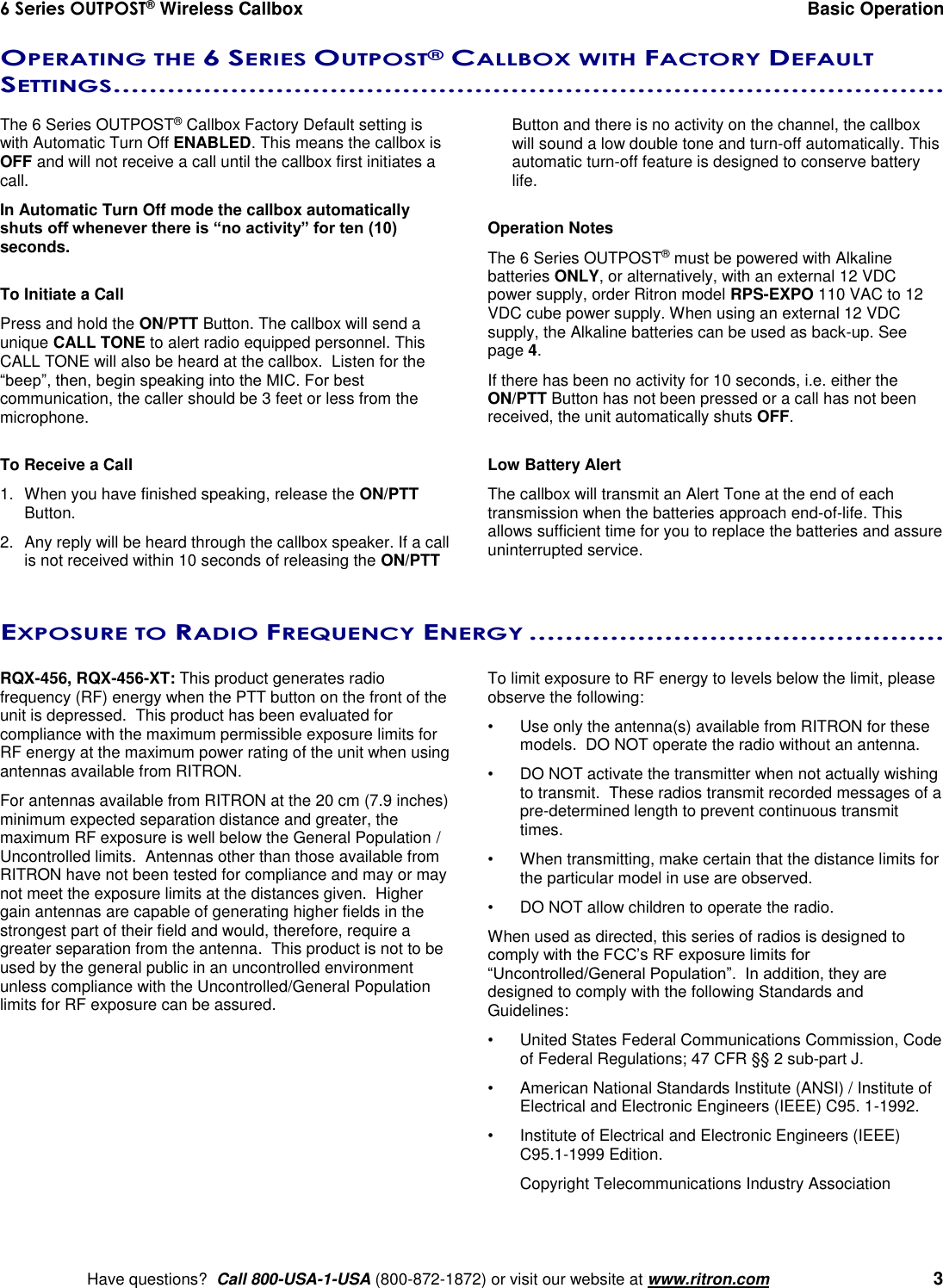 6 Series OUTPOST® Wireless Callbox  Basic Operation    Have questions?  Call 800-USA-1-USA (800-872-1872) or visit our website at www.ritron.com   3 OPERATING THE 6 SERIES OUTPOST® CALLBOX WITH FACTORY DEFAULT SETTINGS............................................................................................   The 6 Series OUTPOST® Callbox Factory Default setting is with Automatic Turn Off ENABLED. This means the callbox is OFF and will not receive a call until the callbox first initiates a call. In Automatic Turn Off mode the callbox automatically shuts off whenever there is “no activity” for ten (10) seconds.  To Initiate a Call Press and hold the ON/PTT Button. The callbox will send a unique CALL TONE to alert radio equipped personnel. This CALL TONE will also be heard at the callbox.  Listen for the “beep”, then, begin speaking into the MIC. For best communication, the caller should be 3 feet or less from the microphone.  To Receive a Call 1.  When you have finished speaking, release the ON/PTT Button. 2.  Any reply will be heard through the callbox speaker. If a call is not received within 10 seconds of releasing the ON/PTT Button and there is no activity on the channel, the callbox will sound a low double tone and turn-off automatically. This automatic turn-off feature is designed to conserve battery life.  Operation Notes The 6 Series OUTPOST® must be powered with Alkaline batteries ONLY, or alternatively, with an external 12 VDC power supply, order Ritron model RPS-EXPO 110 VAC to 12 VDC cube power supply. When using an external 12 VDC supply, the Alkaline batteries can be used as back-up. See page 4. If there has been no activity for 10 seconds, i.e. either the ON/PTT Button has not been pressed or a call has not been received, the unit automatically shuts OFF.   Low Battery Alert The callbox will transmit an Alert Tone at the end of each transmission when the batteries approach end-of-life. This allows sufficient time for you to replace the batteries and assure uninterrupted service. EXPOSURE TO RADIO FREQUENCY ENERGY ..............................................   RQX-456, RQX-456-XT: This product generates radio frequency (RF) energy when the PTT button on the front of the unit is depressed.  This product has been evaluated for compliance with the maximum permissible exposure limits for RF energy at the maximum power rating of the unit when using antennas available from RITRON.   For antennas available from RITRON at the 20 cm (7.9 inches) minimum expected separation distance and greater, the maximum RF exposure is well below the General Population / Uncontrolled limits.  Antennas other than those available from RITRON have not been tested for compliance and may or may not meet the exposure limits at the distances given.  Higher gain antennas are capable of generating higher fields in the strongest part of their field and would, therefore, require a greater separation from the antenna.  This product is not to be used by the general public in an uncontrolled environment unless compliance with the Uncontrolled/General Population limits for RF exposure can be assured.  To limit exposure to RF energy to levels below the limit, please observe the following: •  Use only the antenna(s) available from RITRON for these models.  DO NOT operate the radio without an antenna. •  DO NOT activate the transmitter when not actually wishing to transmit.  These radios transmit recorded messages of a pre-determined length to prevent continuous transmit times. •  When transmitting, make certain that the distance limits for the particular model in use are observed. •  DO NOT allow children to operate the radio. When used as directed, this series of radios is designed to comply with the FCC’s RF exposure limits for “Uncontrolled/General Population”.  In addition, they are designed to comply with the following Standards and Guidelines: •   United States Federal Communications Commission, Code of Federal Regulations; 47 CFR §§ 2 sub-part J.  •   American National Standards Institute (ANSI) / Institute of Electrical and Electronic Engineers (IEEE) C95. 1-1992. •   Institute of Electrical and Electronic Engineers (IEEE) C95.1-1999 Edition.  Copyright Telecommunications Industry Association