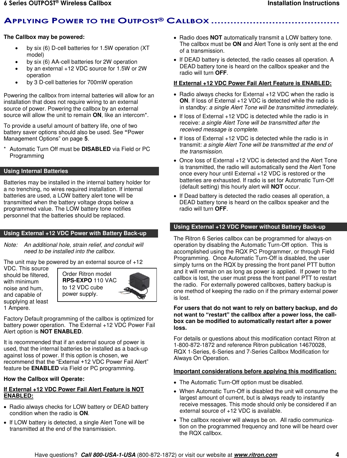 6 Series OUTPOST® Wireless Callbox  Installation Instructions    Have questions?  Call 800-USA-1-USA (800-872-1872) or visit our website at www.ritron.com   4 Order Ritron model RPS-EXPO 110 VAC to 12 VDC cube power supply. APPLYING POWER TO THE OUTPOST® CALLBOX ........................................   The Callbox may be powered:    by six (6) D-cell batteries for 1.5W operation (XT model)   by six (6) AA-cell batteries for 2W operation  by an external +12 VDC source for 1.5W or 2W operation   by 3 D-cell batteries for 700mW operation  Powering the callbox from internal batteries will allow for an installation that does not require wiring to an external source of power. Powering the callbox by an external source will allow the unit to remain ON, like an intercom*.  To provide a useful amount of battery life, one of two battery saver options should also be used. See “Power Management Options” on page 5. *  Automatic Turn Off must be DISABLED via Field or PC Programming Using Internal Batteries Batteries may be installed in the internal battery holder for a no trenching, no wires required installation. If internal batteries are used, a LOW battery alert tone will be transmitted when the battery voltage drops below a programmed value. The LOW battery tone notifies personnel that the batteries should be replaced.  Using External +12 VDC Power with Battery Back-up Note:   An additional hole, strain relief, and conduit will need to be installed into the callbox. The unit may be powered by an external source of +12 VDC. This source should be filtered, with minimum noise and hum, and capable of supplying at least 1 Ampere.  Factory Default programming of the callbox is optimized for battery power operation.  The External +12 VDC Power Fail Alert option is NOT ENABLED. It is recommended that if an external source of power is used, that the internal batteries be installed as a back-up against loss of power. If this option is chosen, we recommend that the “External +12 VDC Power Fail Alert” feature be ENABLED via Field or PC programming. How the Callbox will Operate: If External +12 VDC Power Fail Alert Feature is NOT ENABLED:   Radio always checks for LOW battery or DEAD battery condition when the radio is ON.    If LOW battery is detected, a single Alert Tone will be transmitted at the end of the transmission.    Radio does NOT automatically transmit a LOW battery tone. The callbox must be ON and Alert Tone is only sent at the end of a transmission.    If DEAD battery is detected, the radio ceases all operation. A DEAD battery tone is heard on the callbox speaker and the radio will turn OFF. If External +12 VDC Power Fail Alert Feature is ENABLED:   Radio always checks for External +12 VDC when the radio is ON. If loss of External +12 VDC is detected while the radio is in standby: a single Alert Tone will be transmitted immediately.    If loss of External +12 VDC is detected while the radio is in receive: a single Alert Tone will be transmitted after the received message is complete.    If loss of External +12 VDC is detected while the radio is in transmit: a single Alert Tone will be transmitted at the end of the transmission.    Once loss of External +12 VDC is detected and the Alert Tone is transmitted, the radio will automatically send the Alert Tone once every hour until External +12 VDC is restored or the batteries are exhausted. If radio is set for Automatic Turn-Off (default setting) this hourly alert will NOT occur.   If Dead battery is detected the radio ceases all operation, a DEAD battery tone is heard on the callbox speaker and the radio will turn OFF.  Using External +12 VDC Power without Battery Back-up The Ritron 6 Series callbox can be programmed for always-on operation by disabling the Automatic Turn-Off option.  This is accomplished using the RQX PC Programmer, or through Field Programming.  Once Automatic Turn-Off is disabled, the user simply turns on the RQX by pressing the front panel PTT button and it will remain on as long as power is applied.  If power to the callbox is lost, the user must press the front panel PTT to restart the radio.  For externally powered callboxes, battery backup is one method of keeping the radio on if the primary external power is lost.   For users that do not want to rely on battery backup, and do not want to “restart” the callbox after a power loss, the call-box can be modified to automatically restart after a power loss.  For details or questions about this modification contact Ritron at 1-800-872-1872 and reference Ritron publication 14670028, RQX 1-Series, 6-Series and 7-Series Callbox Modification for Always On Operation.  Important considerations before applying this modification:   The Automatic Turn-Off option must be disabled.   When Automatic Turn-Off is disabled the unit will consume the largest amount of current, but is always ready to instantly receive messages. This mode should only be considered if an external source of +12 VDC is available.   The callbox receiver will always be on.  All radio communica-tion on the programmed frequency and tone will be heard over the RQX callbox. 