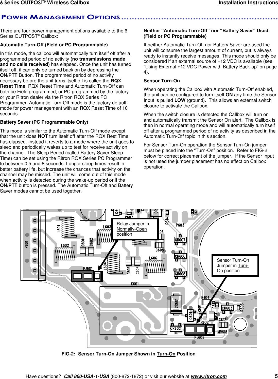 6 Series OUTPOST® Wireless Callbox  Installation Instructions    Have questions?  Call 800-USA-1-USA (800-872-1872) or visit our website at www.ritron.com   5  POWER MANAGEMENT OPTIONS ...........................................................   There are four power management options available to the 6 Series OUTPOST® Callbox: Automatic Turn-Off (Field or PC Programmable) In this mode, the callbox will automatically turn itself off after a programmed period of no activity (no transmissions made and no calls received) has elapsed. Once the unit has turned itself off, it can only be turned back on by depressing the ON/PTT Button. The programmed period of no activity necessary before the unit turns itself off is called the RQX Reset Time. RQX Reset Time and Automatic Turn-Off can both be Field programmed, or PC programmed by the factory or your Ritron dealer via the Ritron RQX Series PC Programmer. Automatic Turn-Off mode is the factory default mode for power management with an RQX Reset Time of 10 seconds. Battery Saver (PC Programmable Only) This mode is similar to the Automatic Turn-Off mode except that the unit does NOT turn itself off after the RQX Rest Time has elapsed. Instead it reverts to a mode where the unit goes to sleep and periodically wakes up to test for receive activity on the channel. The Sleep Period (called Battery Saver Sleep Time) can be set using the Ritron RQX Series PC Programmer to between 0.5 and 8 seconds. Longer sleep times result in better battery life, but increase the chances that activity on the channel may be missed. The unit will come out of this mode when activity is detected during the wake-up period or if the ON/PTT button is pressed. The Automatic Turn-Off and Battery Saver modes cannot be used together. Neither “Automatic Turn-Off” nor “Battery Saver” Used (Field or PC Programmable) If neither Automatic Turn-Off nor Battery Saver are used the unit will consume the largest amount of current, but is always ready to instantly receive messages. This mode should only be considered if an external source of +12 VDC is available (see “Using External +12 VDC Power with Battery Back-up” on page 4). Sensor Turn-On When operating the Callbox with Automatic Turn-Off enabled, the unit can be configured to turn itself ON any time the Sensor Input is pulled LOW (ground).  This allows an external switch closure to activate the Callbox. When the switch closure is detected the Callbox will turn on and automatically transmit the Sensor On alert.  The Callbox is then in normal operating mode and will automatically turn itself off after a programmed period of no activity as described in the Automatic Turn-Off topic in this section. For Sensor Turn-On operation the Sensor Turn-On jumper must be placed into the “Turn-On” position.  Refer to FIG-2 below for correct placement of the jumper.  If the Sensor Input is not used the jumper placement has no effect on Callbox operation.    FIG-2:   Sensor Turn-On Jumper Shown in Turn-On Position Sensor Turn-On Jumper in Turn-On position Relay Jumper in Normally-Open position 